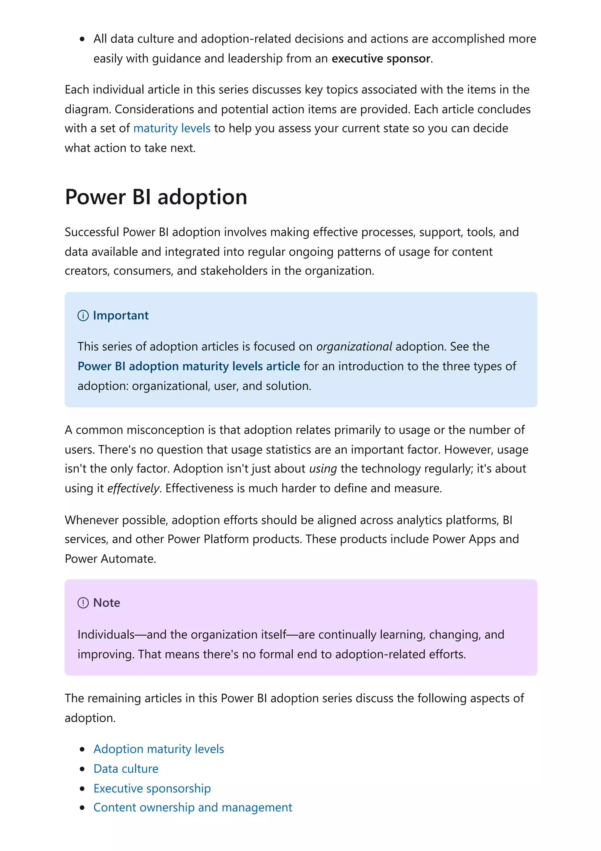 All data culture and adoption-related decisions and actions are accomplished more
easily with guidance and leadership from an executive sponsor.
Each individual article in this series discusses key topics associated with the items in the
diagram. Considerations and potential action items are provided. Each article concludes
with a set of maturity levels to help you assess your current state so you can decide
what action to take next.
Successful Power BI adoption involves making effective processes, support, tools, and
data available and integrated into regular ongoing patterns of usage for content
creators, consumers, and stakeholders in the organization.
A common misconception is that adoption relates primarily to usage or the number of
users. There's no question that usage statistics are an important factor. However, usage
isn't the only factor. Adoption isn't just about using the technology regularly; it's about
using it effectively. Effectiveness is much harder to define and measure.
Whenever possible, adoption efforts should be aligned across analytics platforms, BI
services, and other Power Platform products. These products include Power Apps and
Power Automate.
The remaining articles in this Power BI adoption series discuss the following aspects of
adoption.
Adoption maturity levels
Data culture
Executive sponsorship
Content ownership and management
Power BI adoption
） Important
This series of adoption articles is focused on organizational adoption. See the
Power BI adoption maturity levels article for an introduction to the three types of
adoption: organizational, user, and solution.
７ Note
Individuals—and the organization itself—are continually learning, changing, and
improving. That means there's no formal end to adoption-related efforts.
 