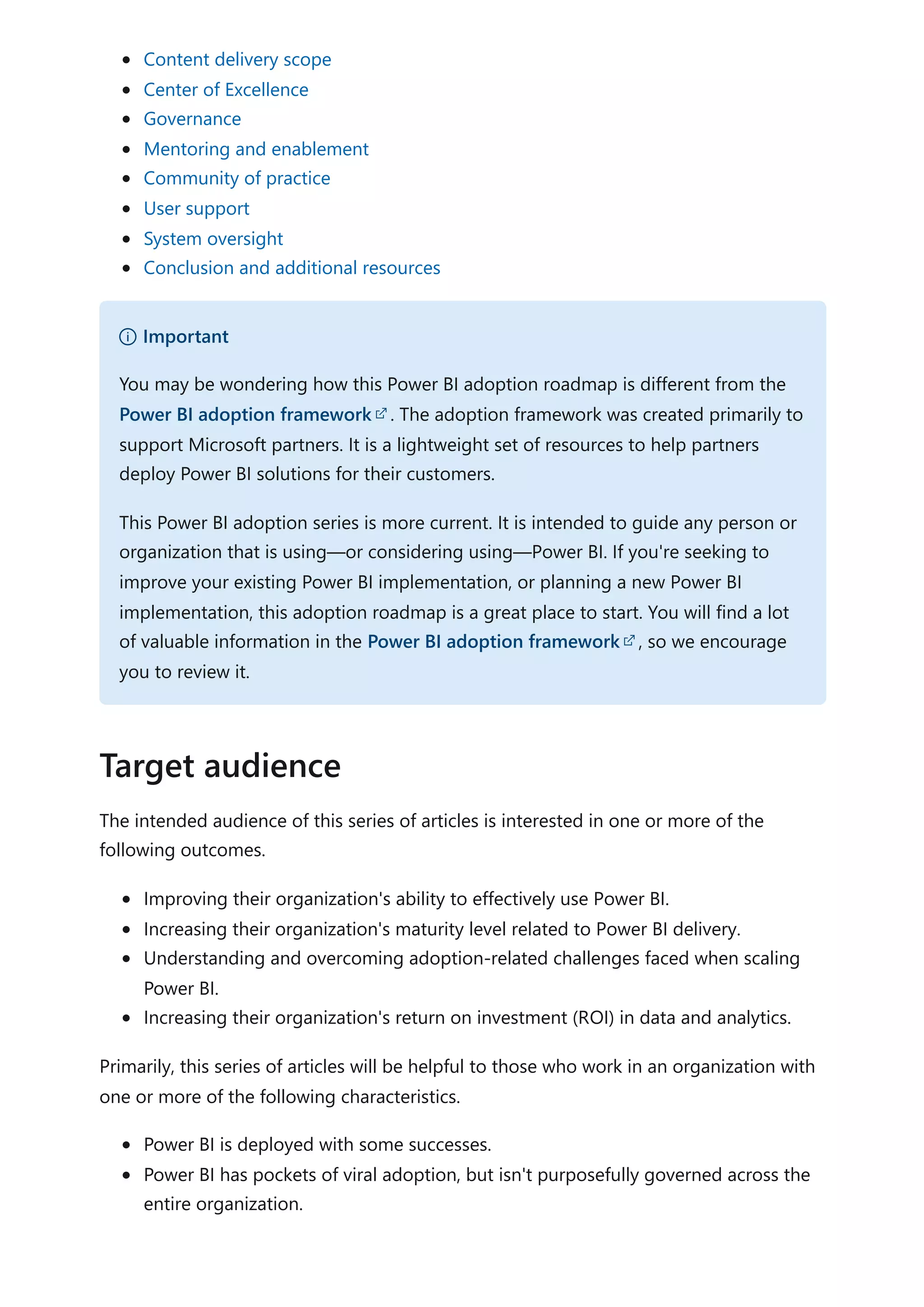 Content delivery scope
Center of Excellence
Governance
Mentoring and enablement
Community of practice
User support
System oversight
Conclusion and additional resources
The intended audience of this series of articles is interested in one or more of the
following outcomes.
Improving their organization's ability to effectively use Power BI.
Increasing their organization's maturity level related to Power BI delivery.
Understanding and overcoming adoption-related challenges faced when scaling
Power BI.
Increasing their organization's return on investment (ROI) in data and analytics.
Primarily, this series of articles will be helpful to those who work in an organization with
one or more of the following characteristics.
Power BI is deployed with some successes.
Power BI has pockets of viral adoption, but isn't purposefully governed across the
entire organization.
） Important
You may be wondering how this Power BI adoption roadmap is different from the
Power BI adoption framework . The adoption framework was created primarily to
support Microsoft partners. It is a lightweight set of resources to help partners
deploy Power BI solutions for their customers.
This Power BI adoption series is more current. It is intended to guide any person or
organization that is using—or considering using—Power BI. If you're seeking to
improve your existing Power BI implementation, or planning a new Power BI
implementation, this adoption roadmap is a great place to start. You will find a lot
of valuable information in the Power BI adoption framework , so we encourage
you to review it.
Target audience
 