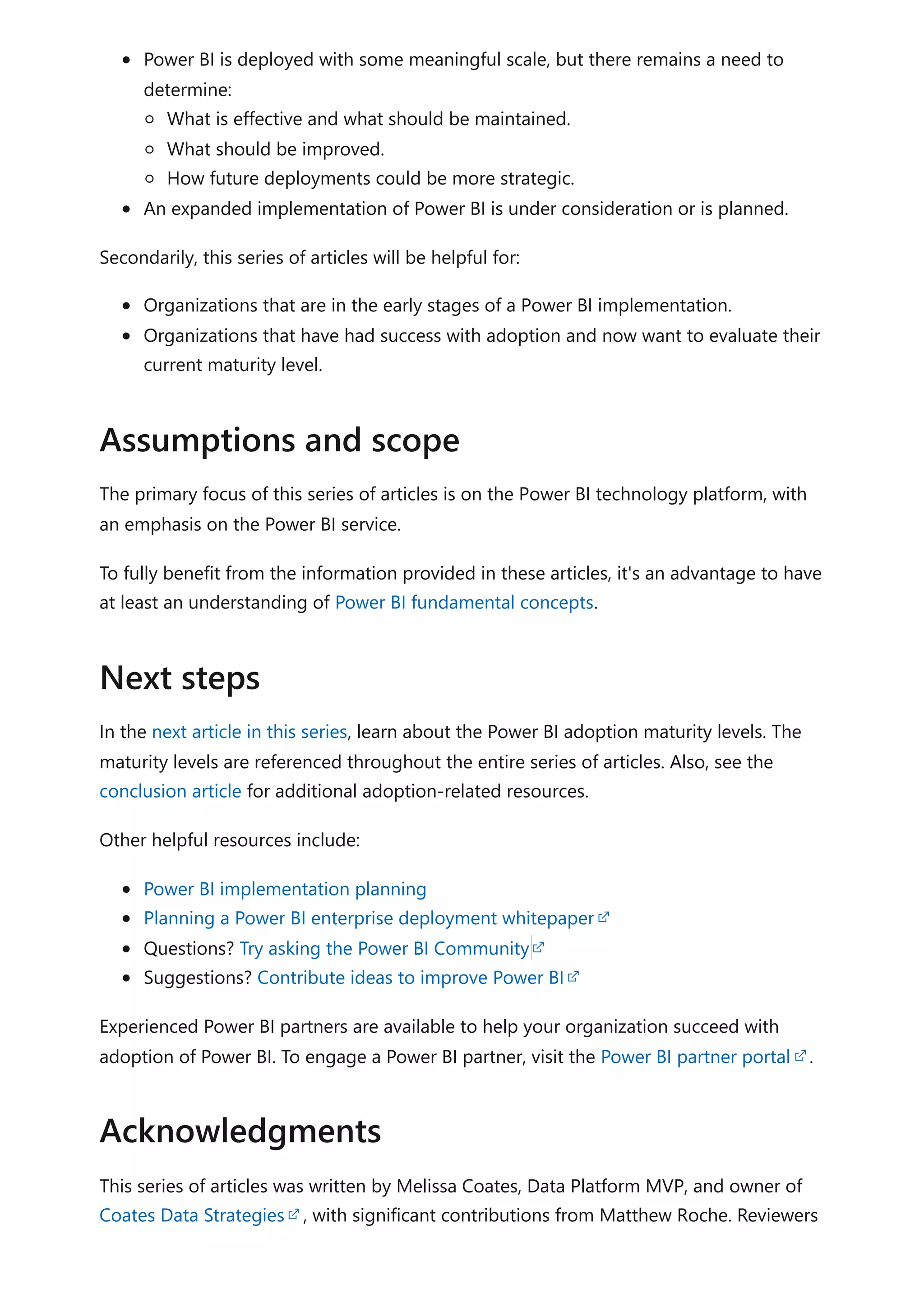 Power BI is deployed with some meaningful scale, but there remains a need to
determine:
What is effective and what should be maintained.
What should be improved.
How future deployments could be more strategic.
An expanded implementation of Power BI is under consideration or is planned.
Secondarily, this series of articles will be helpful for:
Organizations that are in the early stages of a Power BI implementation.
Organizations that have had success with adoption and now want to evaluate their
current maturity level.
The primary focus of this series of articles is on the Power BI technology platform, with
an emphasis on the Power BI service.
To fully benefit from the information provided in these articles, it's an advantage to have
at least an understanding of Power BI fundamental concepts.
In the next article in this series, learn about the Power BI adoption maturity levels. The
maturity levels are referenced throughout the entire series of articles. Also, see the
conclusion article for additional adoption-related resources.
Other helpful resources include:
Power BI implementation planning
Planning a Power BI enterprise deployment whitepaper
Questions? Try asking the Power BI Community
Suggestions? Contribute ideas to improve Power BI
Experienced Power BI partners are available to help your organization succeed with
adoption of Power BI. To engage a Power BI partner, visit the Power BI partner portal .
This series of articles was written by Melissa Coates, Data Platform MVP, and owner of
Coates Data Strategies , with significant contributions from Matthew Roche. Reviewers
Assumptions and scope
Next steps
Acknowledgments
 