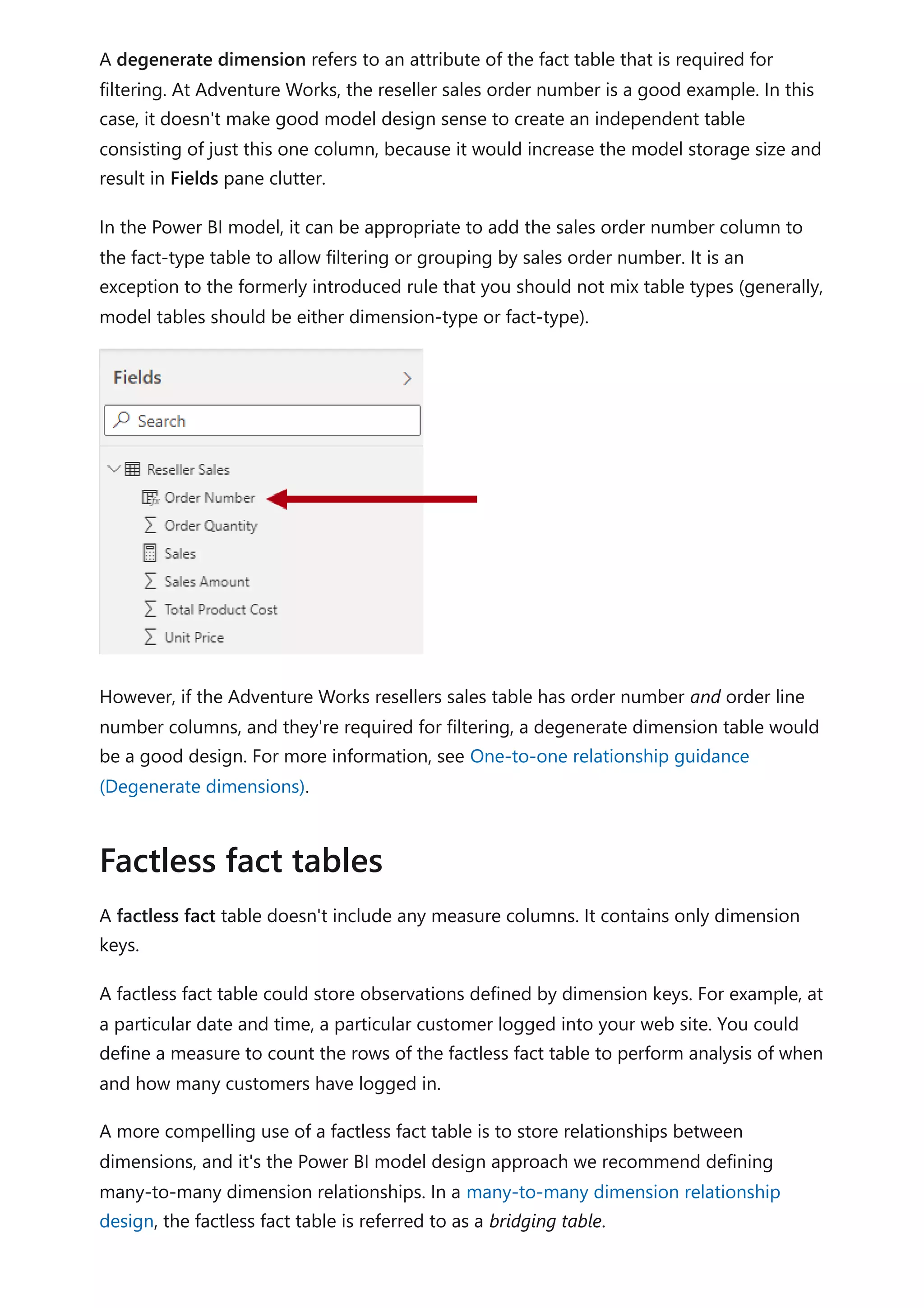 A degenerate dimension refers to an attribute of the fact table that is required for
filtering. At Adventure Works, the reseller sales order number is a good example. In this
case, it doesn't make good model design sense to create an independent table
consisting of just this one column, because it would increase the model storage size and
result in Fields pane clutter.
In the Power BI model, it can be appropriate to add the sales order number column to
the fact-type table to allow filtering or grouping by sales order number. It is an
exception to the formerly introduced rule that you should not mix table types (generally,
model tables should be either dimension-type or fact-type).
However, if the Adventure Works resellers sales table has order number and order line
number columns, and they're required for filtering, a degenerate dimension table would
be a good design. For more information, see One-to-one relationship guidance
(Degenerate dimensions).
A factless fact table doesn't include any measure columns. It contains only dimension
keys.
A factless fact table could store observations defined by dimension keys. For example, at
a particular date and time, a particular customer logged into your web site. You could
define a measure to count the rows of the factless fact table to perform analysis of when
and how many customers have logged in.
A more compelling use of a factless fact table is to store relationships between
dimensions, and it's the Power BI model design approach we recommend defining
many-to-many dimension relationships. In a many-to-many dimension relationship
design, the factless fact table is referred to as a bridging table.
Factless fact tables
 
