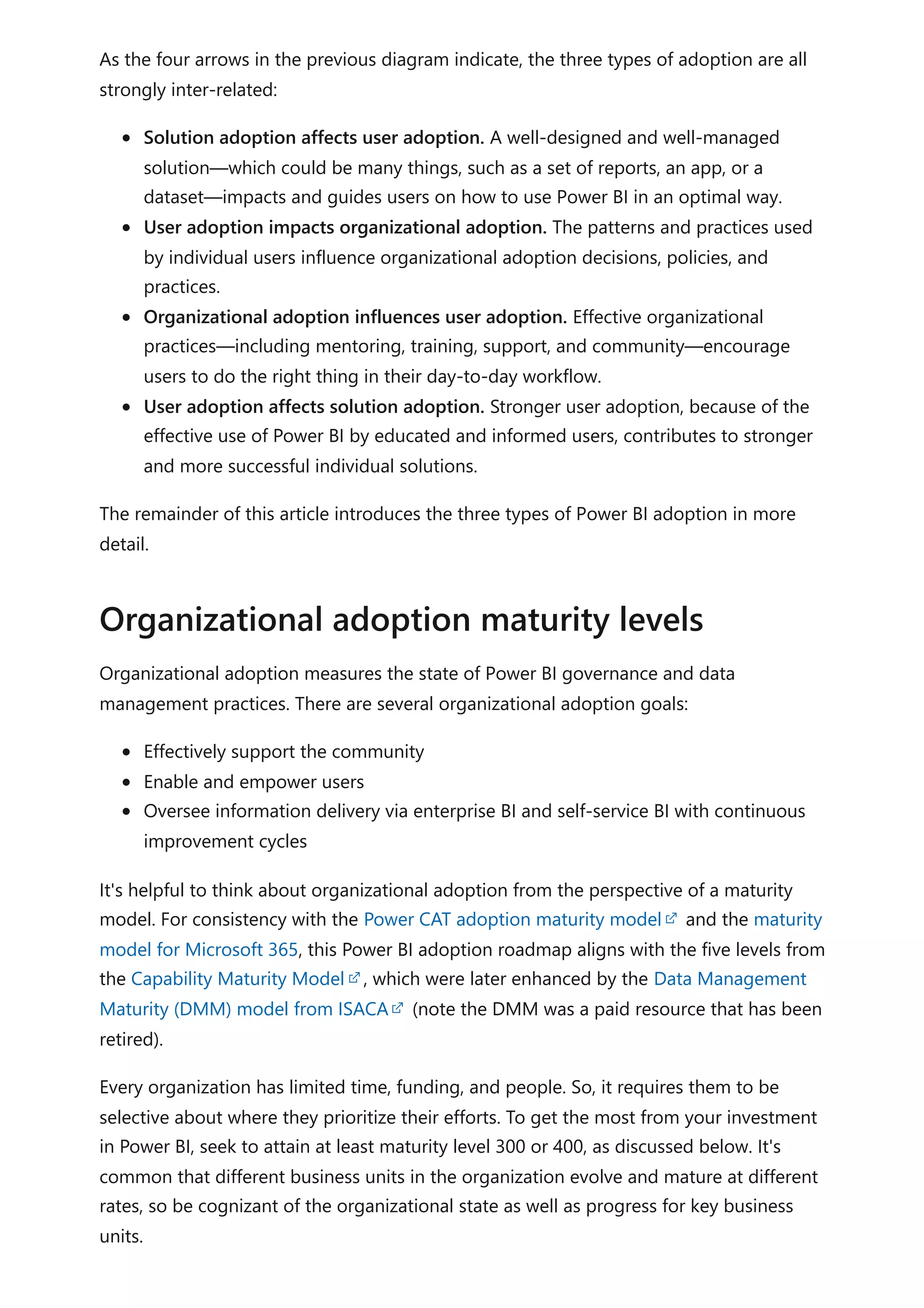 As the four arrows in the previous diagram indicate, the three types of adoption are all
strongly inter-related:
Solution adoption affects user adoption. A well-designed and well-managed
solution—which could be many things, such as a set of reports, an app, or a
dataset—impacts and guides users on how to use Power BI in an optimal way.
User adoption impacts organizational adoption. The patterns and practices used
by individual users influence organizational adoption decisions, policies, and
practices.
Organizational adoption influences user adoption. Effective organizational
practices—including mentoring, training, support, and community—encourage
users to do the right thing in their day-to-day workflow.
User adoption affects solution adoption. Stronger user adoption, because of the
effective use of Power BI by educated and informed users, contributes to stronger
and more successful individual solutions.
The remainder of this article introduces the three types of Power BI adoption in more
detail.
Organizational adoption measures the state of Power BI governance and data
management practices. There are several organizational adoption goals:
Effectively support the community
Enable and empower users
Oversee information delivery via enterprise BI and self-service BI with continuous
improvement cycles
It's helpful to think about organizational adoption from the perspective of a maturity
model. For consistency with the Power CAT adoption maturity model and the maturity
model for Microsoft 365, this Power BI adoption roadmap aligns with the five levels from
the Capability Maturity Model , which were later enhanced by the Data Management
Maturity (DMM) model from ISACA (note the DMM was a paid resource that has been
retired).
Every organization has limited time, funding, and people. So, it requires them to be
selective about where they prioritize their efforts. To get the most from your investment
in Power BI, seek to attain at least maturity level 300 or 400, as discussed below. It's
common that different business units in the organization evolve and mature at different
rates, so be cognizant of the organizational state as well as progress for key business
units.
Organizational adoption maturity levels
 
