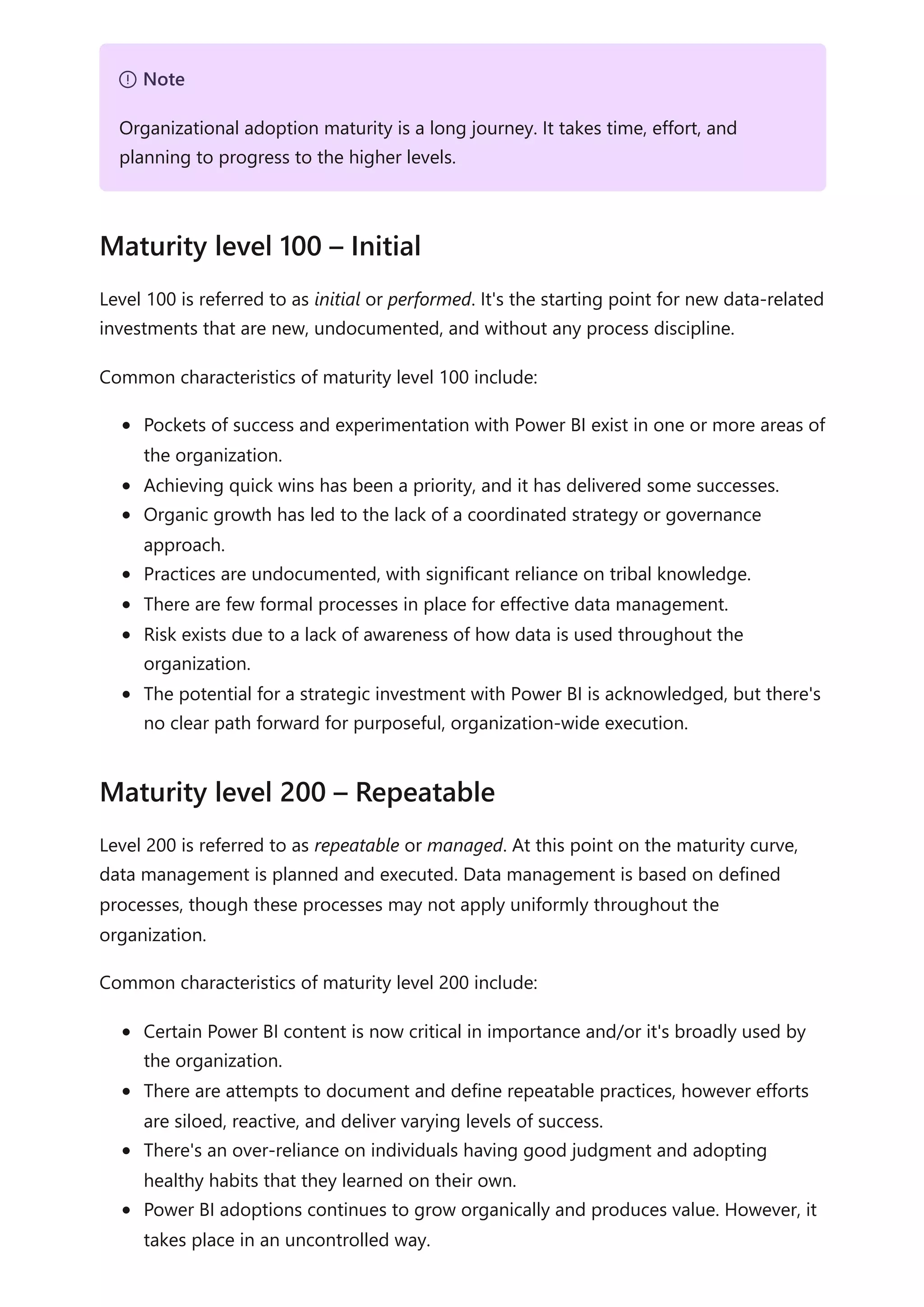 Level 100 is referred to as initial or performed. It's the starting point for new data-related
investments that are new, undocumented, and without any process discipline.
Common characteristics of maturity level 100 include:
Pockets of success and experimentation with Power BI exist in one or more areas of
the organization.
Achieving quick wins has been a priority, and it has delivered some successes.
Organic growth has led to the lack of a coordinated strategy or governance
approach.
Practices are undocumented, with significant reliance on tribal knowledge.
There are few formal processes in place for effective data management.
Risk exists due to a lack of awareness of how data is used throughout the
organization.
The potential for a strategic investment with Power BI is acknowledged, but there's
no clear path forward for purposeful, organization-wide execution.
Level 200 is referred to as repeatable or managed. At this point on the maturity curve,
data management is planned and executed. Data management is based on defined
processes, though these processes may not apply uniformly throughout the
organization.
Common characteristics of maturity level 200 include:
Certain Power BI content is now critical in importance and/or it's broadly used by
the organization.
There are attempts to document and define repeatable practices, however efforts
are siloed, reactive, and deliver varying levels of success.
There's an over-reliance on individuals having good judgment and adopting
healthy habits that they learned on their own.
Power BI adoptions continues to grow organically and produces value. However, it
takes place in an uncontrolled way.
７ Note
Organizational adoption maturity is a long journey. It takes time, effort, and
planning to progress to the higher levels.
Maturity level 100 – Initial
Maturity level 200 – Repeatable
 