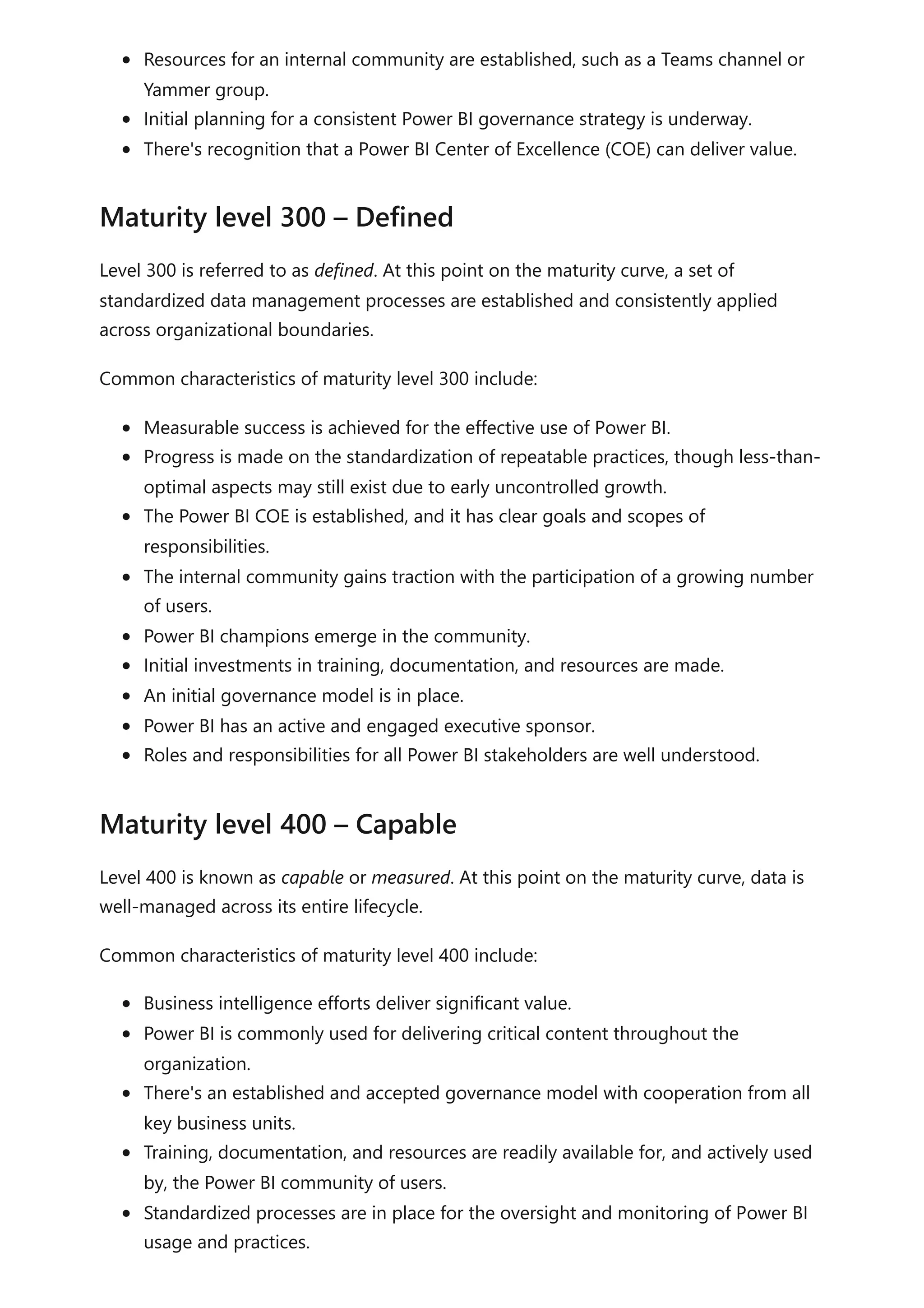 Resources for an internal community are established, such as a Teams channel or
Yammer group.
Initial planning for a consistent Power BI governance strategy is underway.
There's recognition that a Power BI Center of Excellence (COE) can deliver value.
Level 300 is referred to as defined. At this point on the maturity curve, a set of
standardized data management processes are established and consistently applied
across organizational boundaries.
Common characteristics of maturity level 300 include:
Measurable success is achieved for the effective use of Power BI.
Progress is made on the standardization of repeatable practices, though less-than-
optimal aspects may still exist due to early uncontrolled growth.
The Power BI COE is established, and it has clear goals and scopes of
responsibilities.
The internal community gains traction with the participation of a growing number
of users.
Power BI champions emerge in the community.
Initial investments in training, documentation, and resources are made.
An initial governance model is in place.
Power BI has an active and engaged executive sponsor.
Roles and responsibilities for all Power BI stakeholders are well understood.
Level 400 is known as capable or measured. At this point on the maturity curve, data is
well-managed across its entire lifecycle.
Common characteristics of maturity level 400 include:
Business intelligence efforts deliver significant value.
Power BI is commonly used for delivering critical content throughout the
organization.
There's an established and accepted governance model with cooperation from all
key business units.
Training, documentation, and resources are readily available for, and actively used
by, the Power BI community of users.
Standardized processes are in place for the oversight and monitoring of Power BI
usage and practices.
Maturity level 300 – Defined
Maturity level 400 – Capable
 