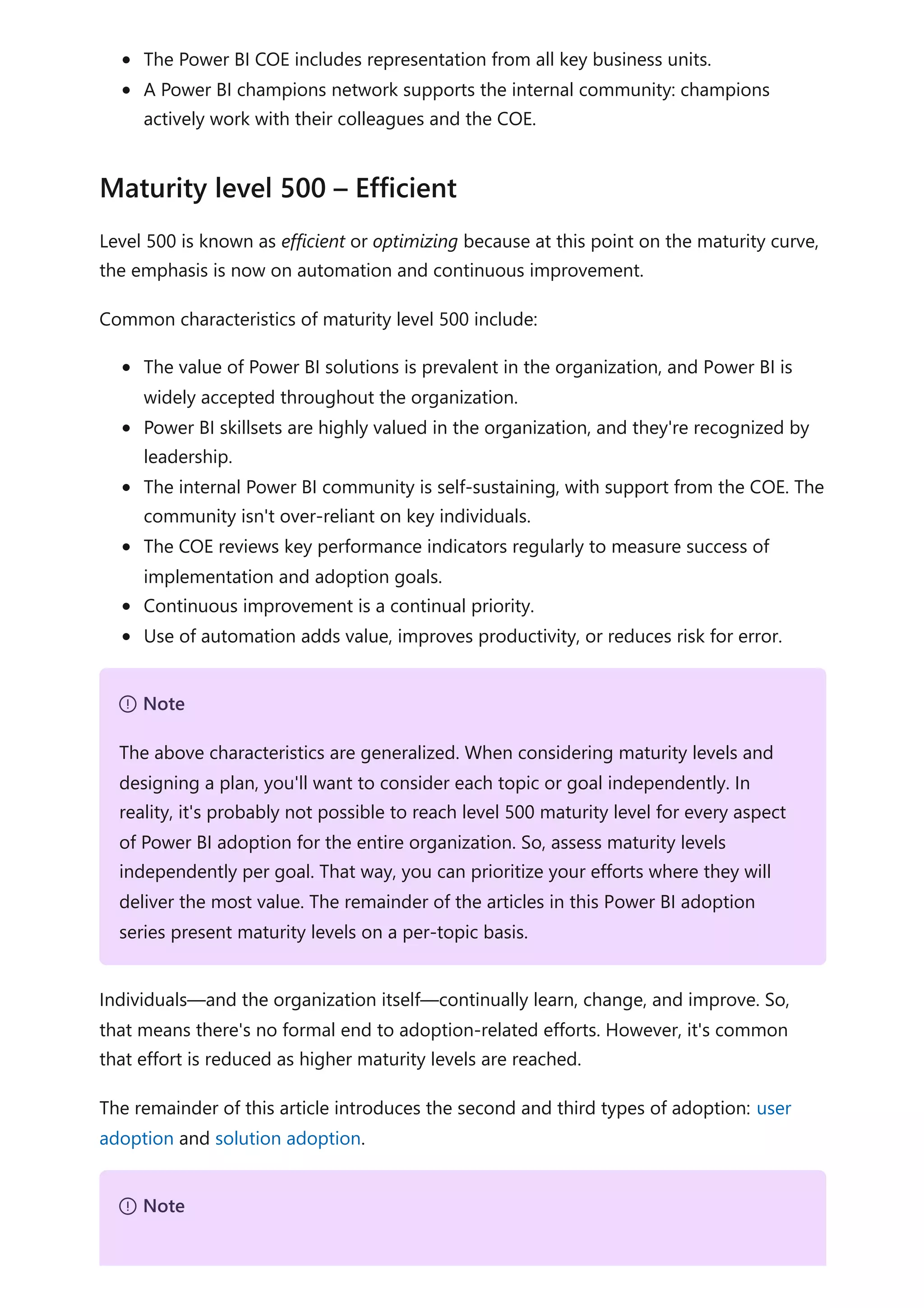The Power BI COE includes representation from all key business units.
A Power BI champions network supports the internal community: champions
actively work with their colleagues and the COE.
Level 500 is known as efficient or optimizing because at this point on the maturity curve,
the emphasis is now on automation and continuous improvement.
Common characteristics of maturity level 500 include:
The value of Power BI solutions is prevalent in the organization, and Power BI is
widely accepted throughout the organization.
Power BI skillsets are highly valued in the organization, and they're recognized by
leadership.
The internal Power BI community is self-sustaining, with support from the COE. The
community isn't over-reliant on key individuals.
The COE reviews key performance indicators regularly to measure success of
implementation and adoption goals.
Continuous improvement is a continual priority.
Use of automation adds value, improves productivity, or reduces risk for error.
Individuals—and the organization itself—continually learn, change, and improve. So,
that means there's no formal end to adoption-related efforts. However, it's common
that effort is reduced as higher maturity levels are reached.
The remainder of this article introduces the second and third types of adoption: user
adoption and solution adoption.
Maturity level 500 – Efficient
７ Note
The above characteristics are generalized. When considering maturity levels and
designing a plan, you'll want to consider each topic or goal independently. In
reality, it's probably not possible to reach level 500 maturity level for every aspect
of Power BI adoption for the entire organization. So, assess maturity levels
independently per goal. That way, you can prioritize your efforts where they will
deliver the most value. The remainder of the articles in this Power BI adoption
series present maturity levels on a per-topic basis.
７ Note
 