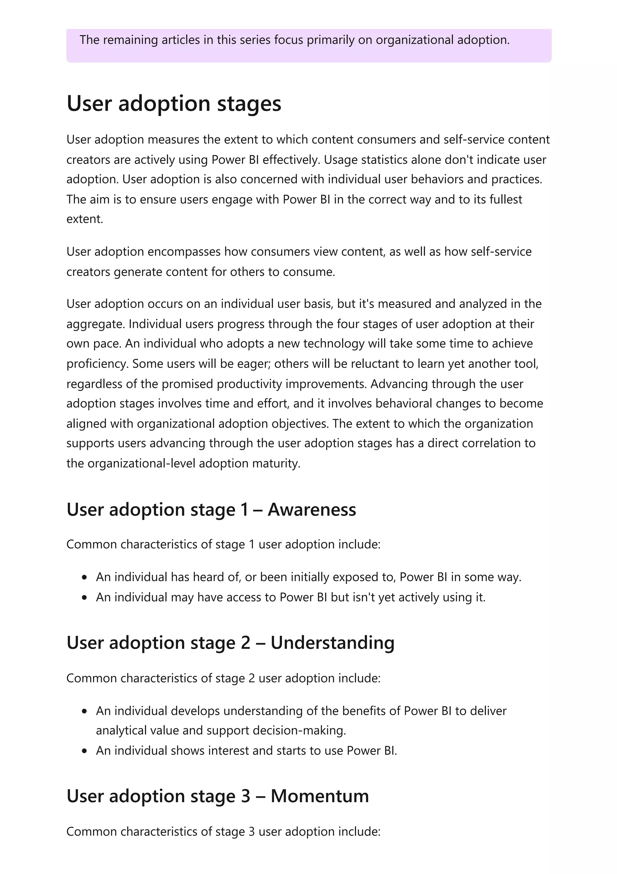 User adoption measures the extent to which content consumers and self-service content
creators are actively using Power BI effectively. Usage statistics alone don't indicate user
adoption. User adoption is also concerned with individual user behaviors and practices.
The aim is to ensure users engage with Power BI in the correct way and to its fullest
extent.
User adoption encompasses how consumers view content, as well as how self-service
creators generate content for others to consume.
User adoption occurs on an individual user basis, but it's measured and analyzed in the
aggregate. Individual users progress through the four stages of user adoption at their
own pace. An individual who adopts a new technology will take some time to achieve
proficiency. Some users will be eager; others will be reluctant to learn yet another tool,
regardless of the promised productivity improvements. Advancing through the user
adoption stages involves time and effort, and it involves behavioral changes to become
aligned with organizational adoption objectives. The extent to which the organization
supports users advancing through the user adoption stages has a direct correlation to
the organizational-level adoption maturity.
Common characteristics of stage 1 user adoption include:
An individual has heard of, or been initially exposed to, Power BI in some way.
An individual may have access to Power BI but isn't yet actively using it.
Common characteristics of stage 2 user adoption include:
An individual develops understanding of the benefits of Power BI to deliver
analytical value and support decision-making.
An individual shows interest and starts to use Power BI.
Common characteristics of stage 3 user adoption include:
The remaining articles in this series focus primarily on organizational adoption.
User adoption stages
User adoption stage 1 – Awareness
User adoption stage 2 – Understanding
User adoption stage 3 – Momentum
 