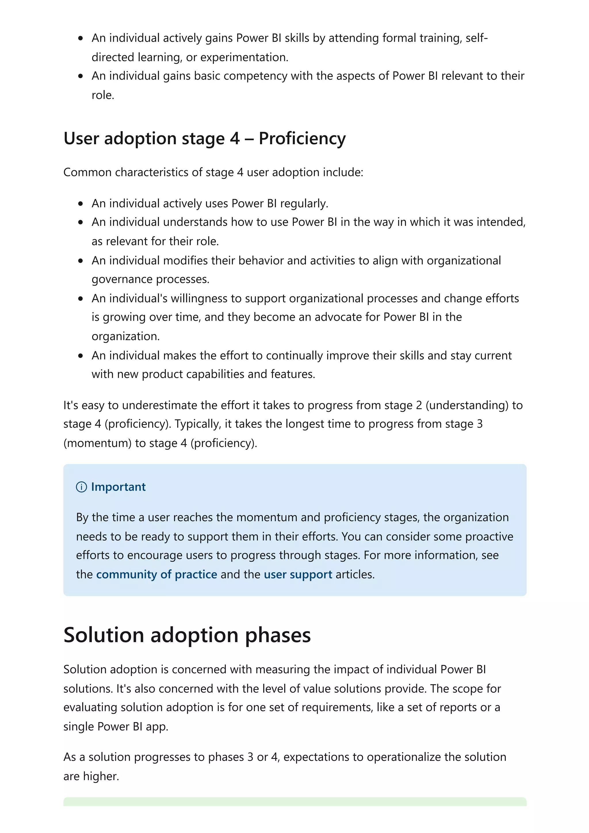 An individual actively gains Power BI skills by attending formal training, self-
directed learning, or experimentation.
An individual gains basic competency with the aspects of Power BI relevant to their
role.
Common characteristics of stage 4 user adoption include:
An individual actively uses Power BI regularly.
An individual understands how to use Power BI in the way in which it was intended,
as relevant for their role.
An individual modifies their behavior and activities to align with organizational
governance processes.
An individual's willingness to support organizational processes and change efforts
is growing over time, and they become an advocate for Power BI in the
organization.
An individual makes the effort to continually improve their skills and stay current
with new product capabilities and features.
It's easy to underestimate the effort it takes to progress from stage 2 (understanding) to
stage 4 (proficiency). Typically, it takes the longest time to progress from stage 3
(momentum) to stage 4 (proficiency).
Solution adoption is concerned with measuring the impact of individual Power BI
solutions. It's also concerned with the level of value solutions provide. The scope for
evaluating solution adoption is for one set of requirements, like a set of reports or a
single Power BI app.
As a solution progresses to phases 3 or 4, expectations to operationalize the solution
are higher.
User adoption stage 4 – Proficiency
） Important
By the time a user reaches the momentum and proficiency stages, the organization
needs to be ready to support them in their efforts. You can consider some proactive
efforts to encourage users to progress through stages. For more information, see
the community of practice and the user support articles.
Solution adoption phases
 