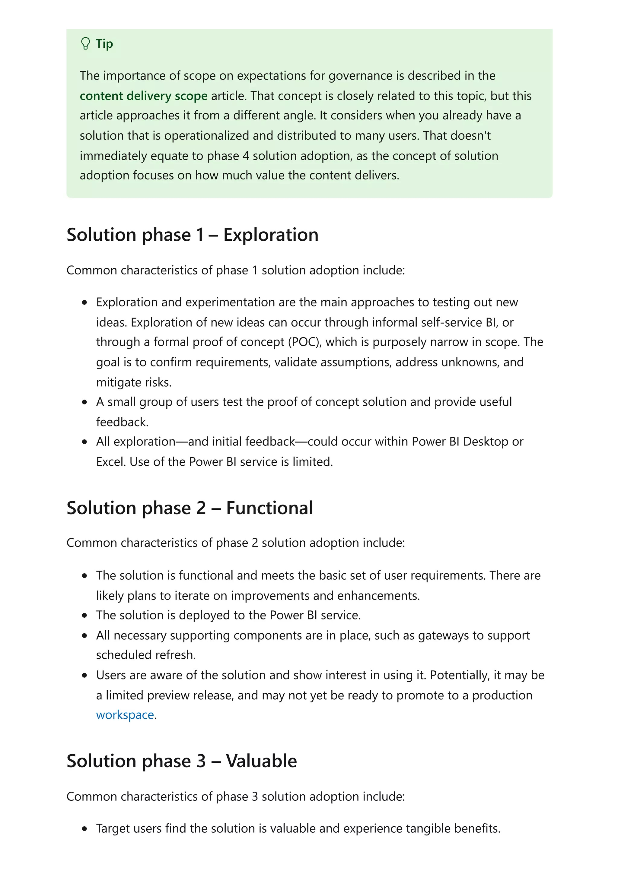 Common characteristics of phase 1 solution adoption include:
Exploration and experimentation are the main approaches to testing out new
ideas. Exploration of new ideas can occur through informal self-service BI, or
through a formal proof of concept (POC), which is purposely narrow in scope. The
goal is to confirm requirements, validate assumptions, address unknowns, and
mitigate risks.
A small group of users test the proof of concept solution and provide useful
feedback.
All exploration—and initial feedback—could occur within Power BI Desktop or
Excel. Use of the Power BI service is limited.
Common characteristics of phase 2 solution adoption include:
The solution is functional and meets the basic set of user requirements. There are
likely plans to iterate on improvements and enhancements.
The solution is deployed to the Power BI service.
All necessary supporting components are in place, such as gateways to support
scheduled refresh.
Users are aware of the solution and show interest in using it. Potentially, it may be
a limited preview release, and may not yet be ready to promote to a production
workspace.
Common characteristics of phase 3 solution adoption include:
Target users find the solution is valuable and experience tangible benefits.
 Tip
The importance of scope on expectations for governance is described in the
content delivery scope article. That concept is closely related to this topic, but this
article approaches it from a different angle. It considers when you already have a
solution that is operationalized and distributed to many users. That doesn't
immediately equate to phase 4 solution adoption, as the concept of solution
adoption focuses on how much value the content delivers.
Solution phase 1 – Exploration
Solution phase 2 – Functional
Solution phase 3 – Valuable
 