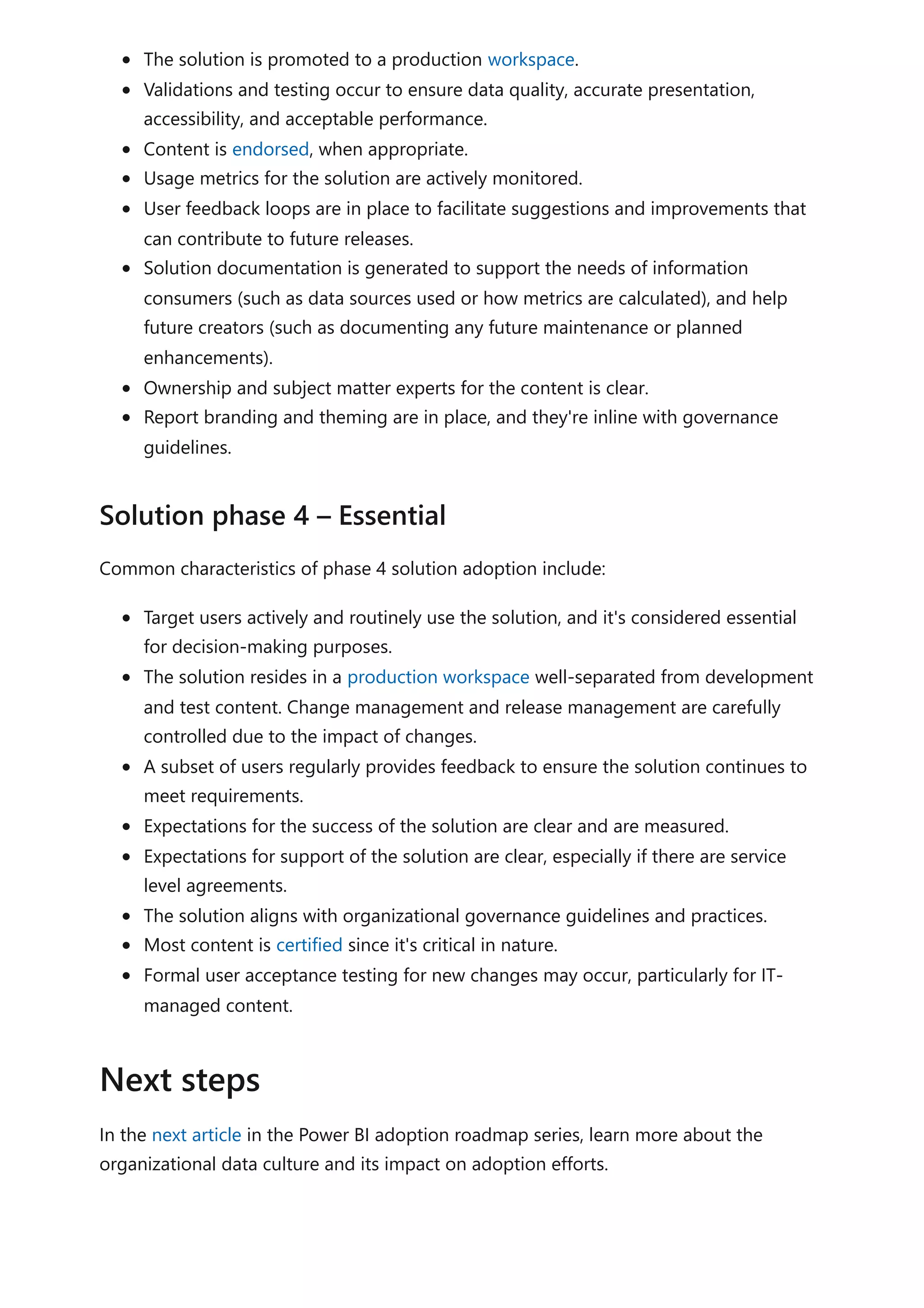 The solution is promoted to a production workspace.
Validations and testing occur to ensure data quality, accurate presentation,
accessibility, and acceptable performance.
Content is endorsed, when appropriate.
Usage metrics for the solution are actively monitored.
User feedback loops are in place to facilitate suggestions and improvements that
can contribute to future releases.
Solution documentation is generated to support the needs of information
consumers (such as data sources used or how metrics are calculated), and help
future creators (such as documenting any future maintenance or planned
enhancements).
Ownership and subject matter experts for the content is clear.
Report branding and theming are in place, and they're inline with governance
guidelines.
Common characteristics of phase 4 solution adoption include:
Target users actively and routinely use the solution, and it's considered essential
for decision-making purposes.
The solution resides in a production workspace well-separated from development
and test content. Change management and release management are carefully
controlled due to the impact of changes.
A subset of users regularly provides feedback to ensure the solution continues to
meet requirements.
Expectations for the success of the solution are clear and are measured.
Expectations for support of the solution are clear, especially if there are service
level agreements.
The solution aligns with organizational governance guidelines and practices.
Most content is certified since it's critical in nature.
Formal user acceptance testing for new changes may occur, particularly for IT-
managed content.
In the next article in the Power BI adoption roadmap series, learn more about the
organizational data culture and its impact on adoption efforts.
Solution phase 4 – Essential
Next steps
 