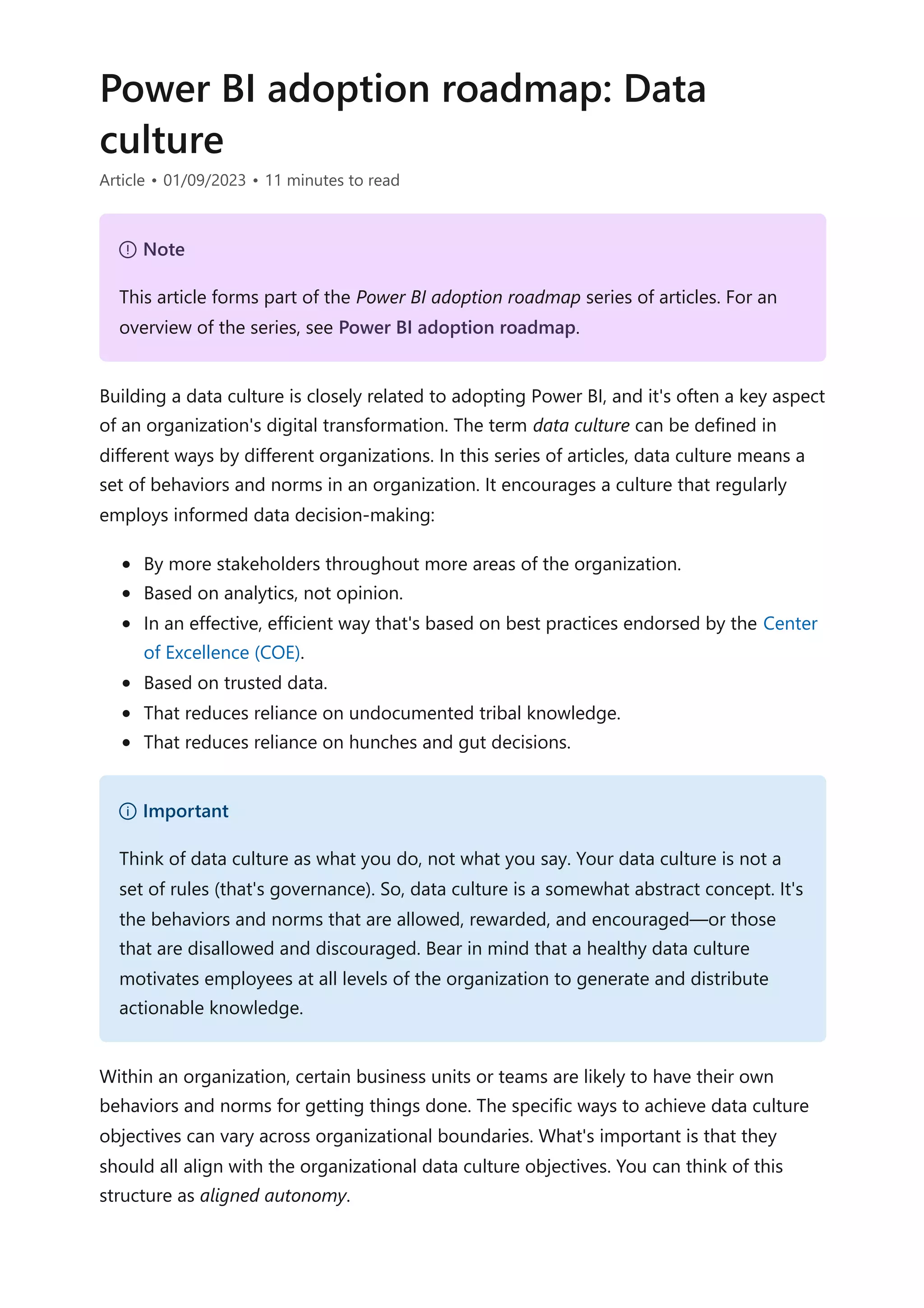 Power BI adoption roadmap: Data
culture
Article • 01/09/2023 • 11 minutes to read
Building a data culture is closely related to adopting Power BI, and it's often a key aspect
of an organization's digital transformation. The term data culture can be defined in
different ways by different organizations. In this series of articles, data culture means a
set of behaviors and norms in an organization. It encourages a culture that regularly
employs informed data decision-making:
By more stakeholders throughout more areas of the organization.
Based on analytics, not opinion.
In an effective, efficient way that's based on best practices endorsed by the Center
of Excellence (COE).
Based on trusted data.
That reduces reliance on undocumented tribal knowledge.
That reduces reliance on hunches and gut decisions.
Within an organization, certain business units or teams are likely to have their own
behaviors and norms for getting things done. The specific ways to achieve data culture
objectives can vary across organizational boundaries. What's important is that they
should all align with the organizational data culture objectives. You can think of this
structure as aligned autonomy.
７ Note
This article forms part of the Power BI adoption roadmap series of articles. For an
overview of the series, see Power BI adoption roadmap.
） Important
Think of data culture as what you do, not what you say. Your data culture is not a
set of rules (that's governance). So, data culture is a somewhat abstract concept. It's
the behaviors and norms that are allowed, rewarded, and encouraged—or those
that are disallowed and discouraged. Bear in mind that a healthy data culture
motivates employees at all levels of the organization to generate and distribute
actionable knowledge.
 