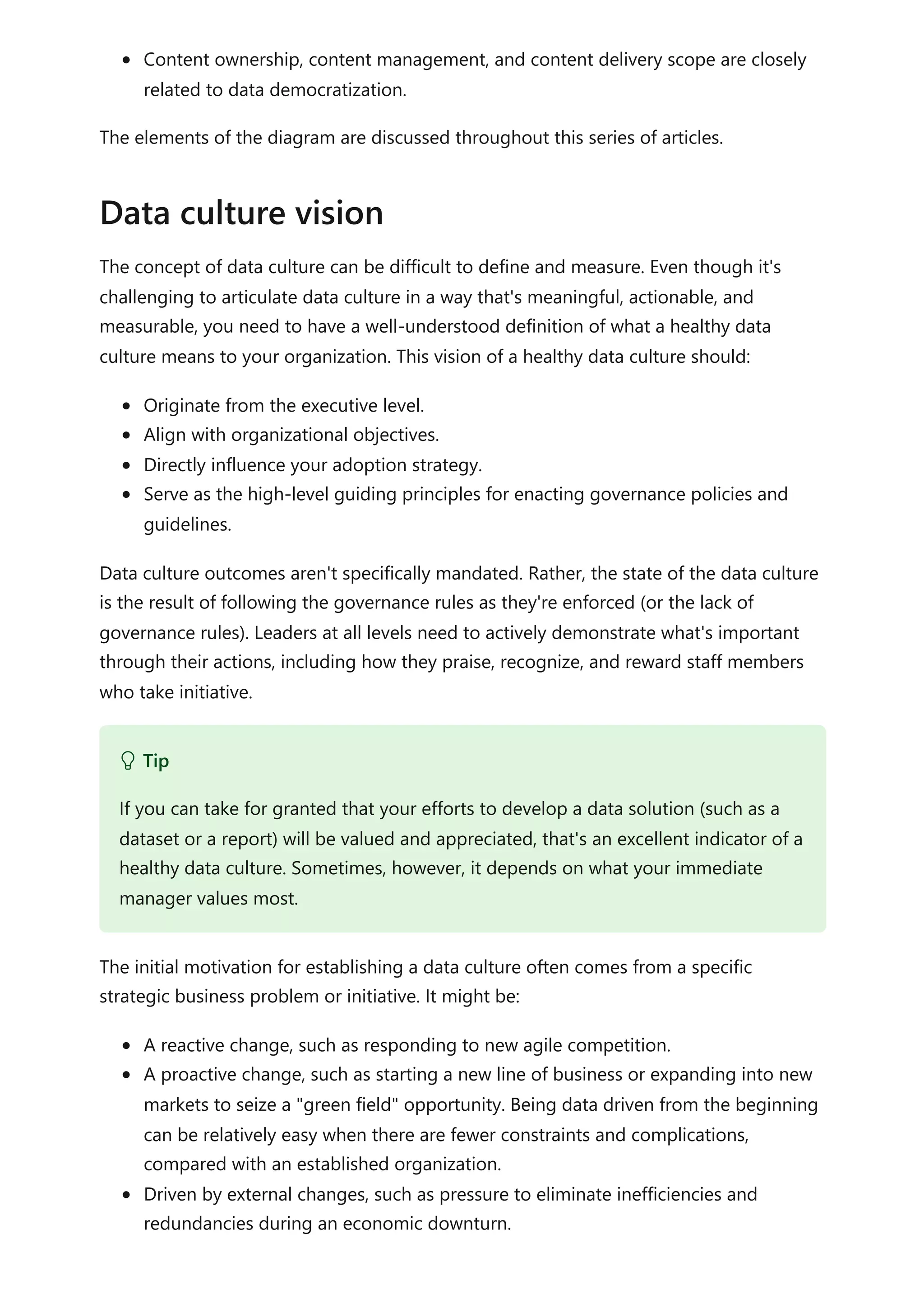 Content ownership, content management, and content delivery scope are closely
related to data democratization.
The elements of the diagram are discussed throughout this series of articles.
The concept of data culture can be difficult to define and measure. Even though it's
challenging to articulate data culture in a way that's meaningful, actionable, and
measurable, you need to have a well-understood definition of what a healthy data
culture means to your organization. This vision of a healthy data culture should:
Originate from the executive level.
Align with organizational objectives.
Directly influence your adoption strategy.
Serve as the high-level guiding principles for enacting governance policies and
guidelines.
Data culture outcomes aren't specifically mandated. Rather, the state of the data culture
is the result of following the governance rules as they're enforced (or the lack of
governance rules). Leaders at all levels need to actively demonstrate what's important
through their actions, including how they praise, recognize, and reward staff members
who take initiative.
The initial motivation for establishing a data culture often comes from a specific
strategic business problem or initiative. It might be:
A reactive change, such as responding to new agile competition.
A proactive change, such as starting a new line of business or expanding into new
markets to seize a "green field" opportunity. Being data driven from the beginning
can be relatively easy when there are fewer constraints and complications,
compared with an established organization.
Driven by external changes, such as pressure to eliminate inefficiencies and
redundancies during an economic downturn.
Data culture vision
 Tip
If you can take for granted that your efforts to develop a data solution (such as a
dataset or a report) will be valued and appreciated, that's an excellent indicator of a
healthy data culture. Sometimes, however, it depends on what your immediate
manager values most.
 