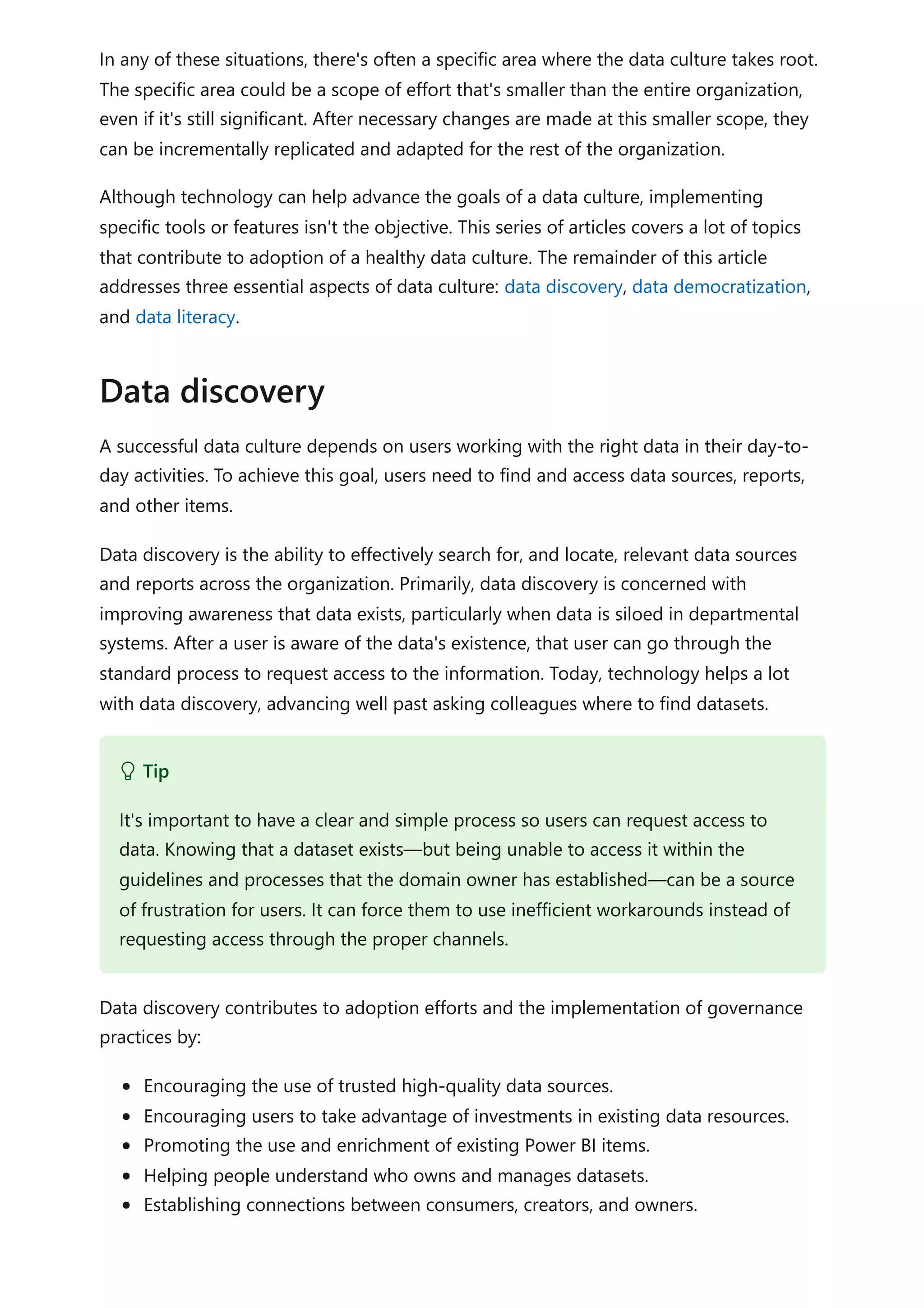 In any of these situations, there's often a specific area where the data culture takes root.
The specific area could be a scope of effort that's smaller than the entire organization,
even if it's still significant. After necessary changes are made at this smaller scope, they
can be incrementally replicated and adapted for the rest of the organization.
Although technology can help advance the goals of a data culture, implementing
specific tools or features isn't the objective. This series of articles covers a lot of topics
that contribute to adoption of a healthy data culture. The remainder of this article
addresses three essential aspects of data culture: data discovery, data democratization,
and data literacy.
A successful data culture depends on users working with the right data in their day-to-
day activities. To achieve this goal, users need to find and access data sources, reports,
and other items.
Data discovery is the ability to effectively search for, and locate, relevant data sources
and reports across the organization. Primarily, data discovery is concerned with
improving awareness that data exists, particularly when data is siloed in departmental
systems. After a user is aware of the data's existence, that user can go through the
standard process to request access to the information. Today, technology helps a lot
with data discovery, advancing well past asking colleagues where to find datasets.
Data discovery contributes to adoption efforts and the implementation of governance
practices by:
Encouraging the use of trusted high-quality data sources.
Encouraging users to take advantage of investments in existing data resources.
Promoting the use and enrichment of existing Power BI items.
Helping people understand who owns and manages datasets.
Establishing connections between consumers, creators, and owners.
Data discovery
 Tip
It's important to have a clear and simple process so users can request access to
data. Knowing that a dataset exists—but being unable to access it within the
guidelines and processes that the domain owner has established—can be a source
of frustration for users. It can force them to use inefficient workarounds instead of
requesting access through the proper channels.
 