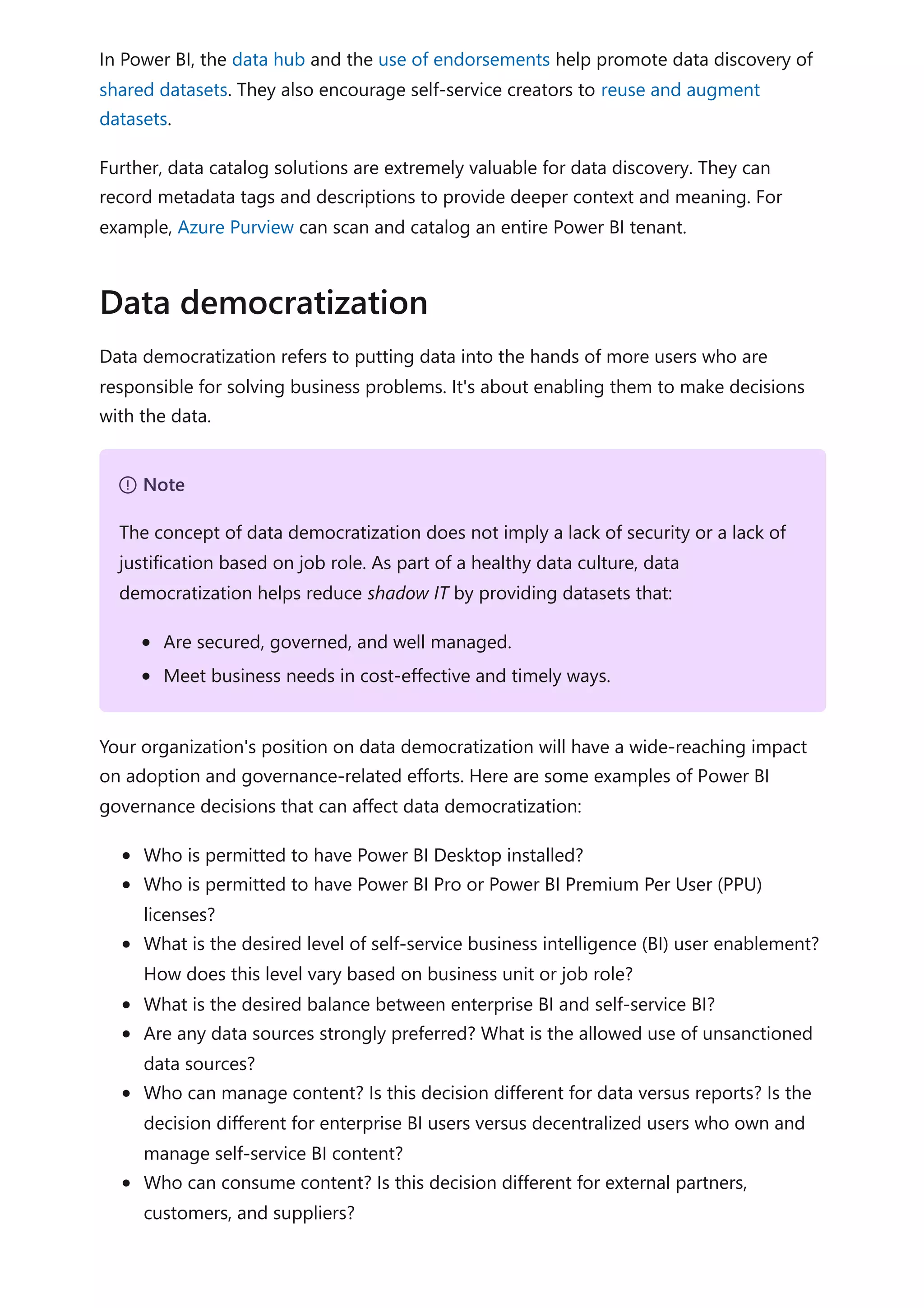 In Power BI, the data hub and the use of endorsements help promote data discovery of
shared datasets. They also encourage self-service creators to reuse and augment
datasets.
Further, data catalog solutions are extremely valuable for data discovery. They can
record metadata tags and descriptions to provide deeper context and meaning. For
example, Azure Purview can scan and catalog an entire Power BI tenant.
Data democratization refers to putting data into the hands of more users who are
responsible for solving business problems. It's about enabling them to make decisions
with the data.
Your organization's position on data democratization will have a wide-reaching impact
on adoption and governance-related efforts. Here are some examples of Power BI
governance decisions that can affect data democratization:
Who is permitted to have Power BI Desktop installed?
Who is permitted to have Power BI Pro or Power BI Premium Per User (PPU)
licenses?
What is the desired level of self-service business intelligence (BI) user enablement?
How does this level vary based on business unit or job role?
What is the desired balance between enterprise BI and self-service BI?
Are any data sources strongly preferred? What is the allowed use of unsanctioned
data sources?
Who can manage content? Is this decision different for data versus reports? Is the
decision different for enterprise BI users versus decentralized users who own and
manage self-service BI content?
Who can consume content? Is this decision different for external partners,
customers, and suppliers?
Data democratization
７ Note
The concept of data democratization does not imply a lack of security or a lack of
justification based on job role. As part of a healthy data culture, data
democratization helps reduce shadow IT by providing datasets that:
Are secured, governed, and well managed.
Meet business needs in cost-effective and timely ways.
 
