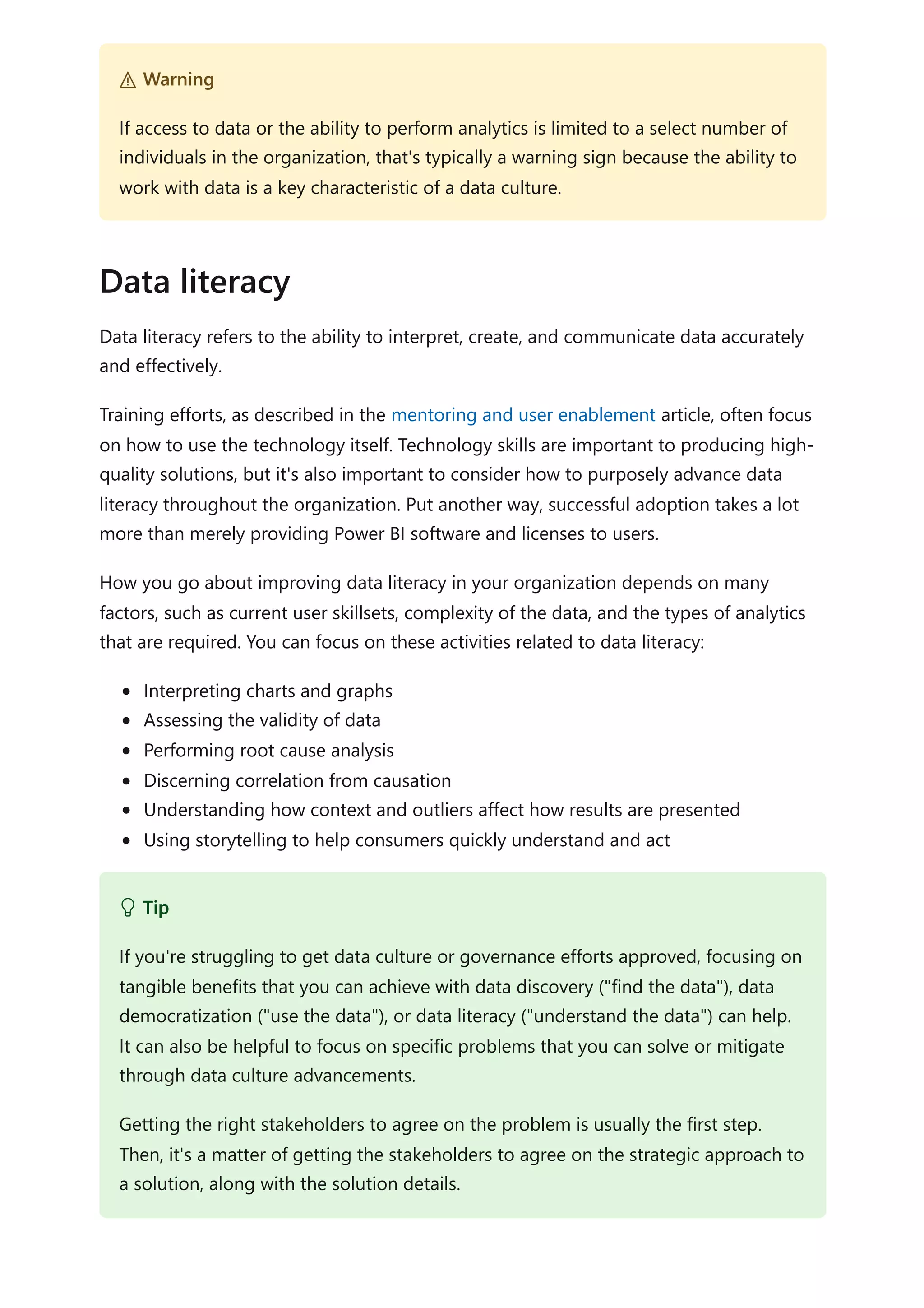 Data literacy refers to the ability to interpret, create, and communicate data accurately
and effectively.
Training efforts, as described in the mentoring and user enablement article, often focus
on how to use the technology itself. Technology skills are important to producing high-
quality solutions, but it's also important to consider how to purposely advance data
literacy throughout the organization. Put another way, successful adoption takes a lot
more than merely providing Power BI software and licenses to users.
How you go about improving data literacy in your organization depends on many
factors, such as current user skillsets, complexity of the data, and the types of analytics
that are required. You can focus on these activities related to data literacy:
Interpreting charts and graphs
Assessing the validity of data
Performing root cause analysis
Discerning correlation from causation
Understanding how context and outliers affect how results are presented
Using storytelling to help consumers quickly understand and act
２ Warning
If access to data or the ability to perform analytics is limited to a select number of
individuals in the organization, that's typically a warning sign because the ability to
work with data is a key characteristic of a data culture.
Data literacy
 Tip
If you're struggling to get data culture or governance efforts approved, focusing on
tangible benefits that you can achieve with data discovery ("find the data"), data
democratization ("use the data"), or data literacy ("understand the data") can help.
It can also be helpful to focus on specific problems that you can solve or mitigate
through data culture advancements.
Getting the right stakeholders to agree on the problem is usually the first step.
Then, it's a matter of getting the stakeholders to agree on the strategic approach to
a solution, along with the solution details.
 