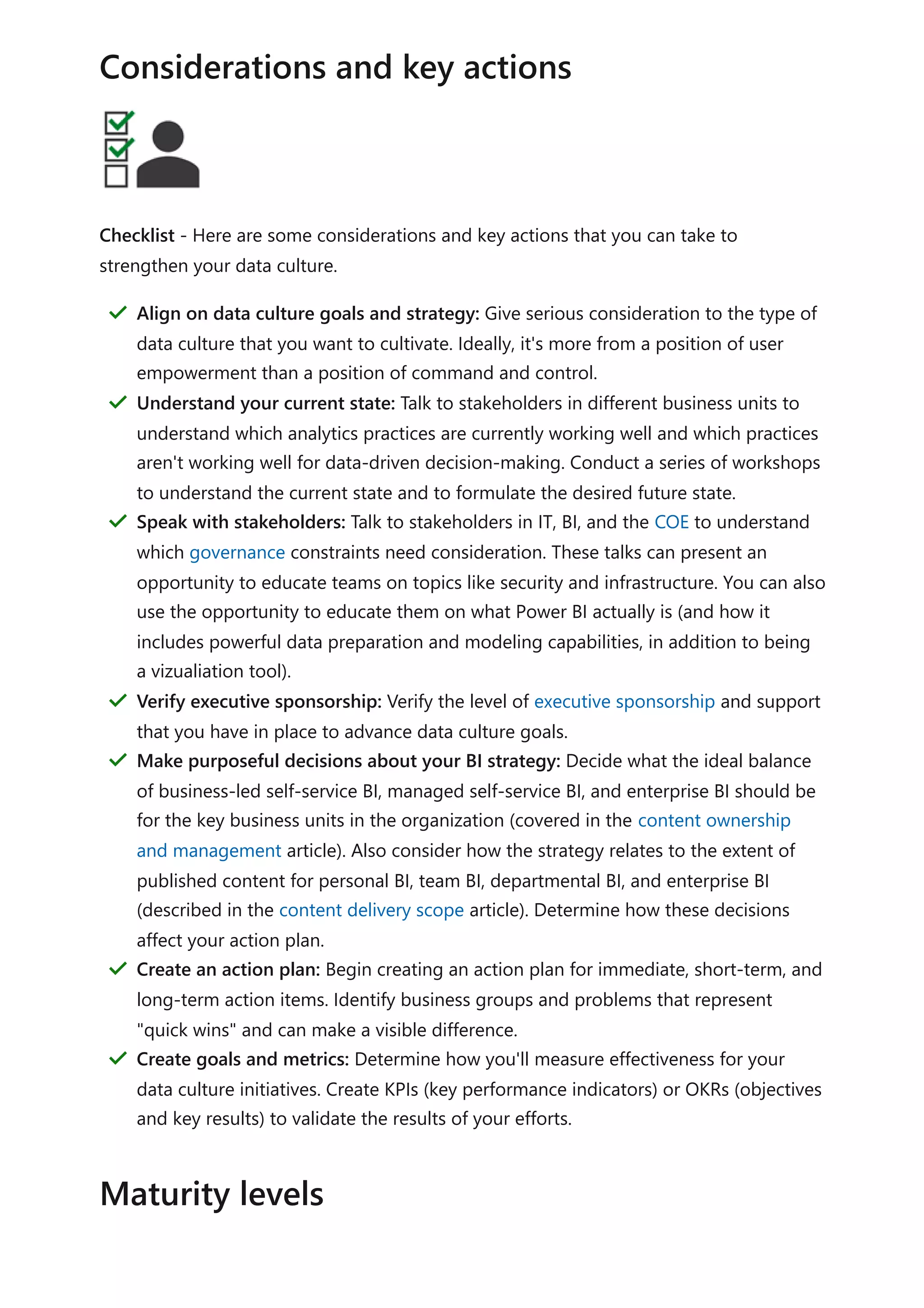 Checklist - Here are some considerations and key actions that you can take to
strengthen your data culture.
Considerations and key actions
Align on data culture goals and strategy: Give serious consideration to the type of
data culture that you want to cultivate. Ideally, it's more from a position of user
empowerment than a position of command and control.
＂
Understand your current state: Talk to stakeholders in different business units to
understand which analytics practices are currently working well and which practices
aren't working well for data-driven decision-making. Conduct a series of workshops
to understand the current state and to formulate the desired future state.
＂
Speak with stakeholders: Talk to stakeholders in IT, BI, and the COE to understand
which governance constraints need consideration. These talks can present an
opportunity to educate teams on topics like security and infrastructure. You can also
use the opportunity to educate them on what Power BI actually is (and how it
includes powerful data preparation and modeling capabilities, in addition to being
a vizualiation tool).
＂
Verify executive sponsorship: Verify the level of executive sponsorship and support
that you have in place to advance data culture goals.
＂
Make purposeful decisions about your BI strategy: Decide what the ideal balance
of business-led self-service BI, managed self-service BI, and enterprise BI should be
for the key business units in the organization (covered in the content ownership
and management article). Also consider how the strategy relates to the extent of
published content for personal BI, team BI, departmental BI, and enterprise BI
(described in the content delivery scope article). Determine how these decisions
affect your action plan.
＂
Create an action plan: Begin creating an action plan for immediate, short-term, and
long-term action items. Identify business groups and problems that represent
"quick wins" and can make a visible difference.
＂
Create goals and metrics: Determine how you'll measure effectiveness for your
data culture initiatives. Create KPIs (key performance indicators) or OKRs (objectives
and key results) to validate the results of your efforts.
＂
Maturity levels
 