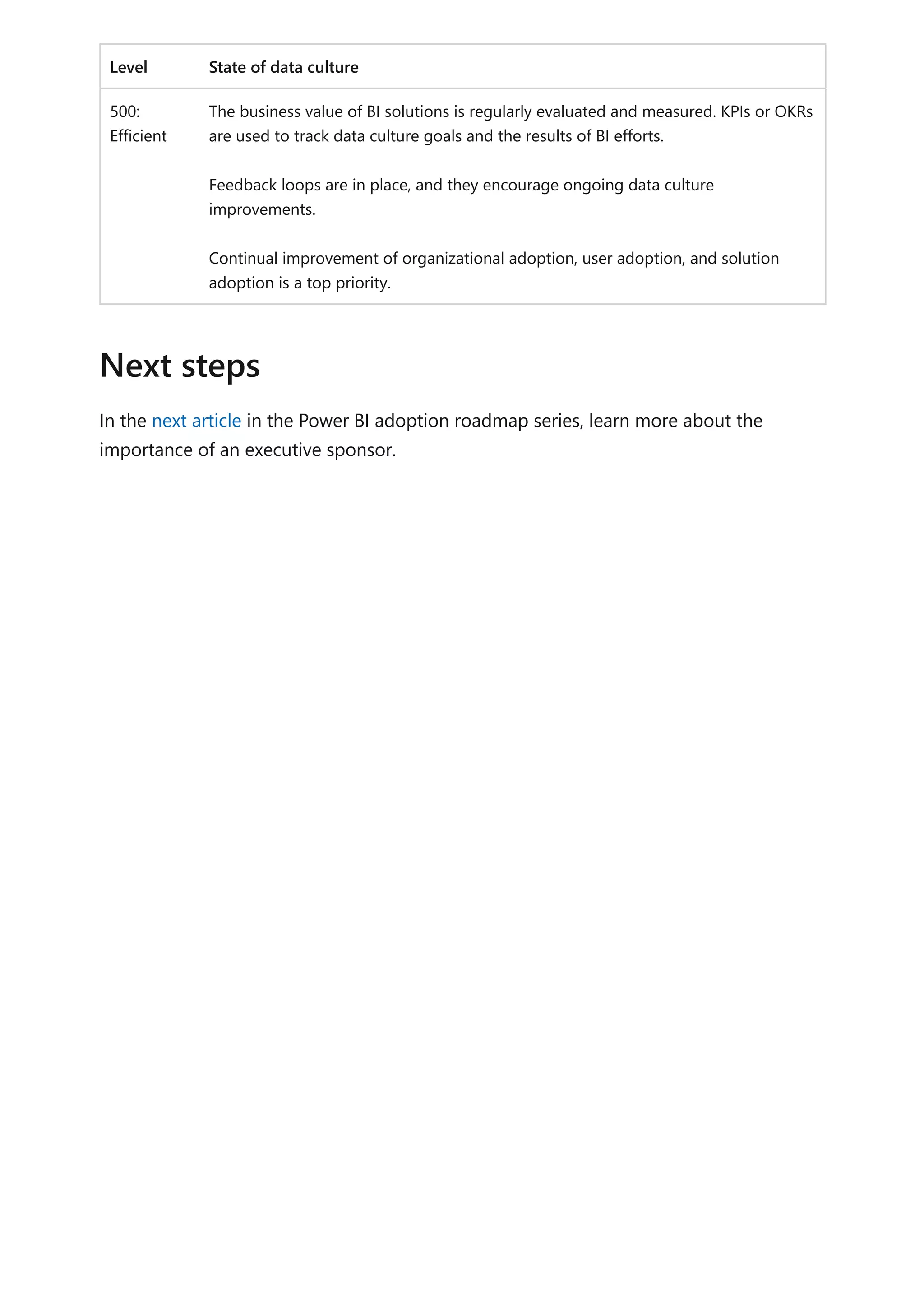 Level State of data culture
500:
Efficient
The business value of BI solutions is regularly evaluated and measured. KPIs or OKRs
are used to track data culture goals and the results of BI efforts.
Feedback loops are in place, and they encourage ongoing data culture
improvements.
Continual improvement of organizational adoption, user adoption, and solution
adoption is a top priority.
In the next article in the Power BI adoption roadmap series, learn more about the
importance of an executive sponsor.
Next steps
 