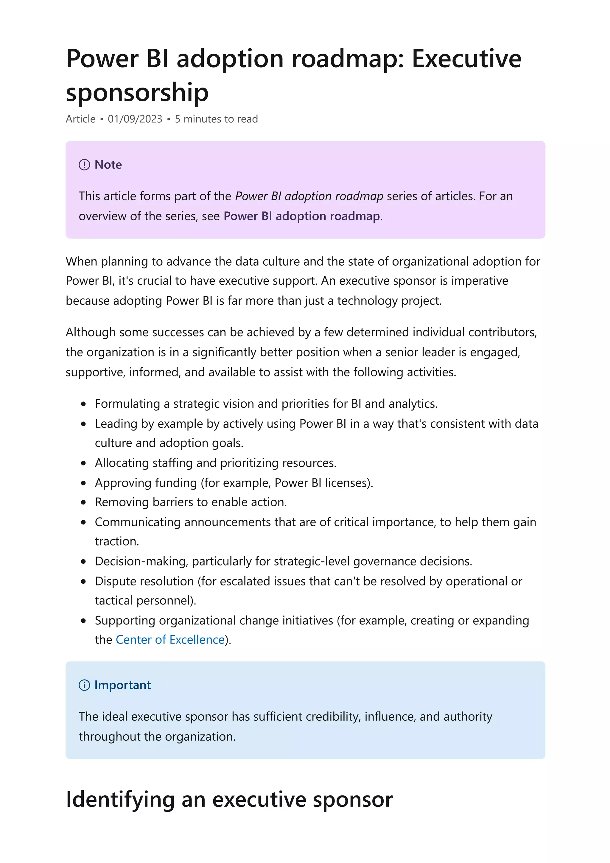 Power BI adoption roadmap: Executive
sponsorship
Article • 01/09/2023 • 5 minutes to read
When planning to advance the data culture and the state of organizational adoption for
Power BI, it's crucial to have executive support. An executive sponsor is imperative
because adopting Power BI is far more than just a technology project.
Although some successes can be achieved by a few determined individual contributors,
the organization is in a significantly better position when a senior leader is engaged,
supportive, informed, and available to assist with the following activities.
Formulating a strategic vision and priorities for BI and analytics.
Leading by example by actively using Power BI in a way that's consistent with data
culture and adoption goals.
Allocating staffing and prioritizing resources.
Approving funding (for example, Power BI licenses).
Removing barriers to enable action.
Communicating announcements that are of critical importance, to help them gain
traction.
Decision-making, particularly for strategic-level governance decisions.
Dispute resolution (for escalated issues that can't be resolved by operational or
tactical personnel).
Supporting organizational change initiatives (for example, creating or expanding
the Center of Excellence).
７ Note
This article forms part of the Power BI adoption roadmap series of articles. For an
overview of the series, see Power BI adoption roadmap.
） Important
The ideal executive sponsor has sufficient credibility, influence, and authority
throughout the organization.
Identifying an executive sponsor
 