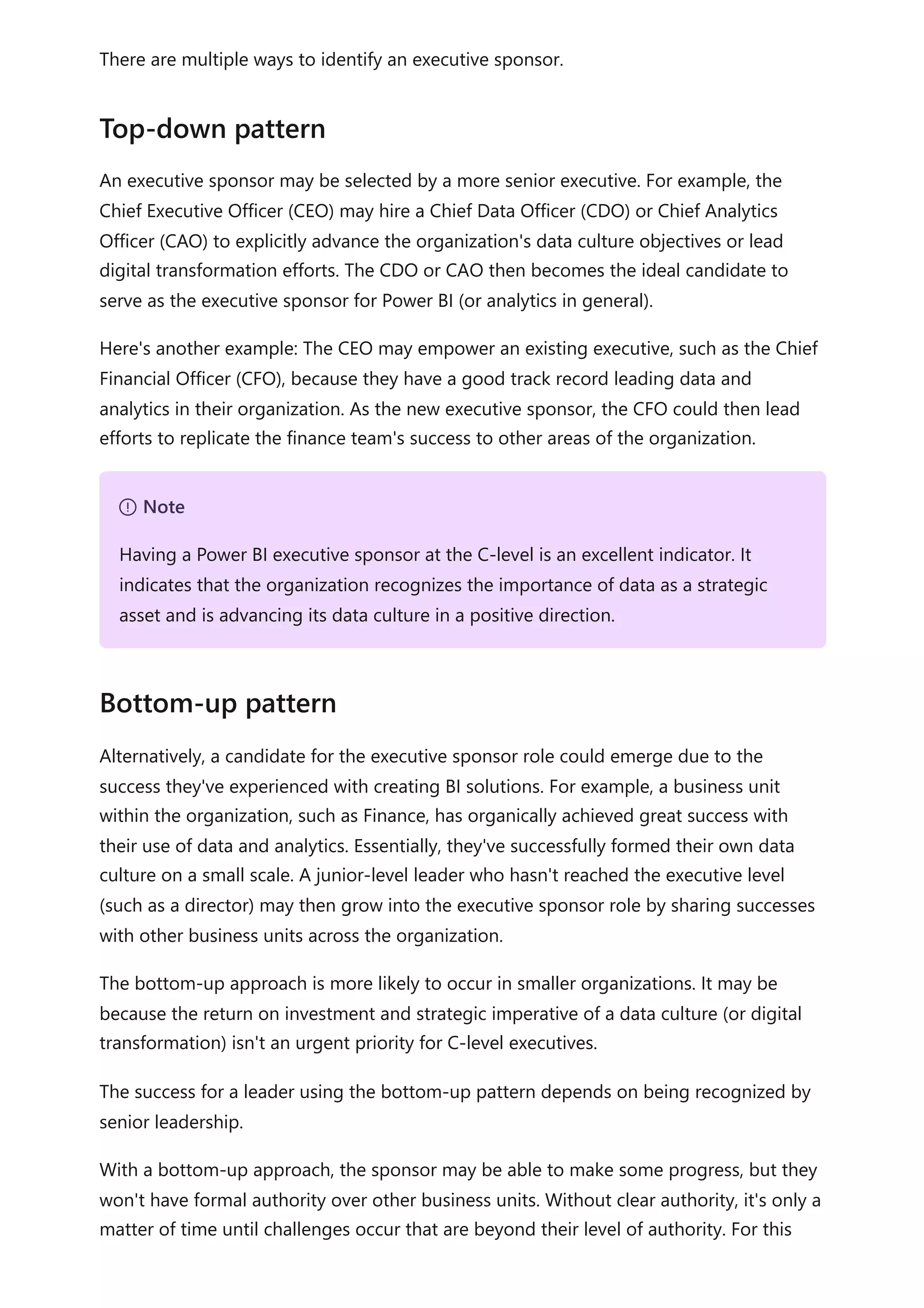 There are multiple ways to identify an executive sponsor.
An executive sponsor may be selected by a more senior executive. For example, the
Chief Executive Officer (CEO) may hire a Chief Data Officer (CDO) or Chief Analytics
Officer (CAO) to explicitly advance the organization's data culture objectives or lead
digital transformation efforts. The CDO or CAO then becomes the ideal candidate to
serve as the executive sponsor for Power BI (or analytics in general).
Here's another example: The CEO may empower an existing executive, such as the Chief
Financial Officer (CFO), because they have a good track record leading data and
analytics in their organization. As the new executive sponsor, the CFO could then lead
efforts to replicate the finance team's success to other areas of the organization.
Alternatively, a candidate for the executive sponsor role could emerge due to the
success they've experienced with creating BI solutions. For example, a business unit
within the organization, such as Finance, has organically achieved great success with
their use of data and analytics. Essentially, they've successfully formed their own data
culture on a small scale. A junior-level leader who hasn't reached the executive level
(such as a director) may then grow into the executive sponsor role by sharing successes
with other business units across the organization.
The bottom-up approach is more likely to occur in smaller organizations. It may be
because the return on investment and strategic imperative of a data culture (or digital
transformation) isn't an urgent priority for C-level executives.
The success for a leader using the bottom-up pattern depends on being recognized by
senior leadership.
With a bottom-up approach, the sponsor may be able to make some progress, but they
won't have formal authority over other business units. Without clear authority, it's only a
matter of time until challenges occur that are beyond their level of authority. For this
Top-down pattern
７ Note
Having a Power BI executive sponsor at the C-level is an excellent indicator. It
indicates that the organization recognizes the importance of data as a strategic
asset and is advancing its data culture in a positive direction.
Bottom-up pattern
 