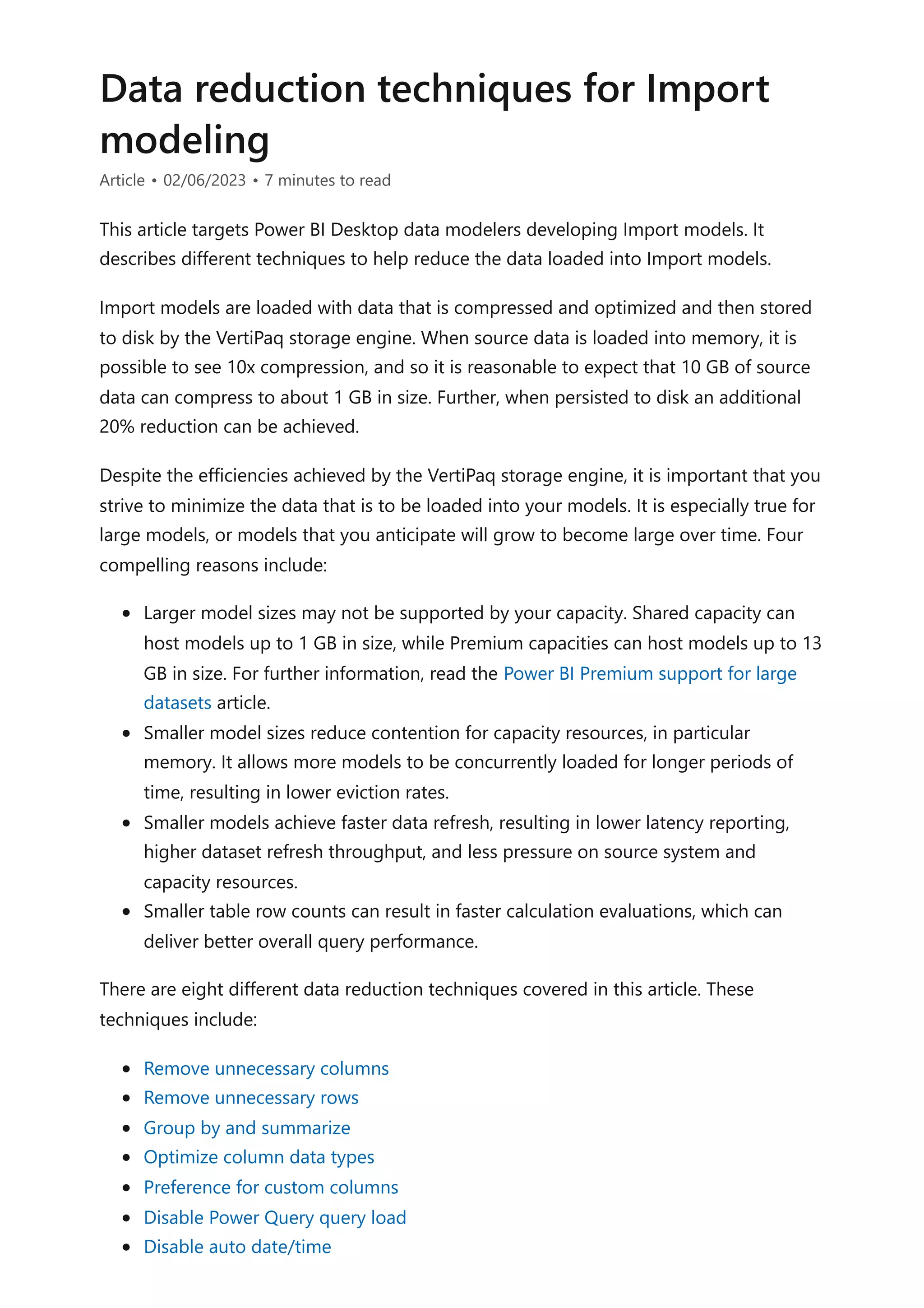 Data reduction techniques for Import
modeling
Article • 02/06/2023 • 7 minutes to read
This article targets Power BI Desktop data modelers developing Import models. It
describes different techniques to help reduce the data loaded into Import models.
Import models are loaded with data that is compressed and optimized and then stored
to disk by the VertiPaq storage engine. When source data is loaded into memory, it is
possible to see 10x compression, and so it is reasonable to expect that 10 GB of source
data can compress to about 1 GB in size. Further, when persisted to disk an additional
20% reduction can be achieved.
Despite the efficiencies achieved by the VertiPaq storage engine, it is important that you
strive to minimize the data that is to be loaded into your models. It is especially true for
large models, or models that you anticipate will grow to become large over time. Four
compelling reasons include:
Larger model sizes may not be supported by your capacity. Shared capacity can
host models up to 1 GB in size, while Premium capacities can host models up to 13
GB in size. For further information, read the Power BI Premium support for large
datasets article.
Smaller model sizes reduce contention for capacity resources, in particular
memory. It allows more models to be concurrently loaded for longer periods of
time, resulting in lower eviction rates.
Smaller models achieve faster data refresh, resulting in lower latency reporting,
higher dataset refresh throughput, and less pressure on source system and
capacity resources.
Smaller table row counts can result in faster calculation evaluations, which can
deliver better overall query performance.
There are eight different data reduction techniques covered in this article. These
techniques include:
Remove unnecessary columns
Remove unnecessary rows
Group by and summarize
Optimize column data types
Preference for custom columns
Disable Power Query query load
Disable auto date/time
 