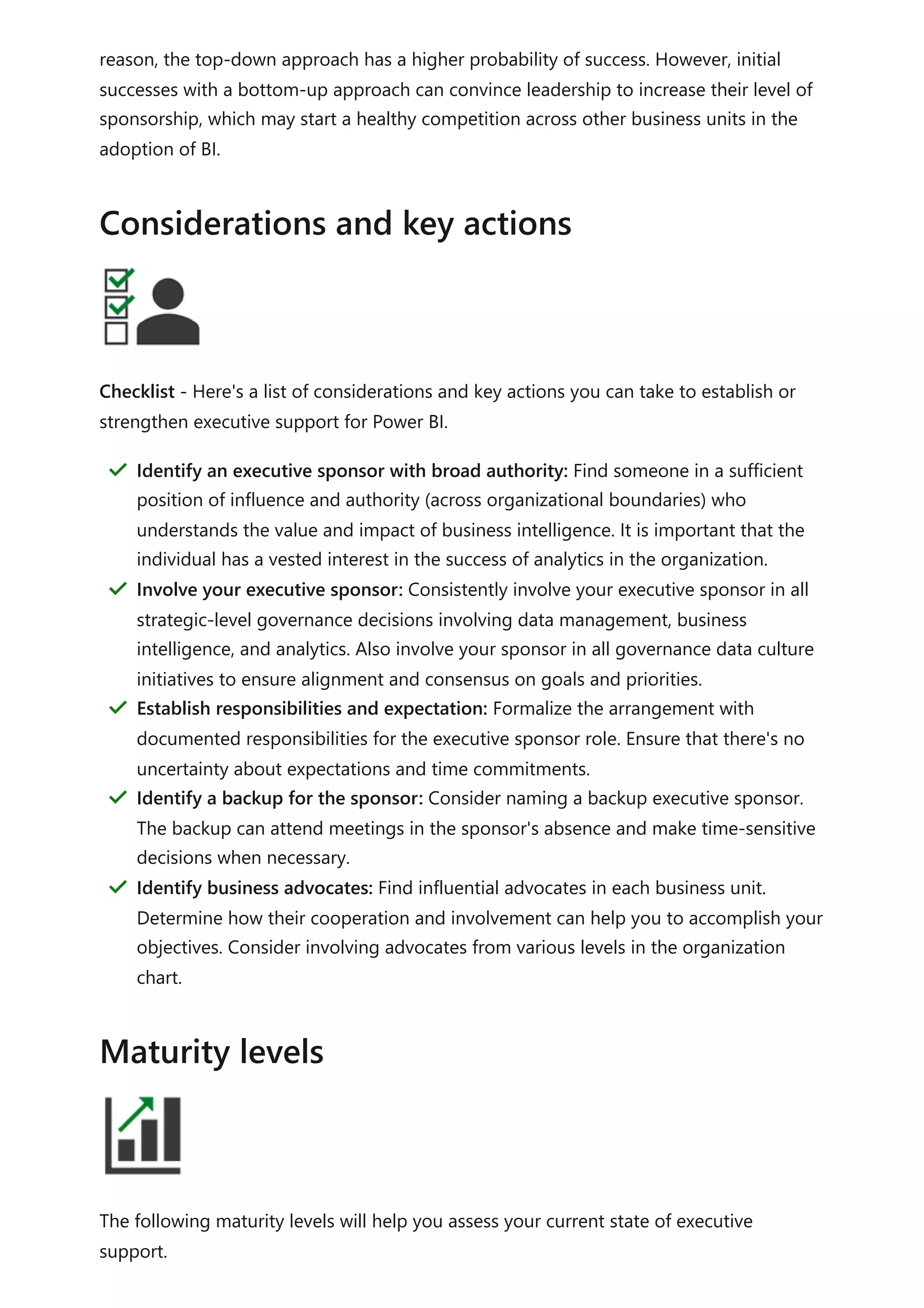 reason, the top-down approach has a higher probability of success. However, initial
successes with a bottom-up approach can convince leadership to increase their level of
sponsorship, which may start a healthy competition across other business units in the
adoption of BI.
Checklist - Here's a list of considerations and key actions you can take to establish or
strengthen executive support for Power BI.
The following maturity levels will help you assess your current state of executive
support.
Considerations and key actions
Identify an executive sponsor with broad authority: Find someone in a sufficient
position of influence and authority (across organizational boundaries) who
understands the value and impact of business intelligence. It is important that the
individual has a vested interest in the success of analytics in the organization.
＂
Involve your executive sponsor: Consistently involve your executive sponsor in all
strategic-level governance decisions involving data management, business
intelligence, and analytics. Also involve your sponsor in all governance data culture
initiatives to ensure alignment and consensus on goals and priorities.
＂
Establish responsibilities and expectation: Formalize the arrangement with
documented responsibilities for the executive sponsor role. Ensure that there's no
uncertainty about expectations and time commitments.
＂
Identify a backup for the sponsor: Consider naming a backup executive sponsor.
The backup can attend meetings in the sponsor's absence and make time-sensitive
decisions when necessary.
＂
Identify business advocates: Find influential advocates in each business unit.
Determine how their cooperation and involvement can help you to accomplish your
objectives. Consider involving advocates from various levels in the organization
chart.
＂
Maturity levels
 
