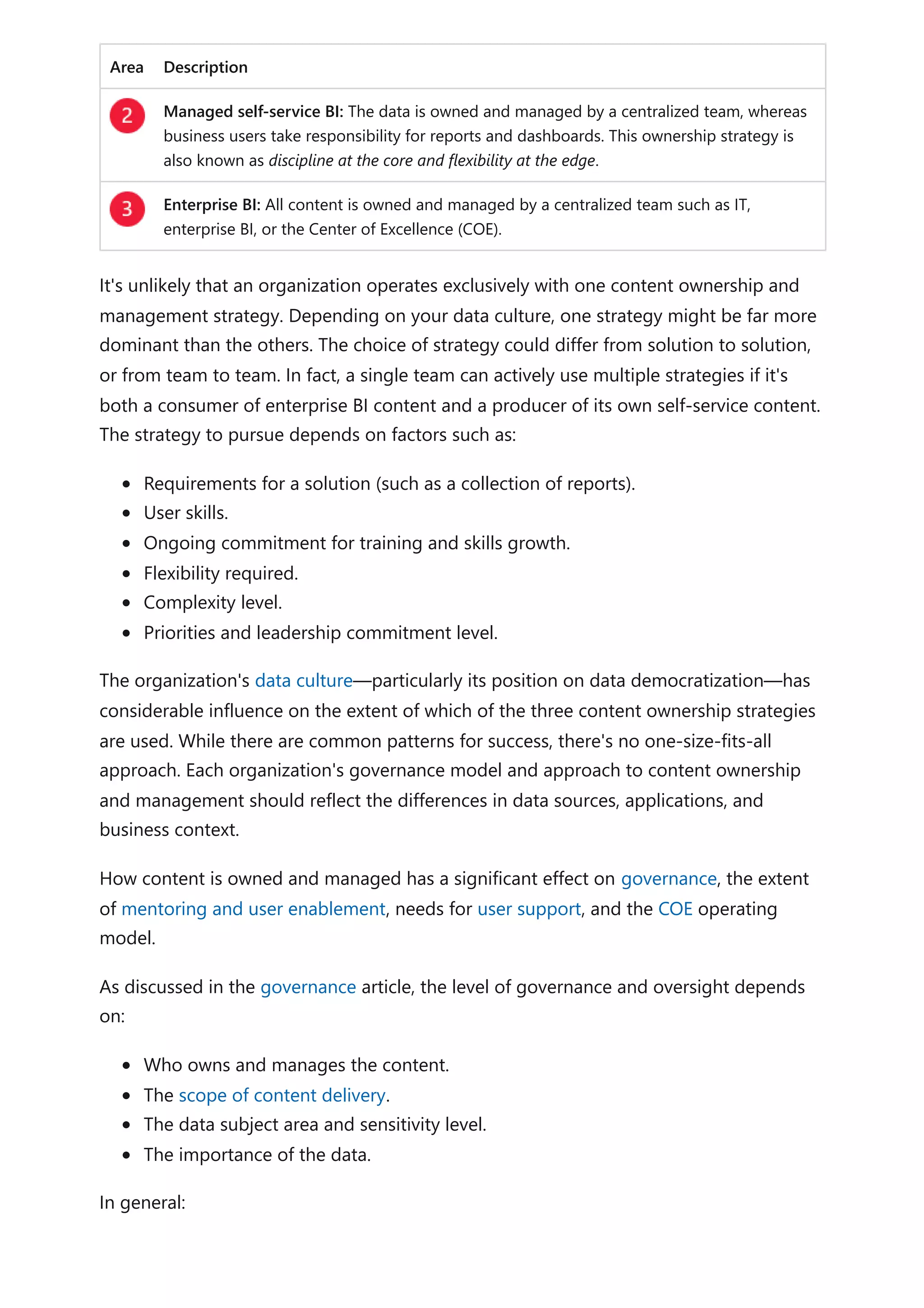 Area Description
Managed self-service BI: The data is owned and managed by a centralized team, whereas
business users take responsibility for reports and dashboards. This ownership strategy is
also known as discipline at the core and flexibility at the edge.
Enterprise BI: All content is owned and managed by a centralized team such as IT,
enterprise BI, or the Center of Excellence (COE).
It's unlikely that an organization operates exclusively with one content ownership and
management strategy. Depending on your data culture, one strategy might be far more
dominant than the others. The choice of strategy could differ from solution to solution,
or from team to team. In fact, a single team can actively use multiple strategies if it's
both a consumer of enterprise BI content and a producer of its own self-service content.
The strategy to pursue depends on factors such as:
Requirements for a solution (such as a collection of reports).
User skills.
Ongoing commitment for training and skills growth.
Flexibility required.
Complexity level.
Priorities and leadership commitment level.
The organization's data culture—particularly its position on data democratization—has
considerable influence on the extent of which of the three content ownership strategies
are used. While there are common patterns for success, there's no one-size-fits-all
approach. Each organization's governance model and approach to content ownership
and management should reflect the differences in data sources, applications, and
business context.
How content is owned and managed has a significant effect on governance, the extent
of mentoring and user enablement, needs for user support, and the COE operating
model.
As discussed in the governance article, the level of governance and oversight depends
on:
Who owns and manages the content.
The scope of content delivery.
The data subject area and sensitivity level.
The importance of the data.
In general:
 
