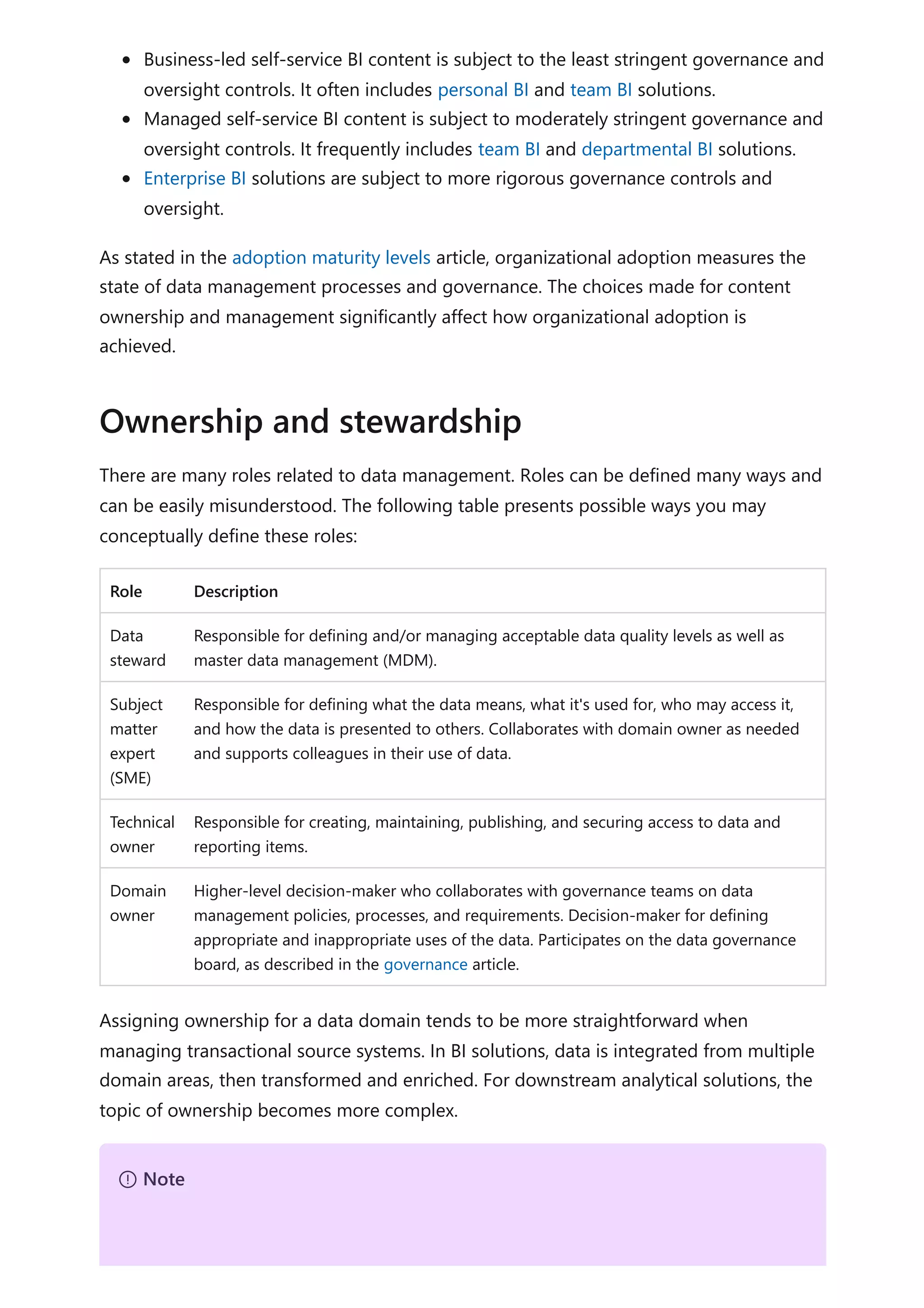 Business-led self-service BI content is subject to the least stringent governance and
oversight controls. It often includes personal BI and team BI solutions.
Managed self-service BI content is subject to moderately stringent governance and
oversight controls. It frequently includes team BI and departmental BI solutions.
Enterprise BI solutions are subject to more rigorous governance controls and
oversight.
As stated in the adoption maturity levels article, organizational adoption measures the
state of data management processes and governance. The choices made for content
ownership and management significantly affect how organizational adoption is
achieved.
There are many roles related to data management. Roles can be defined many ways and
can be easily misunderstood. The following table presents possible ways you may
conceptually define these roles:
Role Description
Data
steward
Responsible for defining and/or managing acceptable data quality levels as well as
master data management (MDM).
Subject
matter
expert
(SME)
Responsible for defining what the data means, what it's used for, who may access it,
and how the data is presented to others. Collaborates with domain owner as needed
and supports colleagues in their use of data.
Technical
owner
Responsible for creating, maintaining, publishing, and securing access to data and
reporting items.
Domain
owner
Higher-level decision-maker who collaborates with governance teams on data
management policies, processes, and requirements. Decision-maker for defining
appropriate and inappropriate uses of the data. Participates on the data governance
board, as described in the governance article.
Assigning ownership for a data domain tends to be more straightforward when
managing transactional source systems. In BI solutions, data is integrated from multiple
domain areas, then transformed and enriched. For downstream analytical solutions, the
topic of ownership becomes more complex.
Ownership and stewardship
７ Note
 