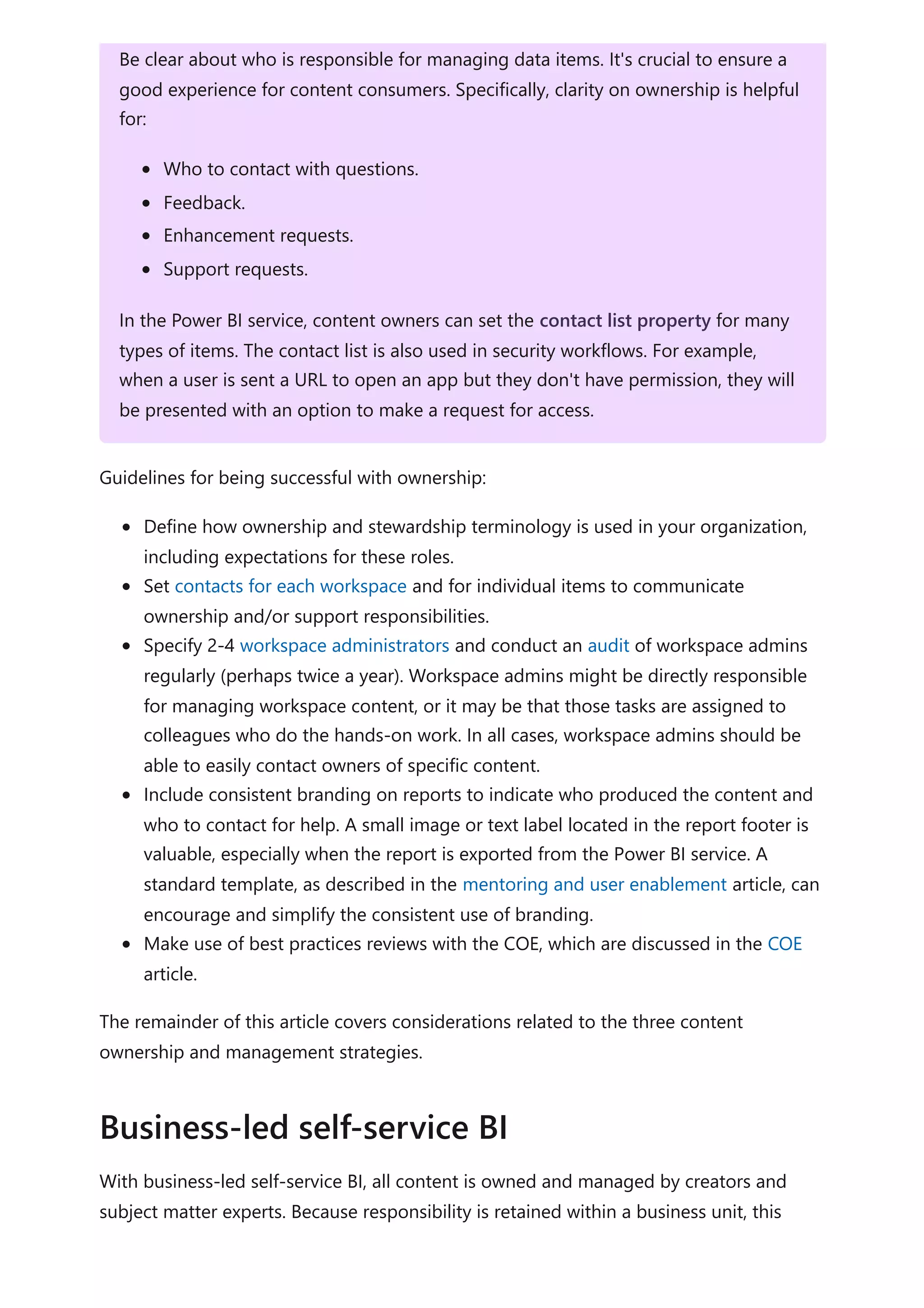 Guidelines for being successful with ownership:
Define how ownership and stewardship terminology is used in your organization,
including expectations for these roles.
Set contacts for each workspace and for individual items to communicate
ownership and/or support responsibilities.
Specify 2-4 workspace administrators and conduct an audit of workspace admins
regularly (perhaps twice a year). Workspace admins might be directly responsible
for managing workspace content, or it may be that those tasks are assigned to
colleagues who do the hands-on work. In all cases, workspace admins should be
able to easily contact owners of specific content.
Include consistent branding on reports to indicate who produced the content and
who to contact for help. A small image or text label located in the report footer is
valuable, especially when the report is exported from the Power BI service. A
standard template, as described in the mentoring and user enablement article, can
encourage and simplify the consistent use of branding.
Make use of best practices reviews with the COE, which are discussed in the COE
article.
The remainder of this article covers considerations related to the three content
ownership and management strategies.
With business-led self-service BI, all content is owned and managed by creators and
subject matter experts. Because responsibility is retained within a business unit, this
Be clear about who is responsible for managing data items. It's crucial to ensure a
good experience for content consumers. Specifically, clarity on ownership is helpful
for:
Who to contact with questions.
Feedback.
Enhancement requests.
Support requests.
In the Power BI service, content owners can set the contact list property for many
types of items. The contact list is also used in security workflows. For example,
when a user is sent a URL to open an app but they don't have permission, they will
be presented with an option to make a request for access.
Business-led self-service BI
 