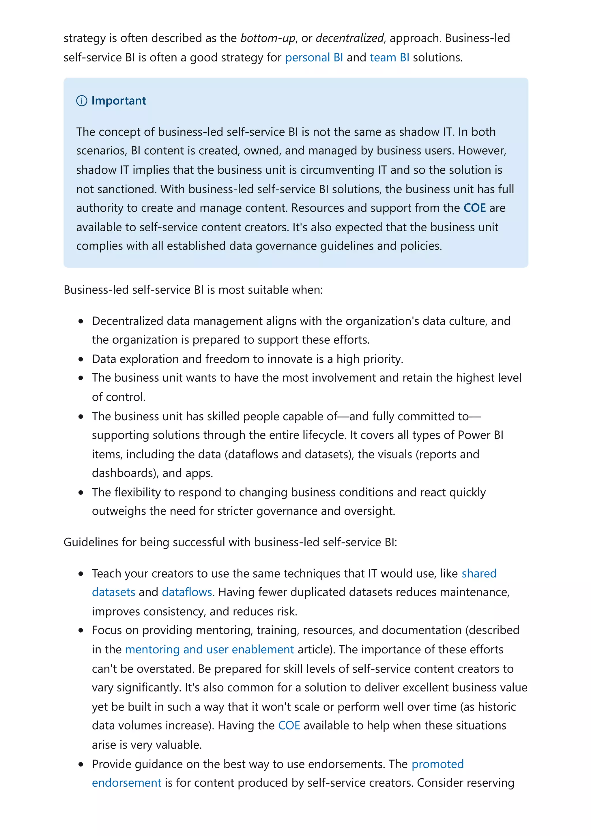 strategy is often described as the bottom-up, or decentralized, approach. Business-led
self-service BI is often a good strategy for personal BI and team BI solutions.
Business-led self-service BI is most suitable when:
Decentralized data management aligns with the organization's data culture, and
the organization is prepared to support these efforts.
Data exploration and freedom to innovate is a high priority.
The business unit wants to have the most involvement and retain the highest level
of control.
The business unit has skilled people capable of—and fully committed to—
supporting solutions through the entire lifecycle. It covers all types of Power BI
items, including the data (dataflows and datasets), the visuals (reports and
dashboards), and apps.
The flexibility to respond to changing business conditions and react quickly
outweighs the need for stricter governance and oversight.
Guidelines for being successful with business-led self-service BI:
Teach your creators to use the same techniques that IT would use, like shared
datasets and dataflows. Having fewer duplicated datasets reduces maintenance,
improves consistency, and reduces risk.
Focus on providing mentoring, training, resources, and documentation (described
in the mentoring and user enablement article). The importance of these efforts
can't be overstated. Be prepared for skill levels of self-service content creators to
vary significantly. It's also common for a solution to deliver excellent business value
yet be built in such a way that it won't scale or perform well over time (as historic
data volumes increase). Having the COE available to help when these situations
arise is very valuable.
Provide guidance on the best way to use endorsements. The promoted
endorsement is for content produced by self-service creators. Consider reserving
） Important
The concept of business-led self-service BI is not the same as shadow IT. In both
scenarios, BI content is created, owned, and managed by business users. However,
shadow IT implies that the business unit is circumventing IT and so the solution is
not sanctioned. With business-led self-service BI solutions, the business unit has full
authority to create and manage content. Resources and support from the COE are
available to self-service content creators. It's also expected that the business unit
complies with all established data governance guidelines and policies.
 