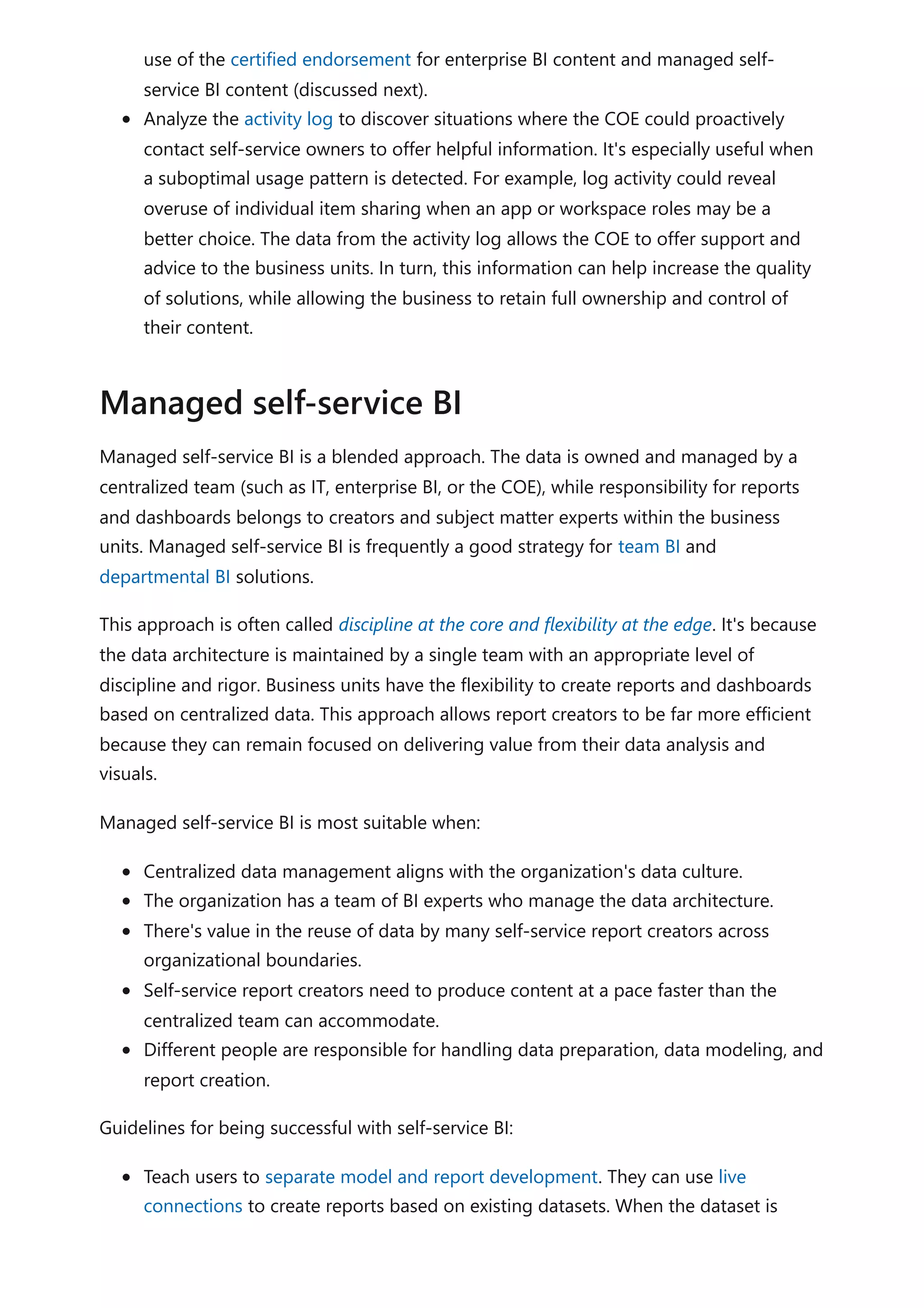 use of the certified endorsement for enterprise BI content and managed self-
service BI content (discussed next).
Analyze the activity log to discover situations where the COE could proactively
contact self-service owners to offer helpful information. It's especially useful when
a suboptimal usage pattern is detected. For example, log activity could reveal
overuse of individual item sharing when an app or workspace roles may be a
better choice. The data from the activity log allows the COE to offer support and
advice to the business units. In turn, this information can help increase the quality
of solutions, while allowing the business to retain full ownership and control of
their content.
Managed self-service BI is a blended approach. The data is owned and managed by a
centralized team (such as IT, enterprise BI, or the COE), while responsibility for reports
and dashboards belongs to creators and subject matter experts within the business
units. Managed self-service BI is frequently a good strategy for team BI and
departmental BI solutions.
This approach is often called discipline at the core and flexibility at the edge. It's because
the data architecture is maintained by a single team with an appropriate level of
discipline and rigor. Business units have the flexibility to create reports and dashboards
based on centralized data. This approach allows report creators to be far more efficient
because they can remain focused on delivering value from their data analysis and
visuals.
Managed self-service BI is most suitable when:
Centralized data management aligns with the organization's data culture.
The organization has a team of BI experts who manage the data architecture.
There's value in the reuse of data by many self-service report creators across
organizational boundaries.
Self-service report creators need to produce content at a pace faster than the
centralized team can accommodate.
Different people are responsible for handling data preparation, data modeling, and
report creation.
Guidelines for being successful with self-service BI:
Teach users to separate model and report development. They can use live
connections to create reports based on existing datasets. When the dataset is
Managed self-service BI
 