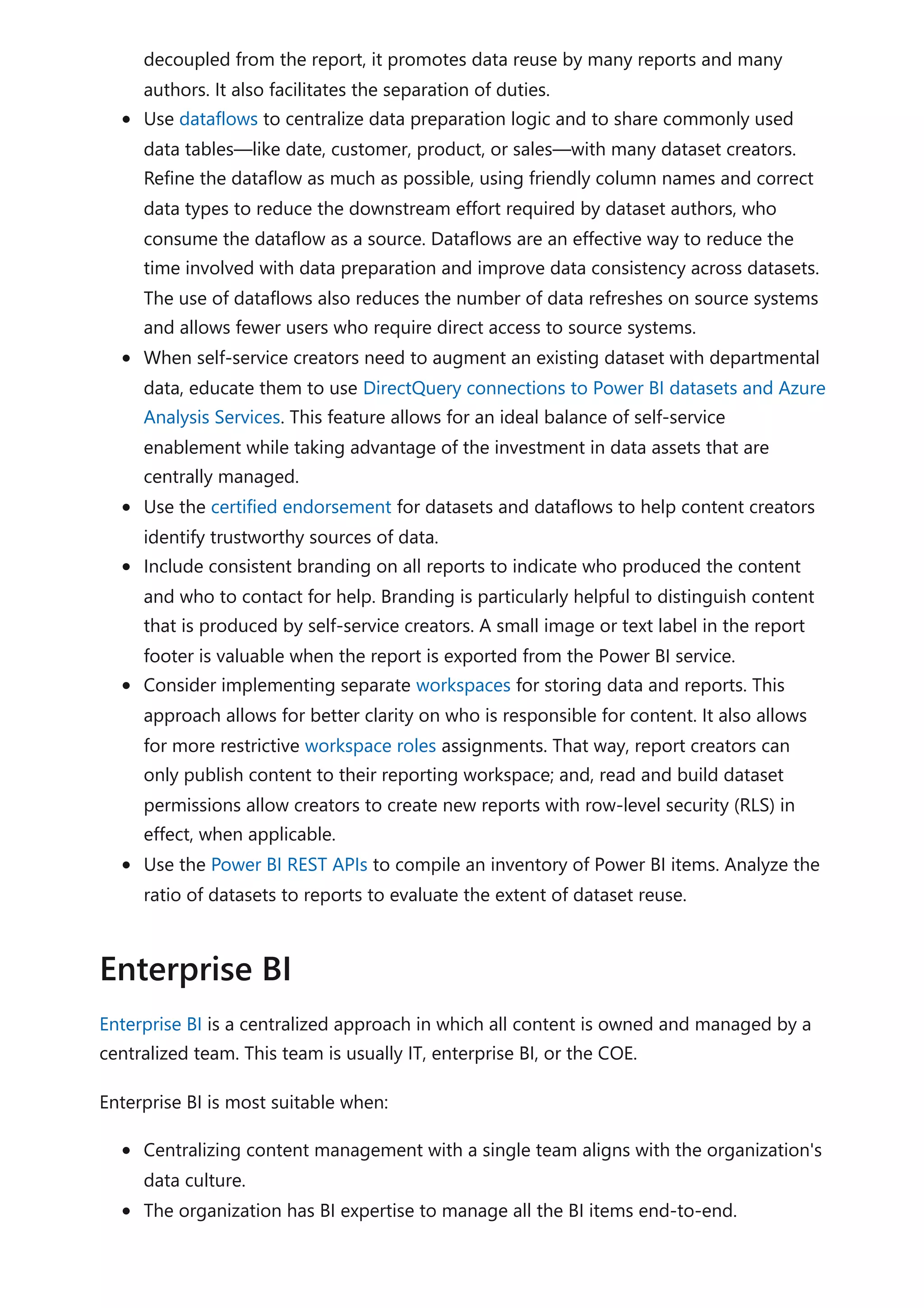 decoupled from the report, it promotes data reuse by many reports and many
authors. It also facilitates the separation of duties.
Use dataflows to centralize data preparation logic and to share commonly used
data tables—like date, customer, product, or sales—with many dataset creators.
Refine the dataflow as much as possible, using friendly column names and correct
data types to reduce the downstream effort required by dataset authors, who
consume the dataflow as a source. Dataflows are an effective way to reduce the
time involved with data preparation and improve data consistency across datasets.
The use of dataflows also reduces the number of data refreshes on source systems
and allows fewer users who require direct access to source systems.
When self-service creators need to augment an existing dataset with departmental
data, educate them to use DirectQuery connections to Power BI datasets and Azure
Analysis Services. This feature allows for an ideal balance of self-service
enablement while taking advantage of the investment in data assets that are
centrally managed.
Use the certified endorsement for datasets and dataflows to help content creators
identify trustworthy sources of data.
Include consistent branding on all reports to indicate who produced the content
and who to contact for help. Branding is particularly helpful to distinguish content
that is produced by self-service creators. A small image or text label in the report
footer is valuable when the report is exported from the Power BI service.
Consider implementing separate workspaces for storing data and reports. This
approach allows for better clarity on who is responsible for content. It also allows
for more restrictive workspace roles assignments. That way, report creators can
only publish content to their reporting workspace; and, read and build dataset
permissions allow creators to create new reports with row-level security (RLS) in
effect, when applicable.
Use the Power BI REST APIs to compile an inventory of Power BI items. Analyze the
ratio of datasets to reports to evaluate the extent of dataset reuse.
Enterprise BI is a centralized approach in which all content is owned and managed by a
centralized team. This team is usually IT, enterprise BI, or the COE.
Enterprise BI is most suitable when:
Centralizing content management with a single team aligns with the organization's
data culture.
The organization has BI expertise to manage all the BI items end-to-end.
Enterprise BI
 