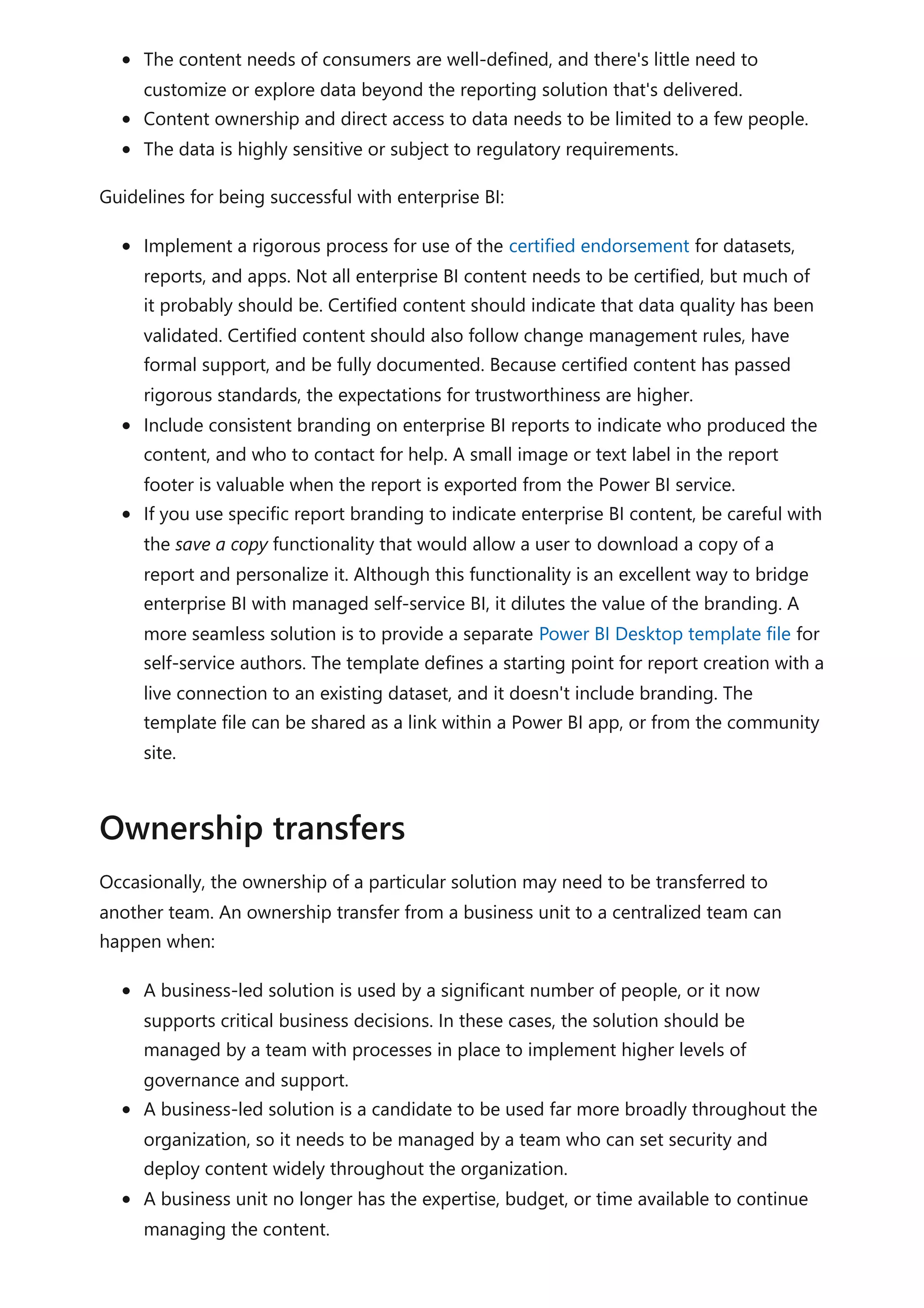 The content needs of consumers are well-defined, and there's little need to
customize or explore data beyond the reporting solution that's delivered.
Content ownership and direct access to data needs to be limited to a few people.
The data is highly sensitive or subject to regulatory requirements.
Guidelines for being successful with enterprise BI:
Implement a rigorous process for use of the certified endorsement for datasets,
reports, and apps. Not all enterprise BI content needs to be certified, but much of
it probably should be. Certified content should indicate that data quality has been
validated. Certified content should also follow change management rules, have
formal support, and be fully documented. Because certified content has passed
rigorous standards, the expectations for trustworthiness are higher.
Include consistent branding on enterprise BI reports to indicate who produced the
content, and who to contact for help. A small image or text label in the report
footer is valuable when the report is exported from the Power BI service.
If you use specific report branding to indicate enterprise BI content, be careful with
the save a copy functionality that would allow a user to download a copy of a
report and personalize it. Although this functionality is an excellent way to bridge
enterprise BI with managed self-service BI, it dilutes the value of the branding. A
more seamless solution is to provide a separate Power BI Desktop template file for
self-service authors. The template defines a starting point for report creation with a
live connection to an existing dataset, and it doesn't include branding. The
template file can be shared as a link within a Power BI app, or from the community
site.
Occasionally, the ownership of a particular solution may need to be transferred to
another team. An ownership transfer from a business unit to a centralized team can
happen when:
A business-led solution is used by a significant number of people, or it now
supports critical business decisions. In these cases, the solution should be
managed by a team with processes in place to implement higher levels of
governance and support.
A business-led solution is a candidate to be used far more broadly throughout the
organization, so it needs to be managed by a team who can set security and
deploy content widely throughout the organization.
A business unit no longer has the expertise, budget, or time available to continue
managing the content.
Ownership transfers
 