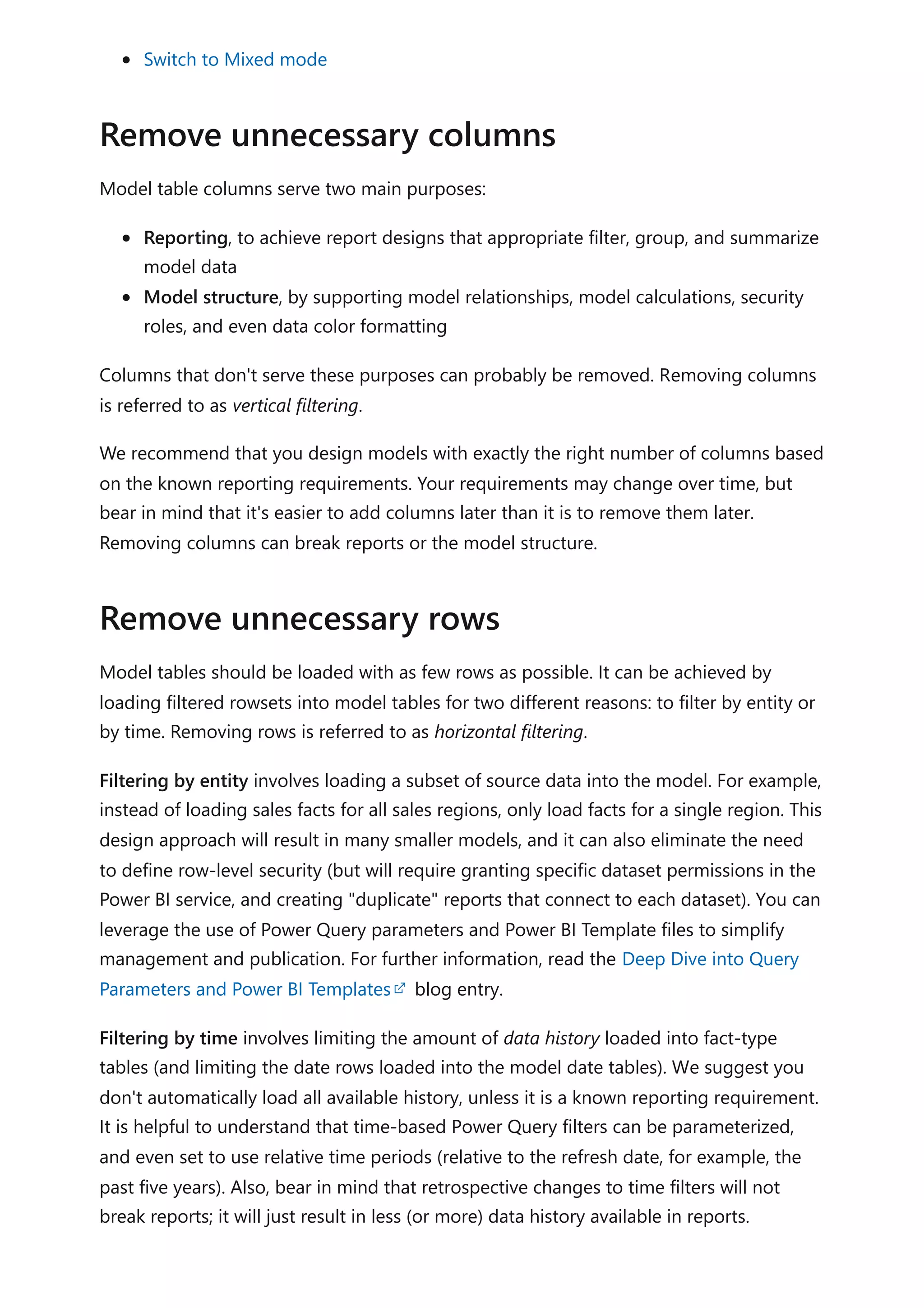 Switch to Mixed mode
Model table columns serve two main purposes:
Reporting, to achieve report designs that appropriate filter, group, and summarize
model data
Model structure, by supporting model relationships, model calculations, security
roles, and even data color formatting
Columns that don't serve these purposes can probably be removed. Removing columns
is referred to as vertical filtering.
We recommend that you design models with exactly the right number of columns based
on the known reporting requirements. Your requirements may change over time, but
bear in mind that it's easier to add columns later than it is to remove them later.
Removing columns can break reports or the model structure.
Model tables should be loaded with as few rows as possible. It can be achieved by
loading filtered rowsets into model tables for two different reasons: to filter by entity or
by time. Removing rows is referred to as horizontal filtering.
Filtering by entity involves loading a subset of source data into the model. For example,
instead of loading sales facts for all sales regions, only load facts for a single region. This
design approach will result in many smaller models, and it can also eliminate the need
to define row-level security (but will require granting specific dataset permissions in the
Power BI service, and creating "duplicate" reports that connect to each dataset). You can
leverage the use of Power Query parameters and Power BI Template files to simplify
management and publication. For further information, read the Deep Dive into Query
Parameters and Power BI Templates blog entry.
Filtering by time involves limiting the amount of data history loaded into fact-type
tables (and limiting the date rows loaded into the model date tables). We suggest you
don't automatically load all available history, unless it is a known reporting requirement.
It is helpful to understand that time-based Power Query filters can be parameterized,
and even set to use relative time periods (relative to the refresh date, for example, the
past five years). Also, bear in mind that retrospective changes to time filters will not
break reports; it will just result in less (or more) data history available in reports.
Remove unnecessary columns
Remove unnecessary rows
 