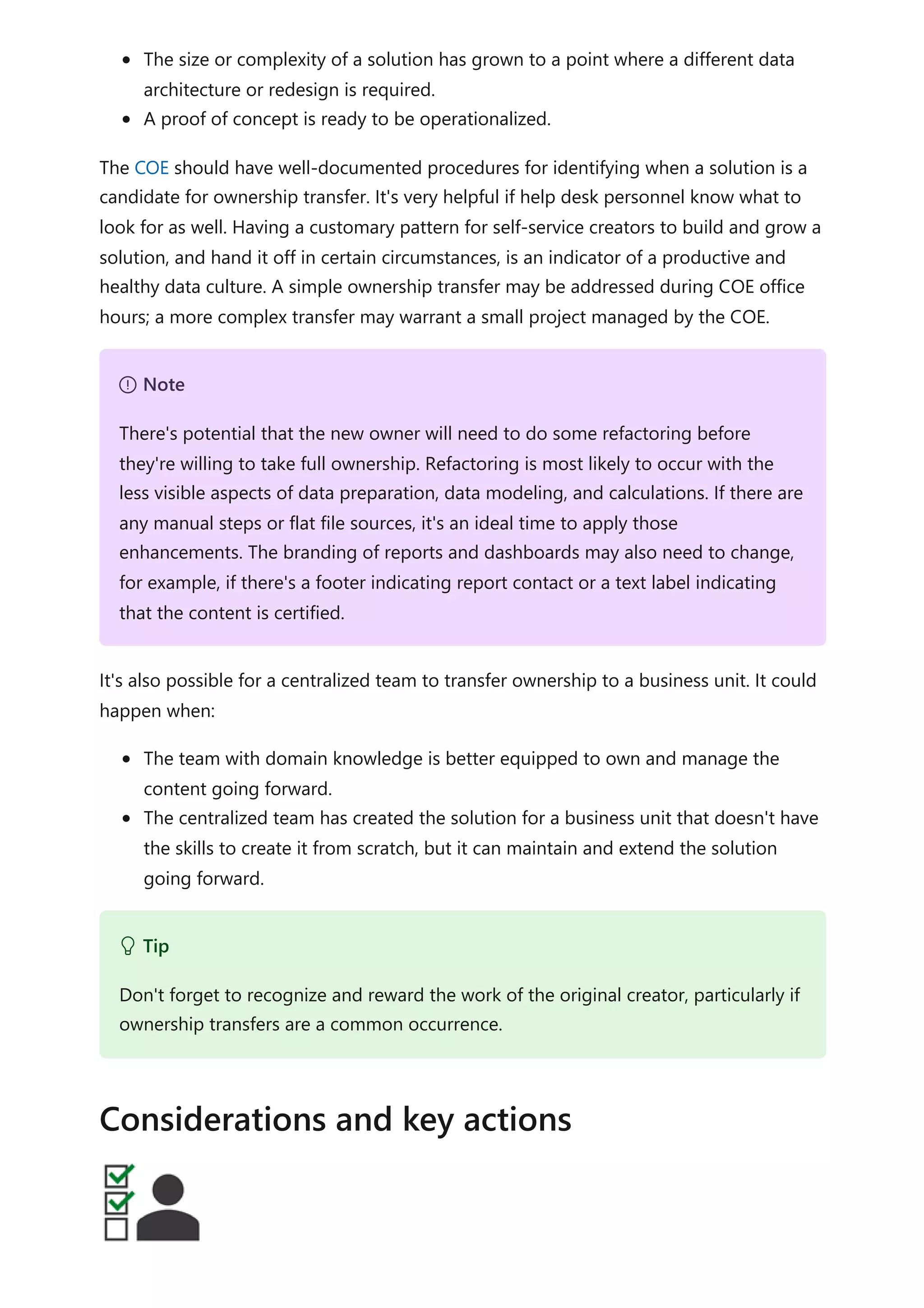 The size or complexity of a solution has grown to a point where a different data
architecture or redesign is required.
A proof of concept is ready to be operationalized.
The COE should have well-documented procedures for identifying when a solution is a
candidate for ownership transfer. It's very helpful if help desk personnel know what to
look for as well. Having a customary pattern for self-service creators to build and grow a
solution, and hand it off in certain circumstances, is an indicator of a productive and
healthy data culture. A simple ownership transfer may be addressed during COE office
hours; a more complex transfer may warrant a small project managed by the COE.
It's also possible for a centralized team to transfer ownership to a business unit. It could
happen when:
The team with domain knowledge is better equipped to own and manage the
content going forward.
The centralized team has created the solution for a business unit that doesn't have
the skills to create it from scratch, but it can maintain and extend the solution
going forward.
７ Note
There's potential that the new owner will need to do some refactoring before
they're willing to take full ownership. Refactoring is most likely to occur with the
less visible aspects of data preparation, data modeling, and calculations. If there are
any manual steps or flat file sources, it's an ideal time to apply those
enhancements. The branding of reports and dashboards may also need to change,
for example, if there's a footer indicating report contact or a text label indicating
that the content is certified.
 Tip
Don't forget to recognize and reward the work of the original creator, particularly if
ownership transfers are a common occurrence.
Considerations and key actions
 