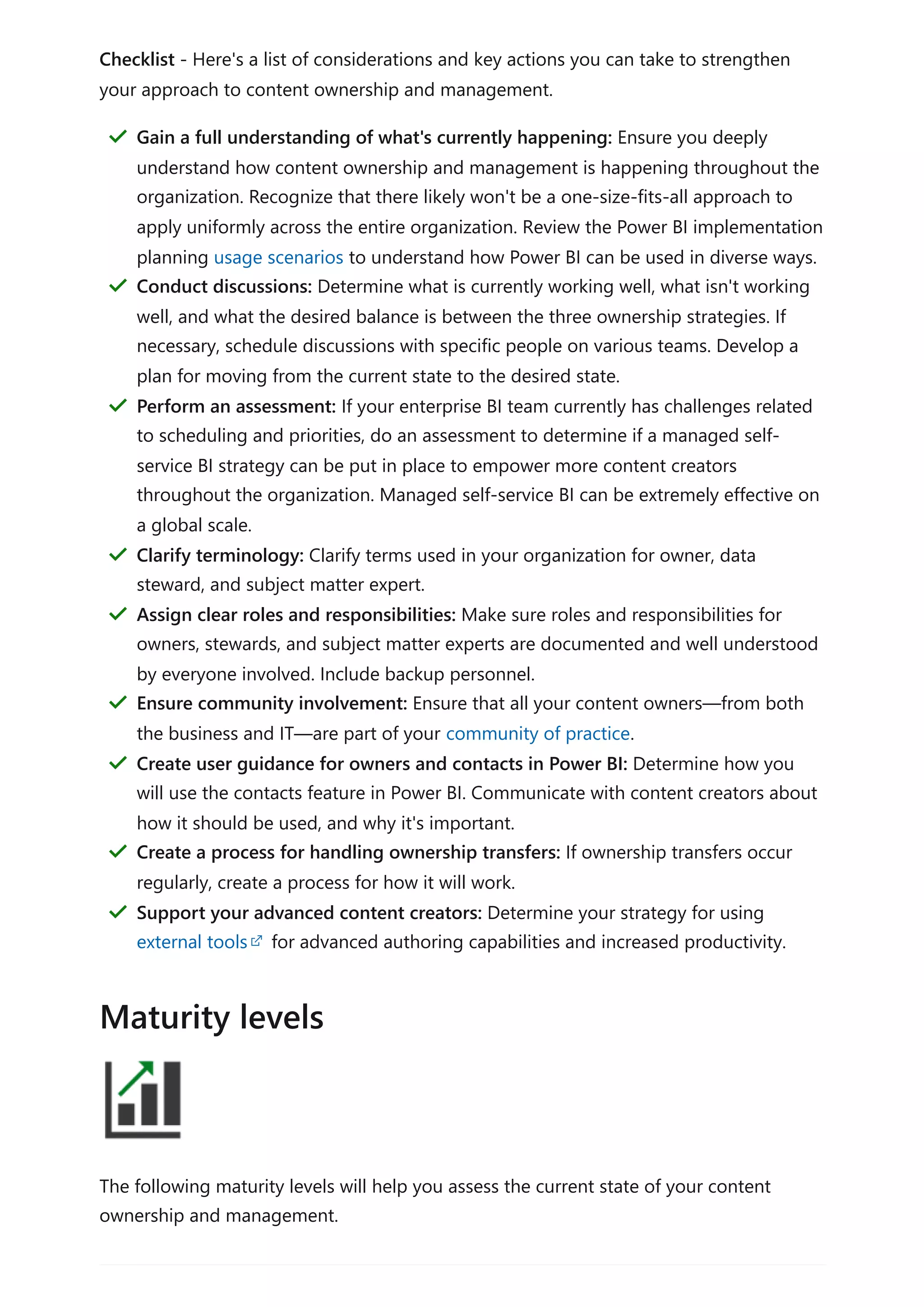 Checklist - Here's a list of considerations and key actions you can take to strengthen
your approach to content ownership and management.
The following maturity levels will help you assess the current state of your content
ownership and management.
Gain a full understanding of what's currently happening: Ensure you deeply
understand how content ownership and management is happening throughout the
organization. Recognize that there likely won't be a one-size-fits-all approach to
apply uniformly across the entire organization. Review the Power BI implementation
planning usage scenarios to understand how Power BI can be used in diverse ways.
＂
Conduct discussions: Determine what is currently working well, what isn't working
well, and what the desired balance is between the three ownership strategies. If
necessary, schedule discussions with specific people on various teams. Develop a
plan for moving from the current state to the desired state.
＂
Perform an assessment: If your enterprise BI team currently has challenges related
to scheduling and priorities, do an assessment to determine if a managed self-
service BI strategy can be put in place to empower more content creators
throughout the organization. Managed self-service BI can be extremely effective on
a global scale.
＂
Clarify terminology: Clarify terms used in your organization for owner, data
steward, and subject matter expert.
＂
Assign clear roles and responsibilities: Make sure roles and responsibilities for
owners, stewards, and subject matter experts are documented and well understood
by everyone involved. Include backup personnel.
＂
Ensure community involvement: Ensure that all your content owners—from both
the business and IT—are part of your community of practice.
＂
Create user guidance for owners and contacts in Power BI: Determine how you
will use the contacts feature in Power BI. Communicate with content creators about
how it should be used, and why it's important.
＂
Create a process for handling ownership transfers: If ownership transfers occur
regularly, create a process for how it will work.
＂
Support your advanced content creators: Determine your strategy for using
external tools for advanced authoring capabilities and increased productivity.
＂
Maturity levels
 