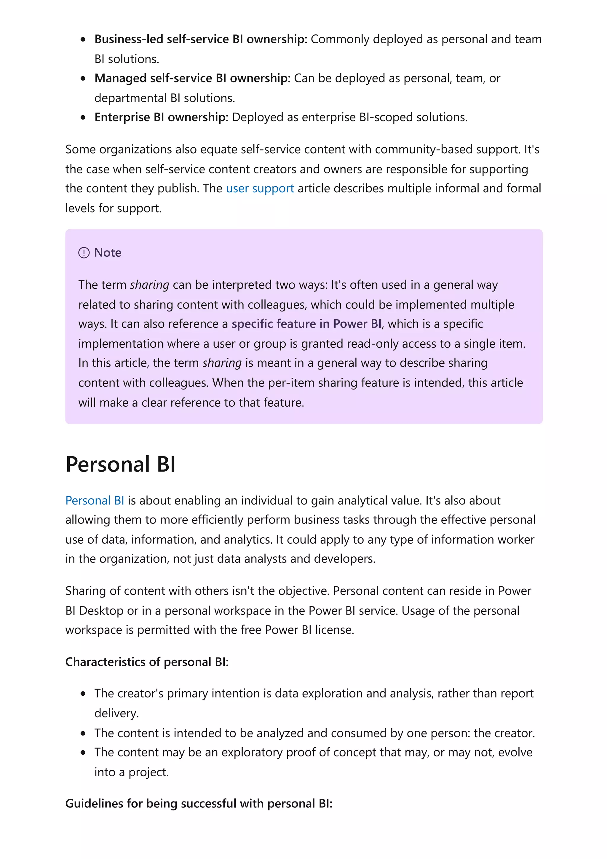 Business-led self-service BI ownership: Commonly deployed as personal and team
BI solutions.
Managed self-service BI ownership: Can be deployed as personal, team, or
departmental BI solutions.
Enterprise BI ownership: Deployed as enterprise BI-scoped solutions.
Some organizations also equate self-service content with community-based support. It's
the case when self-service content creators and owners are responsible for supporting
the content they publish. The user support article describes multiple informal and formal
levels for support.
Personal BI is about enabling an individual to gain analytical value. It's also about
allowing them to more efficiently perform business tasks through the effective personal
use of data, information, and analytics. It could apply to any type of information worker
in the organization, not just data analysts and developers.
Sharing of content with others isn't the objective. Personal content can reside in Power
BI Desktop or in a personal workspace in the Power BI service. Usage of the personal
workspace is permitted with the free Power BI license.
Characteristics of personal BI:
The creator's primary intention is data exploration and analysis, rather than report
delivery.
The content is intended to be analyzed and consumed by one person: the creator.
The content may be an exploratory proof of concept that may, or may not, evolve
into a project.
Guidelines for being successful with personal BI:
７ Note
The term sharing can be interpreted two ways: It's often used in a general way
related to sharing content with colleagues, which could be implemented multiple
ways. It can also reference a specific feature in Power BI, which is a specific
implementation where a user or group is granted read-only access to a single item.
In this article, the term sharing is meant in a general way to describe sharing
content with colleagues. When the per-item sharing feature is intended, this article
will make a clear reference to that feature.
Personal BI
 