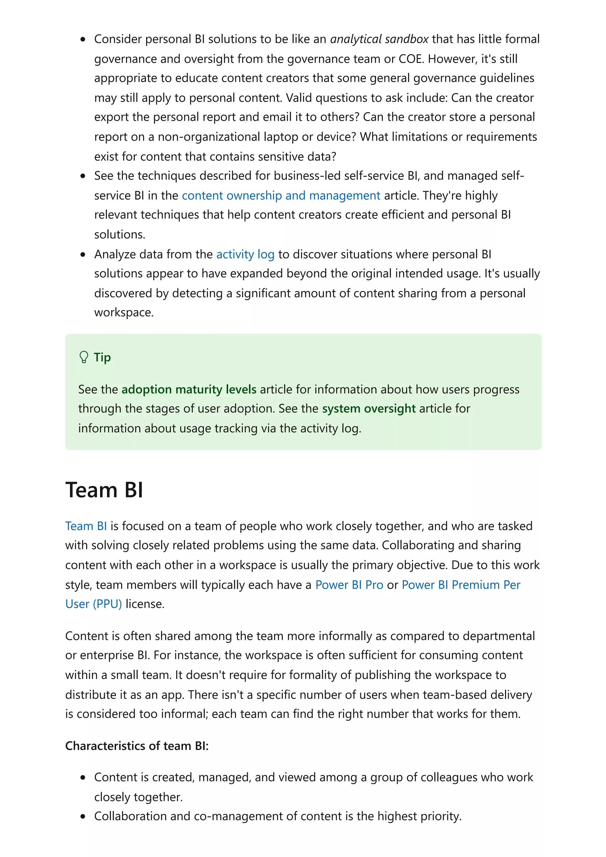 Consider personal BI solutions to be like an analytical sandbox that has little formal
governance and oversight from the governance team or COE. However, it's still
appropriate to educate content creators that some general governance guidelines
may still apply to personal content. Valid questions to ask include: Can the creator
export the personal report and email it to others? Can the creator store a personal
report on a non-organizational laptop or device? What limitations or requirements
exist for content that contains sensitive data?
See the techniques described for business-led self-service BI, and managed self-
service BI in the content ownership and management article. They're highly
relevant techniques that help content creators create efficient and personal BI
solutions.
Analyze data from the activity log to discover situations where personal BI
solutions appear to have expanded beyond the original intended usage. It's usually
discovered by detecting a significant amount of content sharing from a personal
workspace.
Team BI is focused on a team of people who work closely together, and who are tasked
with solving closely related problems using the same data. Collaborating and sharing
content with each other in a workspace is usually the primary objective. Due to this work
style, team members will typically each have a Power BI Pro or Power BI Premium Per
User (PPU) license.
Content is often shared among the team more informally as compared to departmental
or enterprise BI. For instance, the workspace is often sufficient for consuming content
within a small team. It doesn't require for formality of publishing the workspace to
distribute it as an app. There isn't a specific number of users when team-based delivery
is considered too informal; each team can find the right number that works for them.
Characteristics of team BI:
Content is created, managed, and viewed among a group of colleagues who work
closely together.
Collaboration and co-management of content is the highest priority.
 Tip
See the adoption maturity levels article for information about how users progress
through the stages of user adoption. See the system oversight article for
information about usage tracking via the activity log.
Team BI
 