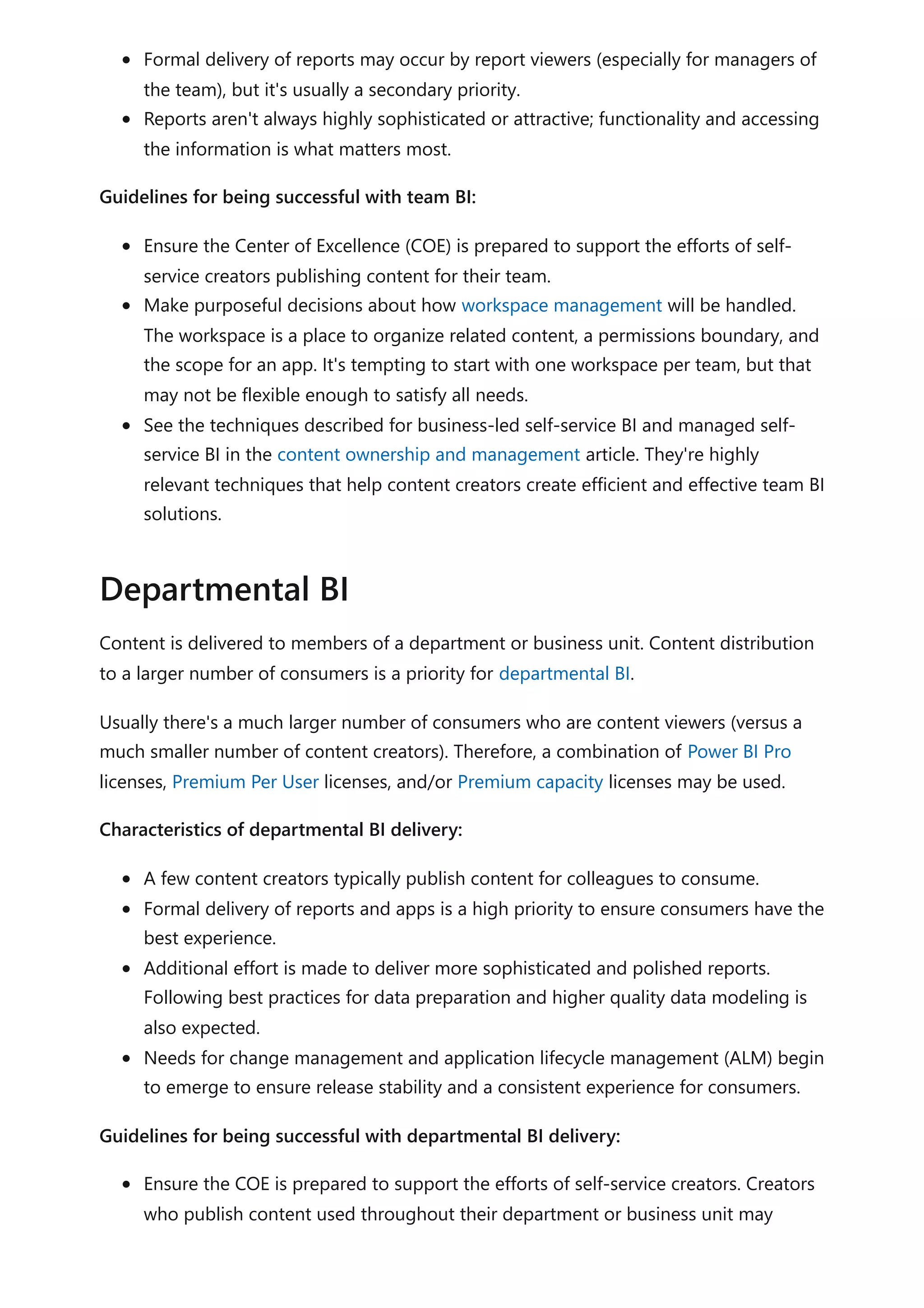 Formal delivery of reports may occur by report viewers (especially for managers of
the team), but it's usually a secondary priority.
Reports aren't always highly sophisticated or attractive; functionality and accessing
the information is what matters most.
Guidelines for being successful with team BI:
Ensure the Center of Excellence (COE) is prepared to support the efforts of self-
service creators publishing content for their team.
Make purposeful decisions about how workspace management will be handled.
The workspace is a place to organize related content, a permissions boundary, and
the scope for an app. It's tempting to start with one workspace per team, but that
may not be flexible enough to satisfy all needs.
See the techniques described for business-led self-service BI and managed self-
service BI in the content ownership and management article. They're highly
relevant techniques that help content creators create efficient and effective team BI
solutions.
Content is delivered to members of a department or business unit. Content distribution
to a larger number of consumers is a priority for departmental BI.
Usually there's a much larger number of consumers who are content viewers (versus a
much smaller number of content creators). Therefore, a combination of Power BI Pro
licenses, Premium Per User licenses, and/or Premium capacity licenses may be used.
Characteristics of departmental BI delivery:
A few content creators typically publish content for colleagues to consume.
Formal delivery of reports and apps is a high priority to ensure consumers have the
best experience.
Additional effort is made to deliver more sophisticated and polished reports.
Following best practices for data preparation and higher quality data modeling is
also expected.
Needs for change management and application lifecycle management (ALM) begin
to emerge to ensure release stability and a consistent experience for consumers.
Guidelines for being successful with departmental BI delivery:
Ensure the COE is prepared to support the efforts of self-service creators. Creators
who publish content used throughout their department or business unit may
Departmental BI
 