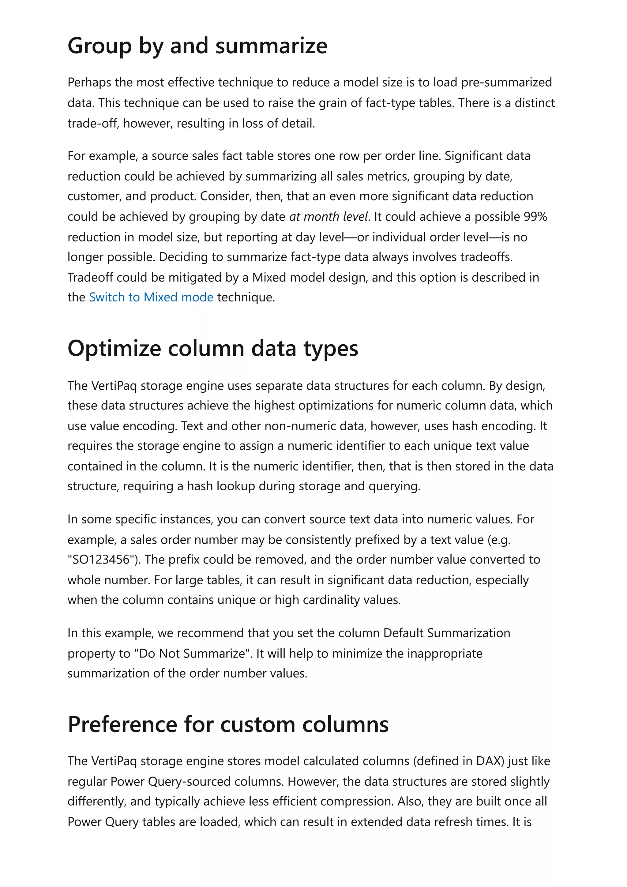 Perhaps the most effective technique to reduce a model size is to load pre-summarized
data. This technique can be used to raise the grain of fact-type tables. There is a distinct
trade-off, however, resulting in loss of detail.
For example, a source sales fact table stores one row per order line. Significant data
reduction could be achieved by summarizing all sales metrics, grouping by date,
customer, and product. Consider, then, that an even more significant data reduction
could be achieved by grouping by date at month level. It could achieve a possible 99%
reduction in model size, but reporting at day level—or individual order level—is no
longer possible. Deciding to summarize fact-type data always involves tradeoffs.
Tradeoff could be mitigated by a Mixed model design, and this option is described in
the Switch to Mixed mode technique.
The VertiPaq storage engine uses separate data structures for each column. By design,
these data structures achieve the highest optimizations for numeric column data, which
use value encoding. Text and other non-numeric data, however, uses hash encoding. It
requires the storage engine to assign a numeric identifier to each unique text value
contained in the column. It is the numeric identifier, then, that is then stored in the data
structure, requiring a hash lookup during storage and querying.
In some specific instances, you can convert source text data into numeric values. For
example, a sales order number may be consistently prefixed by a text value (e.g.
"SO123456"). The prefix could be removed, and the order number value converted to
whole number. For large tables, it can result in significant data reduction, especially
when the column contains unique or high cardinality values.
In this example, we recommend that you set the column Default Summarization
property to "Do Not Summarize". It will help to minimize the inappropriate
summarization of the order number values.
The VertiPaq storage engine stores model calculated columns (defined in DAX) just like
regular Power Query-sourced columns. However, the data structures are stored slightly
differently, and typically achieve less efficient compression. Also, they are built once all
Power Query tables are loaded, which can result in extended data refresh times. It is
Group by and summarize
Optimize column data types
Preference for custom columns
 