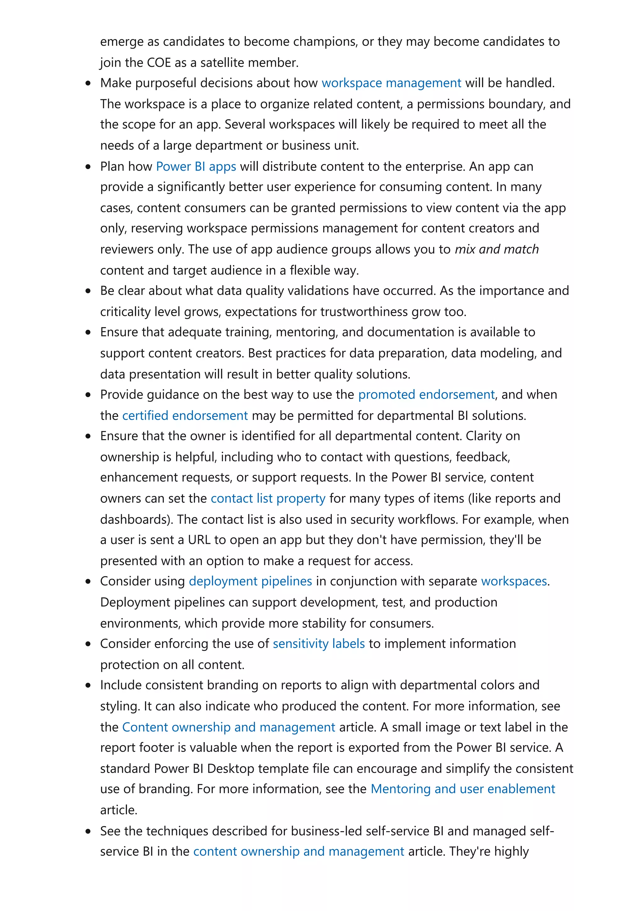 emerge as candidates to become champions, or they may become candidates to
join the COE as a satellite member.
Make purposeful decisions about how workspace management will be handled.
The workspace is a place to organize related content, a permissions boundary, and
the scope for an app. Several workspaces will likely be required to meet all the
needs of a large department or business unit.
Plan how Power BI apps will distribute content to the enterprise. An app can
provide a significantly better user experience for consuming content. In many
cases, content consumers can be granted permissions to view content via the app
only, reserving workspace permissions management for content creators and
reviewers only. The use of app audience groups allows you to mix and match
content and target audience in a flexible way.
Be clear about what data quality validations have occurred. As the importance and
criticality level grows, expectations for trustworthiness grow too.
Ensure that adequate training, mentoring, and documentation is available to
support content creators. Best practices for data preparation, data modeling, and
data presentation will result in better quality solutions.
Provide guidance on the best way to use the promoted endorsement, and when
the certified endorsement may be permitted for departmental BI solutions.
Ensure that the owner is identified for all departmental content. Clarity on
ownership is helpful, including who to contact with questions, feedback,
enhancement requests, or support requests. In the Power BI service, content
owners can set the contact list property for many types of items (like reports and
dashboards). The contact list is also used in security workflows. For example, when
a user is sent a URL to open an app but they don't have permission, they'll be
presented with an option to make a request for access.
Consider using deployment pipelines in conjunction with separate workspaces.
Deployment pipelines can support development, test, and production
environments, which provide more stability for consumers.
Consider enforcing the use of sensitivity labels to implement information
protection on all content.
Include consistent branding on reports to align with departmental colors and
styling. It can also indicate who produced the content. For more information, see
the Content ownership and management article. A small image or text label in the
report footer is valuable when the report is exported from the Power BI service. A
standard Power BI Desktop template file can encourage and simplify the consistent
use of branding. For more information, see the Mentoring and user enablement
article.
See the techniques described for business-led self-service BI and managed self-
service BI in the content ownership and management article. They're highly
 