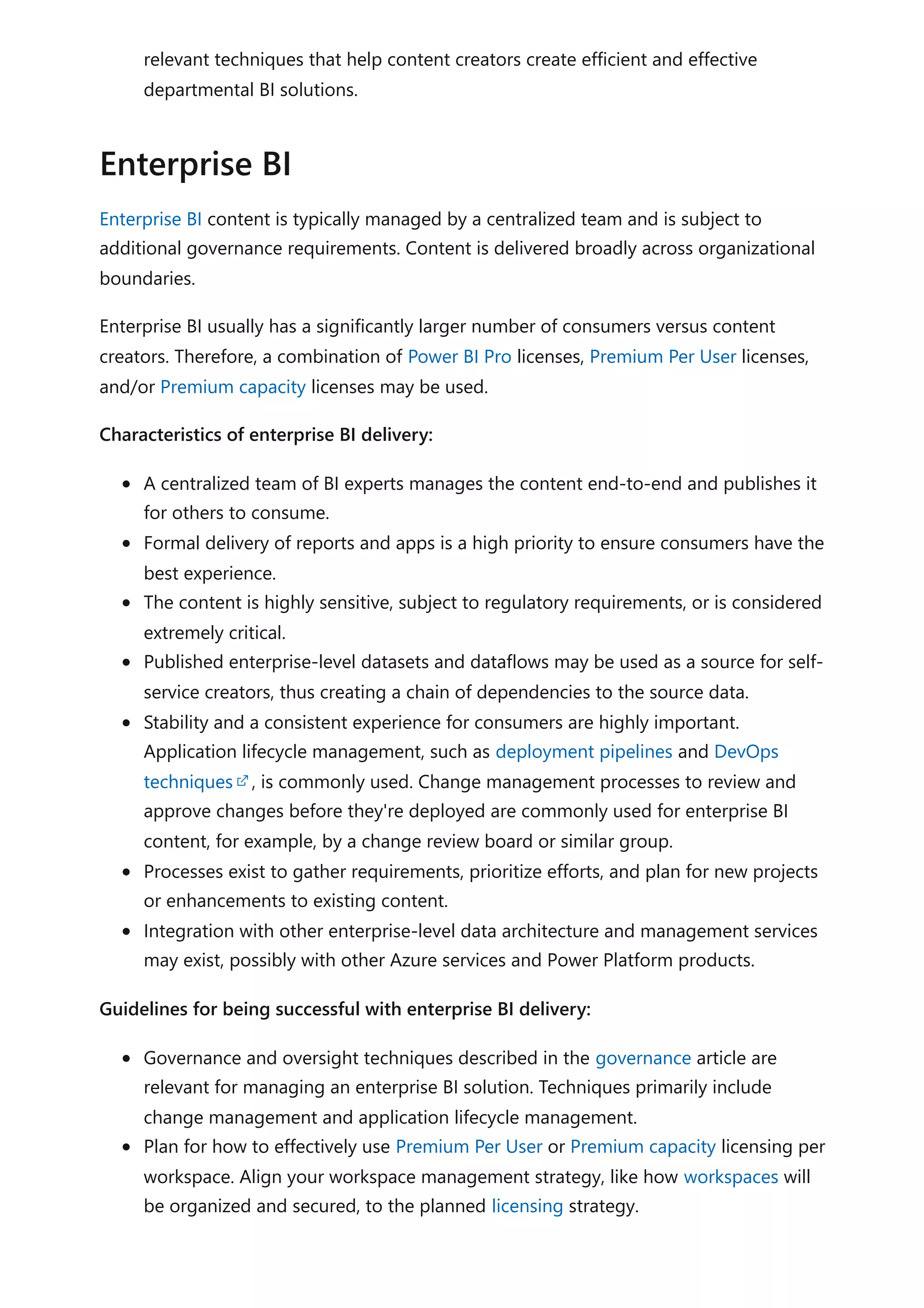 relevant techniques that help content creators create efficient and effective
departmental BI solutions.
Enterprise BI content is typically managed by a centralized team and is subject to
additional governance requirements. Content is delivered broadly across organizational
boundaries.
Enterprise BI usually has a significantly larger number of consumers versus content
creators. Therefore, a combination of Power BI Pro licenses, Premium Per User licenses,
and/or Premium capacity licenses may be used.
Characteristics of enterprise BI delivery:
A centralized team of BI experts manages the content end-to-end and publishes it
for others to consume.
Formal delivery of reports and apps is a high priority to ensure consumers have the
best experience.
The content is highly sensitive, subject to regulatory requirements, or is considered
extremely critical.
Published enterprise-level datasets and dataflows may be used as a source for self-
service creators, thus creating a chain of dependencies to the source data.
Stability and a consistent experience for consumers are highly important.
Application lifecycle management, such as deployment pipelines and DevOps
techniques , is commonly used. Change management processes to review and
approve changes before they're deployed are commonly used for enterprise BI
content, for example, by a change review board or similar group.
Processes exist to gather requirements, prioritize efforts, and plan for new projects
or enhancements to existing content.
Integration with other enterprise-level data architecture and management services
may exist, possibly with other Azure services and Power Platform products.
Guidelines for being successful with enterprise BI delivery:
Governance and oversight techniques described in the governance article are
relevant for managing an enterprise BI solution. Techniques primarily include
change management and application lifecycle management.
Plan for how to effectively use Premium Per User or Premium capacity licensing per
workspace. Align your workspace management strategy, like how workspaces will
be organized and secured, to the planned licensing strategy.
Enterprise BI
 