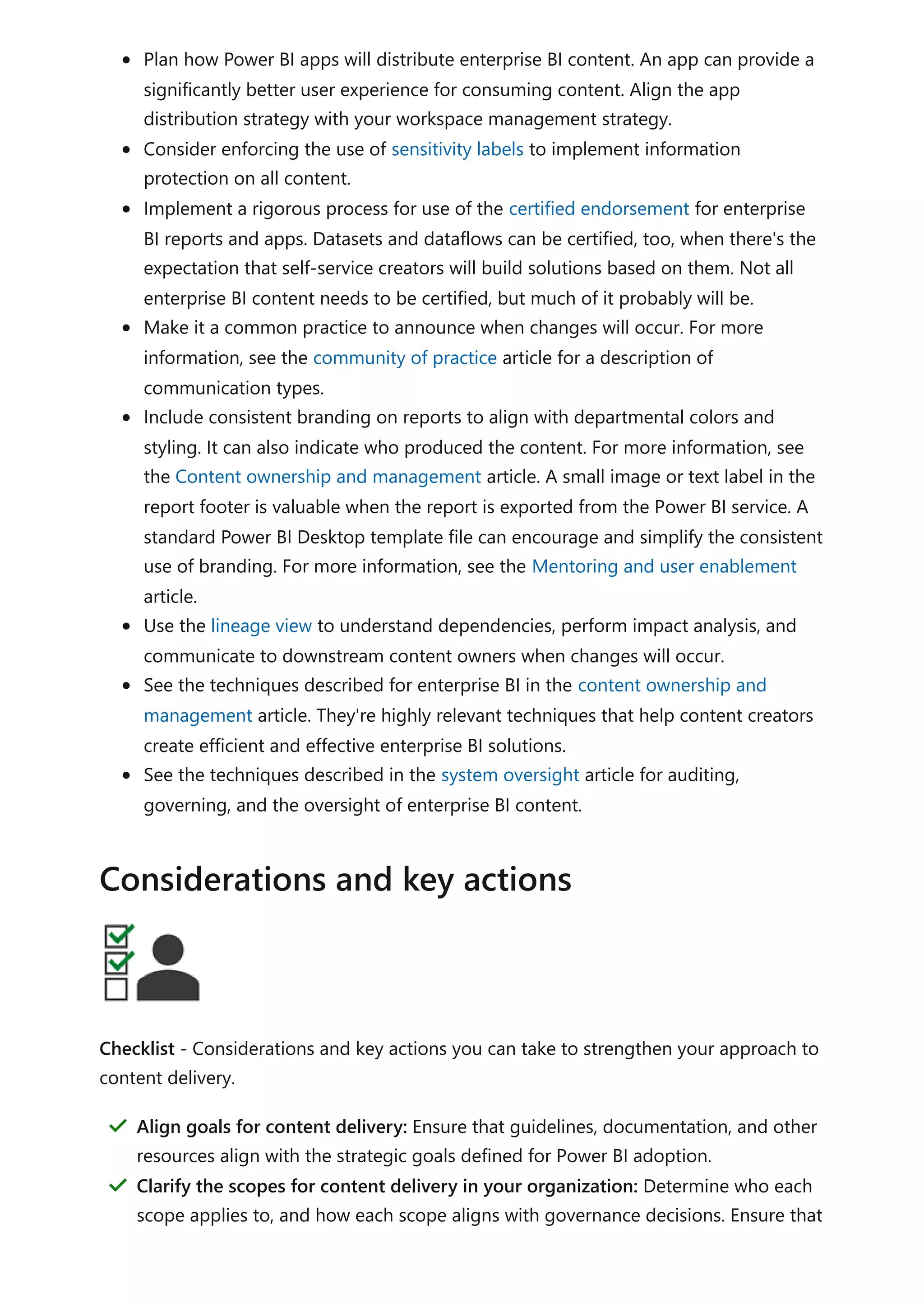 Plan how Power BI apps will distribute enterprise BI content. An app can provide a
significantly better user experience for consuming content. Align the app
distribution strategy with your workspace management strategy.
Consider enforcing the use of sensitivity labels to implement information
protection on all content.
Implement a rigorous process for use of the certified endorsement for enterprise
BI reports and apps. Datasets and dataflows can be certified, too, when there's the
expectation that self-service creators will build solutions based on them. Not all
enterprise BI content needs to be certified, but much of it probably will be.
Make it a common practice to announce when changes will occur. For more
information, see the community of practice article for a description of
communication types.
Include consistent branding on reports to align with departmental colors and
styling. It can also indicate who produced the content. For more information, see
the Content ownership and management article. A small image or text label in the
report footer is valuable when the report is exported from the Power BI service. A
standard Power BI Desktop template file can encourage and simplify the consistent
use of branding. For more information, see the Mentoring and user enablement
article.
Use the lineage view to understand dependencies, perform impact analysis, and
communicate to downstream content owners when changes will occur.
See the techniques described for enterprise BI in the content ownership and
management article. They're highly relevant techniques that help content creators
create efficient and effective enterprise BI solutions.
See the techniques described in the system oversight article for auditing,
governing, and the oversight of enterprise BI content.
Checklist - Considerations and key actions you can take to strengthen your approach to
content delivery.
Considerations and key actions
Align goals for content delivery: Ensure that guidelines, documentation, and other
resources align with the strategic goals defined for Power BI adoption.
＂
Clarify the scopes for content delivery in your organization: Determine who each
scope applies to, and how each scope aligns with governance decisions. Ensure that
＂
 