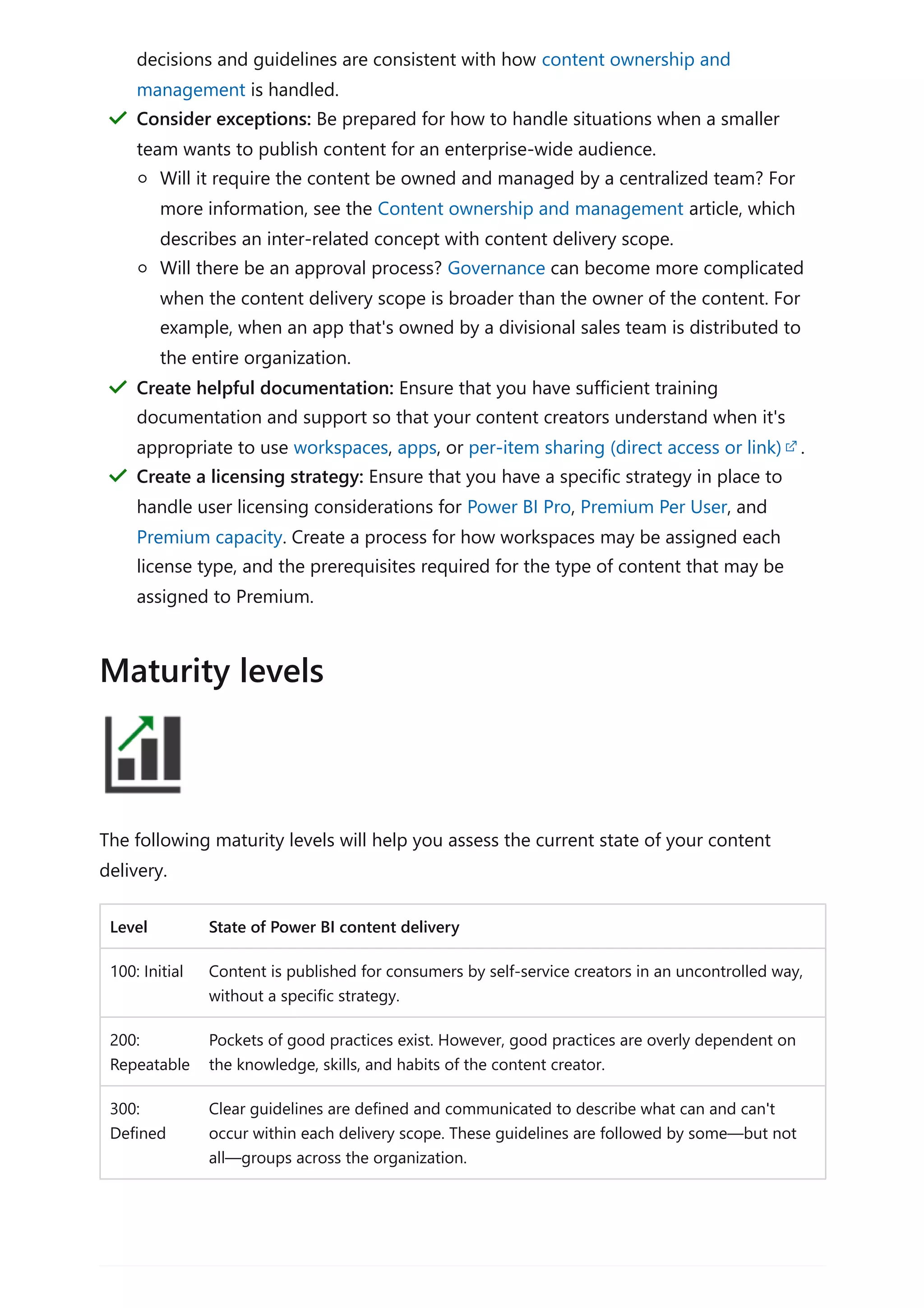 The following maturity levels will help you assess the current state of your content
delivery.
Level State of Power BI content delivery
100: Initial Content is published for consumers by self-service creators in an uncontrolled way,
without a specific strategy.
200:
Repeatable
Pockets of good practices exist. However, good practices are overly dependent on
the knowledge, skills, and habits of the content creator.
300:
Defined
Clear guidelines are defined and communicated to describe what can and can't
occur within each delivery scope. These guidelines are followed by some—but not
all—groups across the organization.
decisions and guidelines are consistent with how content ownership and
management is handled.
Consider exceptions: Be prepared for how to handle situations when a smaller
team wants to publish content for an enterprise-wide audience.
Will it require the content be owned and managed by a centralized team? For
more information, see the Content ownership and management article, which
describes an inter-related concept with content delivery scope.
Will there be an approval process? Governance can become more complicated
when the content delivery scope is broader than the owner of the content. For
example, when an app that's owned by a divisional sales team is distributed to
the entire organization.
＂
Create helpful documentation: Ensure that you have sufficient training
documentation and support so that your content creators understand when it's
appropriate to use workspaces, apps, or per-item sharing (direct access or link) .
＂
Create a licensing strategy: Ensure that you have a specific strategy in place to
handle user licensing considerations for Power BI Pro, Premium Per User, and
Premium capacity. Create a process for how workspaces may be assigned each
license type, and the prerequisites required for the type of content that may be
assigned to Premium.
＂
Maturity levels
 