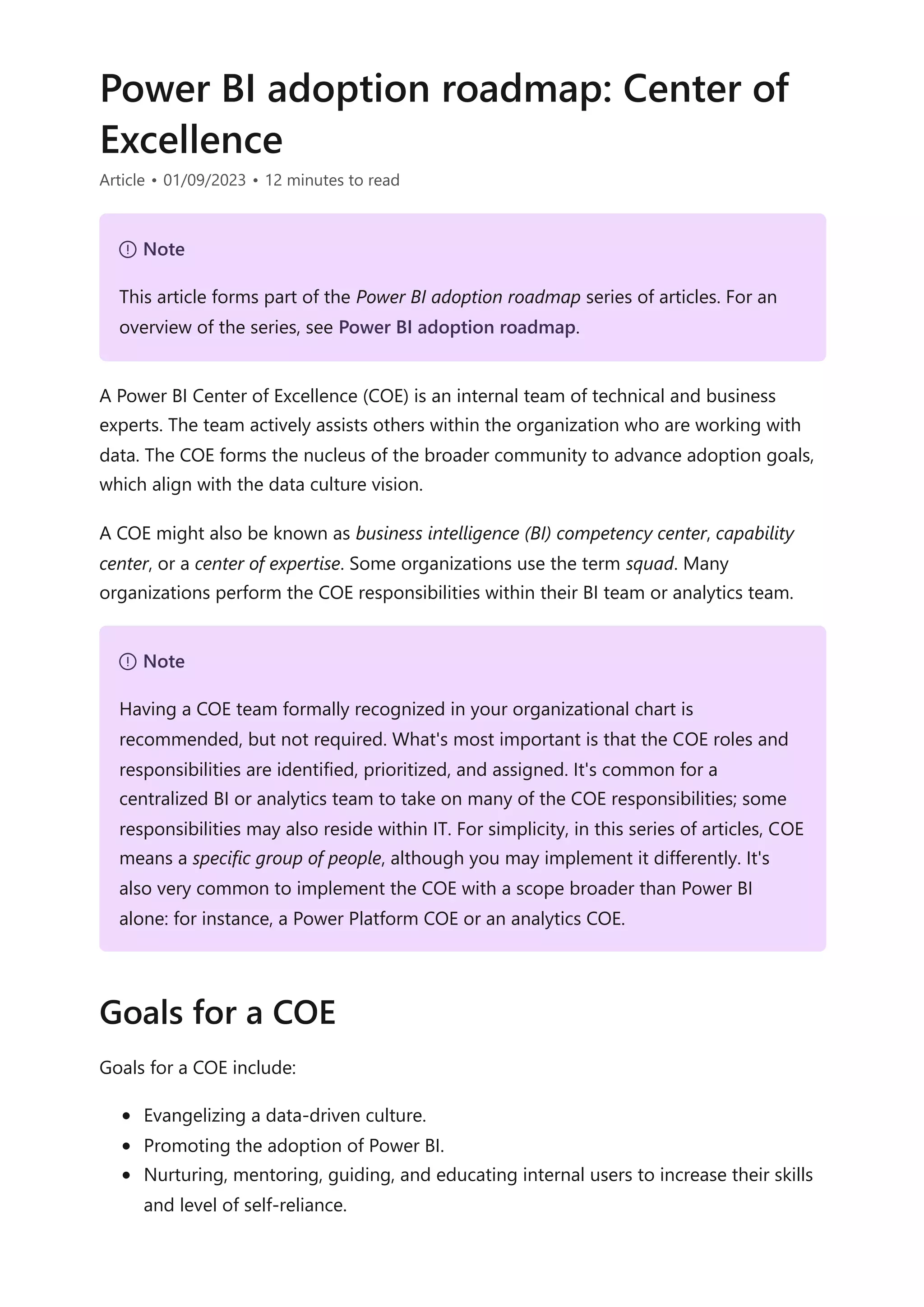 Power BI adoption roadmap: Center of
Excellence
Article • 01/09/2023 • 12 minutes to read
A Power BI Center of Excellence (COE) is an internal team of technical and business
experts. The team actively assists others within the organization who are working with
data. The COE forms the nucleus of the broader community to advance adoption goals,
which align with the data culture vision.
A COE might also be known as business intelligence (BI) competency center, capability
center, or a center of expertise. Some organizations use the term squad. Many
organizations perform the COE responsibilities within their BI team or analytics team.
Goals for a COE include:
Evangelizing a data-driven culture.
Promoting the adoption of Power BI.
Nurturing, mentoring, guiding, and educating internal users to increase their skills
and level of self-reliance.
７ Note
This article forms part of the Power BI adoption roadmap series of articles. For an
overview of the series, see Power BI adoption roadmap.
７ Note
Having a COE team formally recognized in your organizational chart is
recommended, but not required. What's most important is that the COE roles and
responsibilities are identified, prioritized, and assigned. It's common for a
centralized BI or analytics team to take on many of the COE responsibilities; some
responsibilities may also reside within IT. For simplicity, in this series of articles, COE
means a specific group of people, although you may implement it differently. It's
also very common to implement the COE with a scope broader than Power BI
alone: for instance, a Power Platform COE or an analytics COE.
Goals for a COE
 