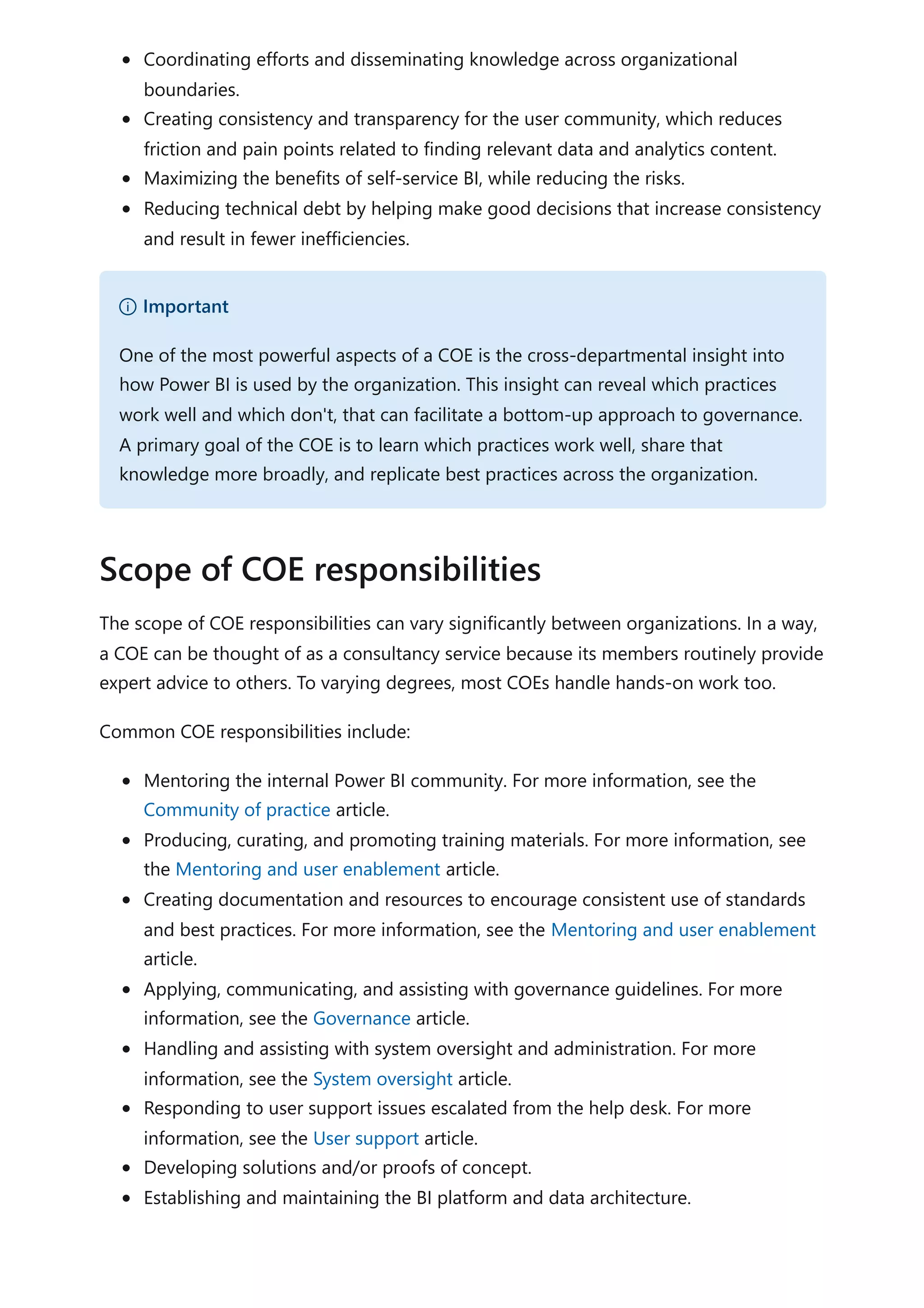 Coordinating efforts and disseminating knowledge across organizational
boundaries.
Creating consistency and transparency for the user community, which reduces
friction and pain points related to finding relevant data and analytics content.
Maximizing the benefits of self-service BI, while reducing the risks.
Reducing technical debt by helping make good decisions that increase consistency
and result in fewer inefficiencies.
The scope of COE responsibilities can vary significantly between organizations. In a way,
a COE can be thought of as a consultancy service because its members routinely provide
expert advice to others. To varying degrees, most COEs handle hands-on work too.
Common COE responsibilities include:
Mentoring the internal Power BI community. For more information, see the
Community of practice article.
Producing, curating, and promoting training materials. For more information, see
the Mentoring and user enablement article.
Creating documentation and resources to encourage consistent use of standards
and best practices. For more information, see the Mentoring and user enablement
article.
Applying, communicating, and assisting with governance guidelines. For more
information, see the Governance article.
Handling and assisting with system oversight and administration. For more
information, see the System oversight article.
Responding to user support issues escalated from the help desk. For more
information, see the User support article.
Developing solutions and/or proofs of concept.
Establishing and maintaining the BI platform and data architecture.
） Important
One of the most powerful aspects of a COE is the cross-departmental insight into
how Power BI is used by the organization. This insight can reveal which practices
work well and which don't, that can facilitate a bottom-up approach to governance.
A primary goal of the COE is to learn which practices work well, share that
knowledge more broadly, and replicate best practices across the organization.
Scope of COE responsibilities
 