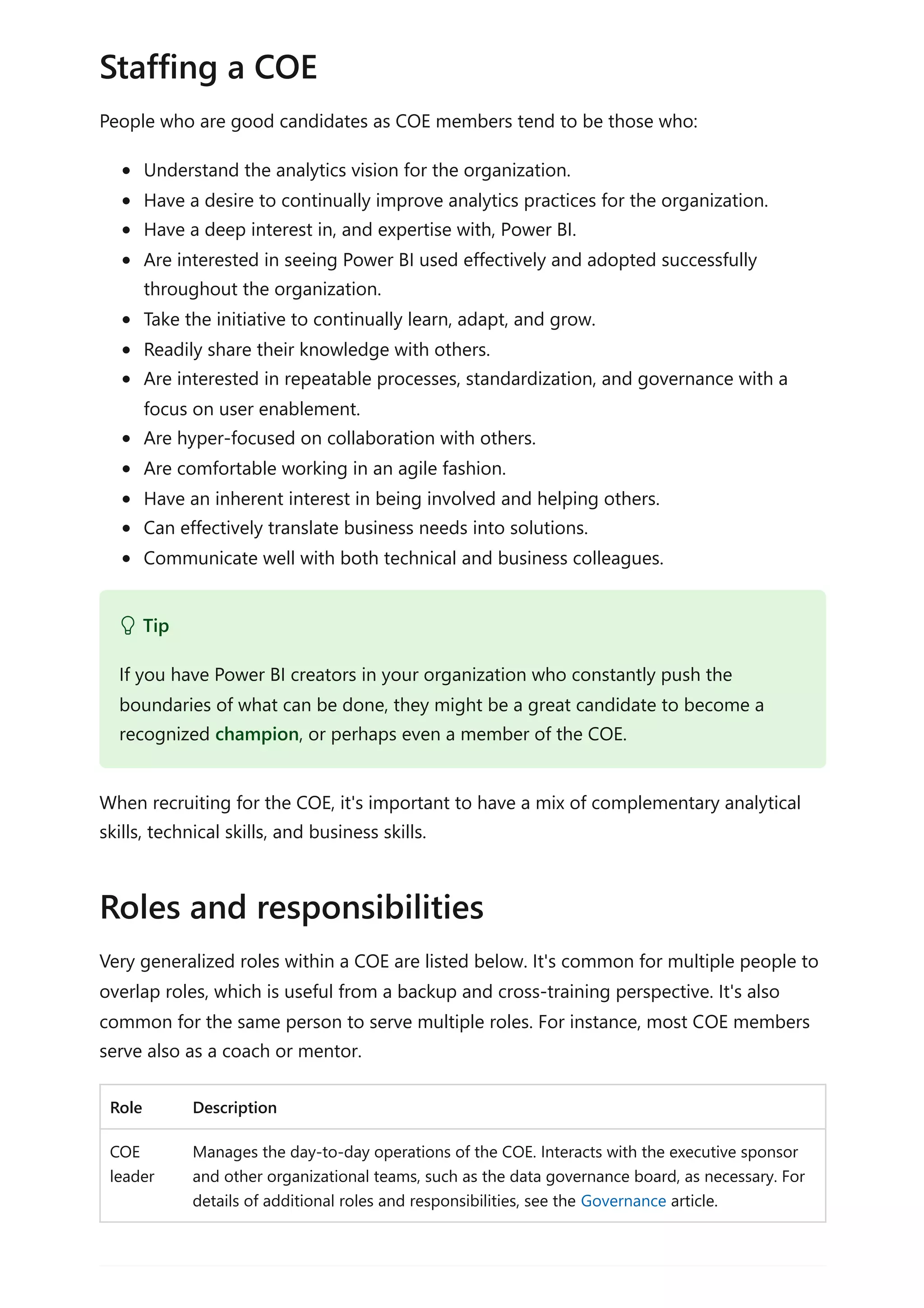 People who are good candidates as COE members tend to be those who:
Understand the analytics vision for the organization.
Have a desire to continually improve analytics practices for the organization.
Have a deep interest in, and expertise with, Power BI.
Are interested in seeing Power BI used effectively and adopted successfully
throughout the organization.
Take the initiative to continually learn, adapt, and grow.
Readily share their knowledge with others.
Are interested in repeatable processes, standardization, and governance with a
focus on user enablement.
Are hyper-focused on collaboration with others.
Are comfortable working in an agile fashion.
Have an inherent interest in being involved and helping others.
Can effectively translate business needs into solutions.
Communicate well with both technical and business colleagues.
When recruiting for the COE, it's important to have a mix of complementary analytical
skills, technical skills, and business skills.
Very generalized roles within a COE are listed below. It's common for multiple people to
overlap roles, which is useful from a backup and cross-training perspective. It's also
common for the same person to serve multiple roles. For instance, most COE members
serve also as a coach or mentor.
Role Description
COE
leader
Manages the day-to-day operations of the COE. Interacts with the executive sponsor
and other organizational teams, such as the data governance board, as necessary. For
details of additional roles and responsibilities, see the Governance article.
Staffing a COE
 Tip
If you have Power BI creators in your organization who constantly push the
boundaries of what can be done, they might be a great candidate to become a
recognized champion, or perhaps even a member of the COE.
Roles and responsibilities
 