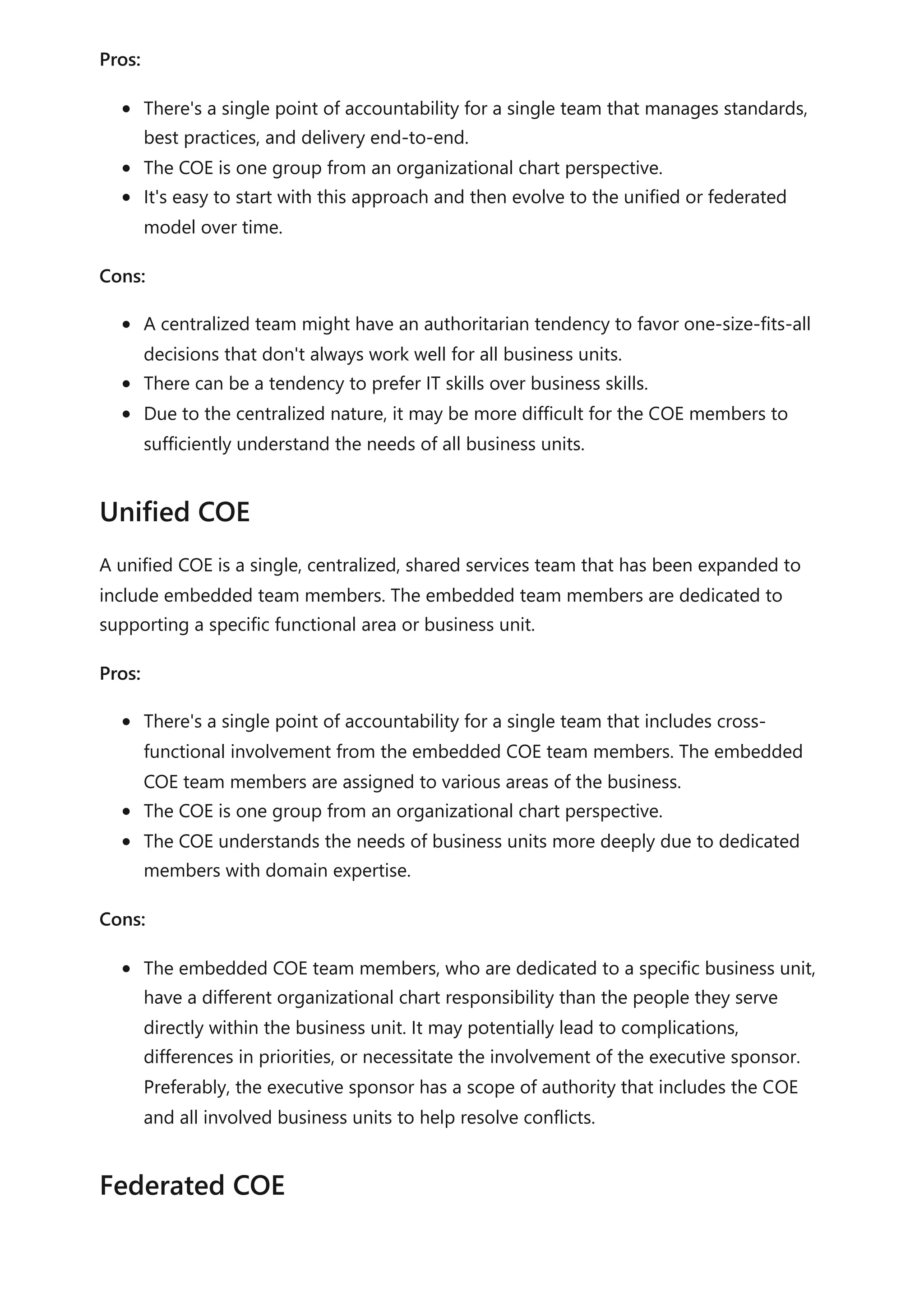 Pros:
There's a single point of accountability for a single team that manages standards,
best practices, and delivery end-to-end.
The COE is one group from an organizational chart perspective.
It's easy to start with this approach and then evolve to the unified or federated
model over time.
Cons:
A centralized team might have an authoritarian tendency to favor one-size-fits-all
decisions that don't always work well for all business units.
There can be a tendency to prefer IT skills over business skills.
Due to the centralized nature, it may be more difficult for the COE members to
sufficiently understand the needs of all business units.
A unified COE is a single, centralized, shared services team that has been expanded to
include embedded team members. The embedded team members are dedicated to
supporting a specific functional area or business unit.
Pros:
There's a single point of accountability for a single team that includes cross-
functional involvement from the embedded COE team members. The embedded
COE team members are assigned to various areas of the business.
The COE is one group from an organizational chart perspective.
The COE understands the needs of business units more deeply due to dedicated
members with domain expertise.
Cons:
The embedded COE team members, who are dedicated to a specific business unit,
have a different organizational chart responsibility than the people they serve
directly within the business unit. It may potentially lead to complications,
differences in priorities, or necessitate the involvement of the executive sponsor.
Preferably, the executive sponsor has a scope of authority that includes the COE
and all involved business units to help resolve conflicts.
Unified COE
Federated COE
 