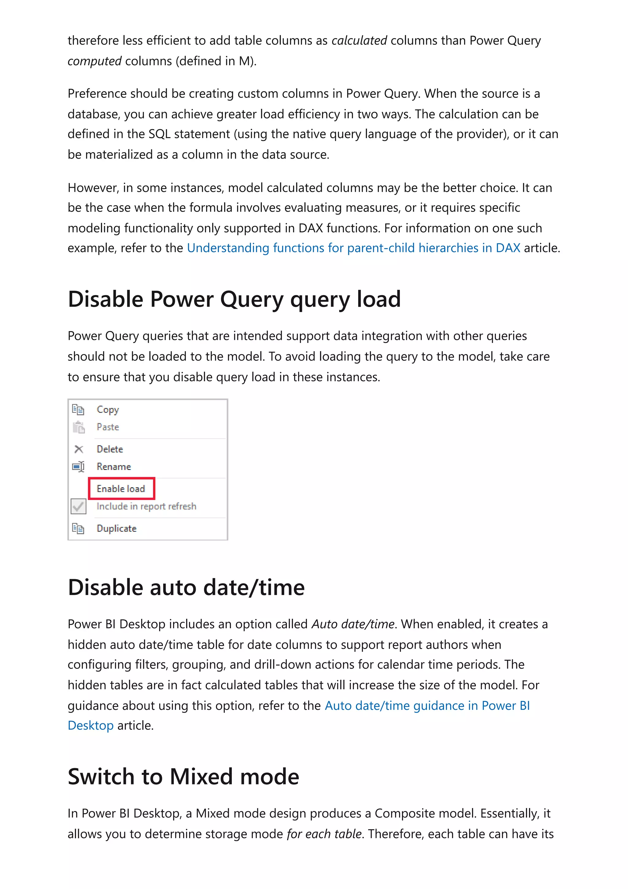 therefore less efficient to add table columns as calculated columns than Power Query
computed columns (defined in M).
Preference should be creating custom columns in Power Query. When the source is a
database, you can achieve greater load efficiency in two ways. The calculation can be
defined in the SQL statement (using the native query language of the provider), or it can
be materialized as a column in the data source.
However, in some instances, model calculated columns may be the better choice. It can
be the case when the formula involves evaluating measures, or it requires specific
modeling functionality only supported in DAX functions. For information on one such
example, refer to the Understanding functions for parent-child hierarchies in DAX article.
Power Query queries that are intended support data integration with other queries
should not be loaded to the model. To avoid loading the query to the model, take care
to ensure that you disable query load in these instances.
Power BI Desktop includes an option called Auto date/time. When enabled, it creates a
hidden auto date/time table for date columns to support report authors when
configuring filters, grouping, and drill-down actions for calendar time periods. The
hidden tables are in fact calculated tables that will increase the size of the model. For
guidance about using this option, refer to the Auto date/time guidance in Power BI
Desktop article.
In Power BI Desktop, a Mixed mode design produces a Composite model. Essentially, it
allows you to determine storage mode for each table. Therefore, each table can have its
Disable Power Query query load
Disable auto date/time
Switch to Mixed mode
 