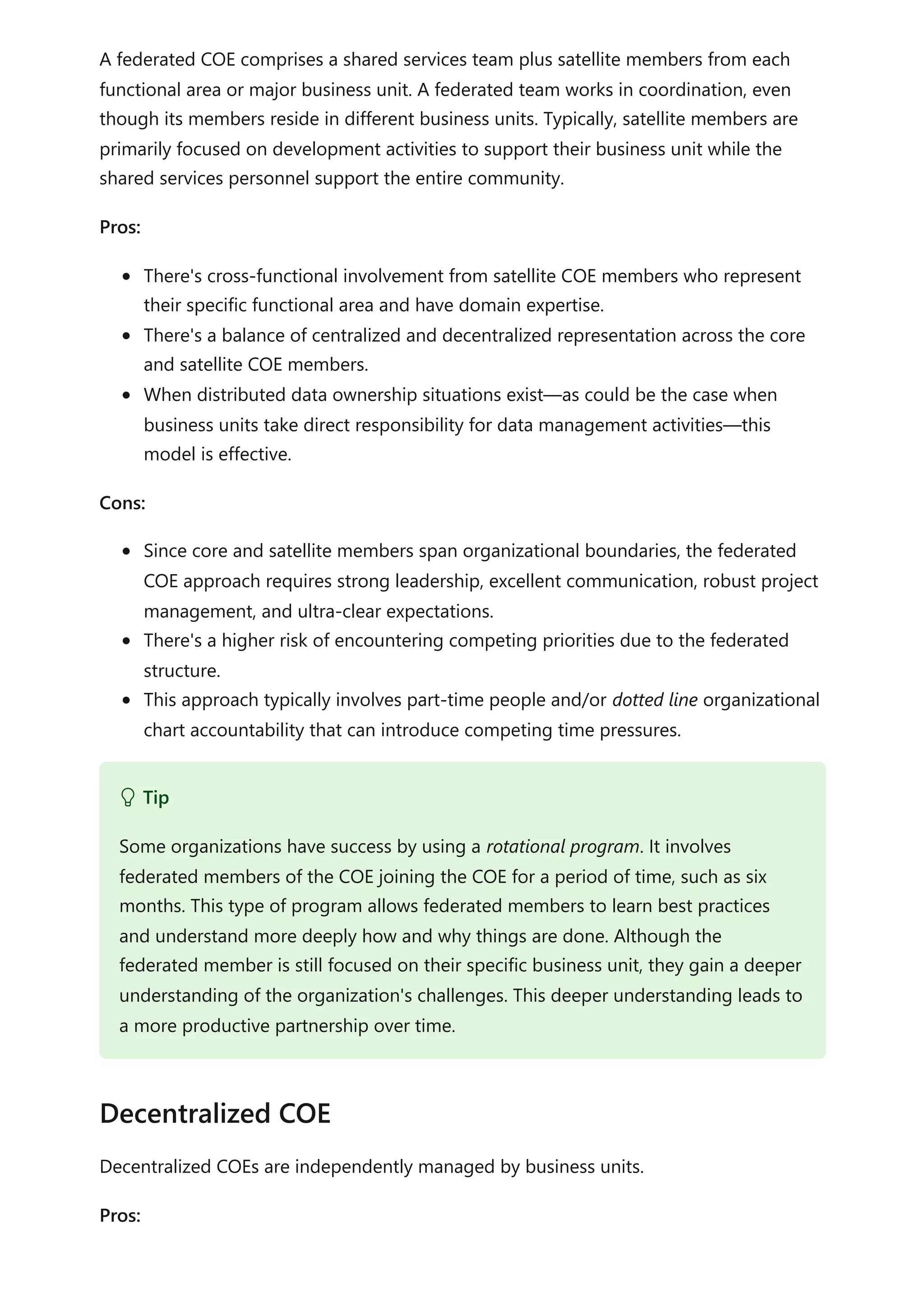 A federated COE comprises a shared services team plus satellite members from each
functional area or major business unit. A federated team works in coordination, even
though its members reside in different business units. Typically, satellite members are
primarily focused on development activities to support their business unit while the
shared services personnel support the entire community.
Pros:
There's cross-functional involvement from satellite COE members who represent
their specific functional area and have domain expertise.
There's a balance of centralized and decentralized representation across the core
and satellite COE members.
When distributed data ownership situations exist—as could be the case when
business units take direct responsibility for data management activities—this
model is effective.
Cons:
Since core and satellite members span organizational boundaries, the federated
COE approach requires strong leadership, excellent communication, robust project
management, and ultra-clear expectations.
There's a higher risk of encountering competing priorities due to the federated
structure.
This approach typically involves part-time people and/or dotted line organizational
chart accountability that can introduce competing time pressures.
Decentralized COEs are independently managed by business units.
Pros:
 Tip
Some organizations have success by using a rotational program. It involves
federated members of the COE joining the COE for a period of time, such as six
months. This type of program allows federated members to learn best practices
and understand more deeply how and why things are done. Although the
federated member is still focused on their specific business unit, they gain a deeper
understanding of the organization's challenges. This deeper understanding leads to
a more productive partnership over time.
Decentralized COE
 