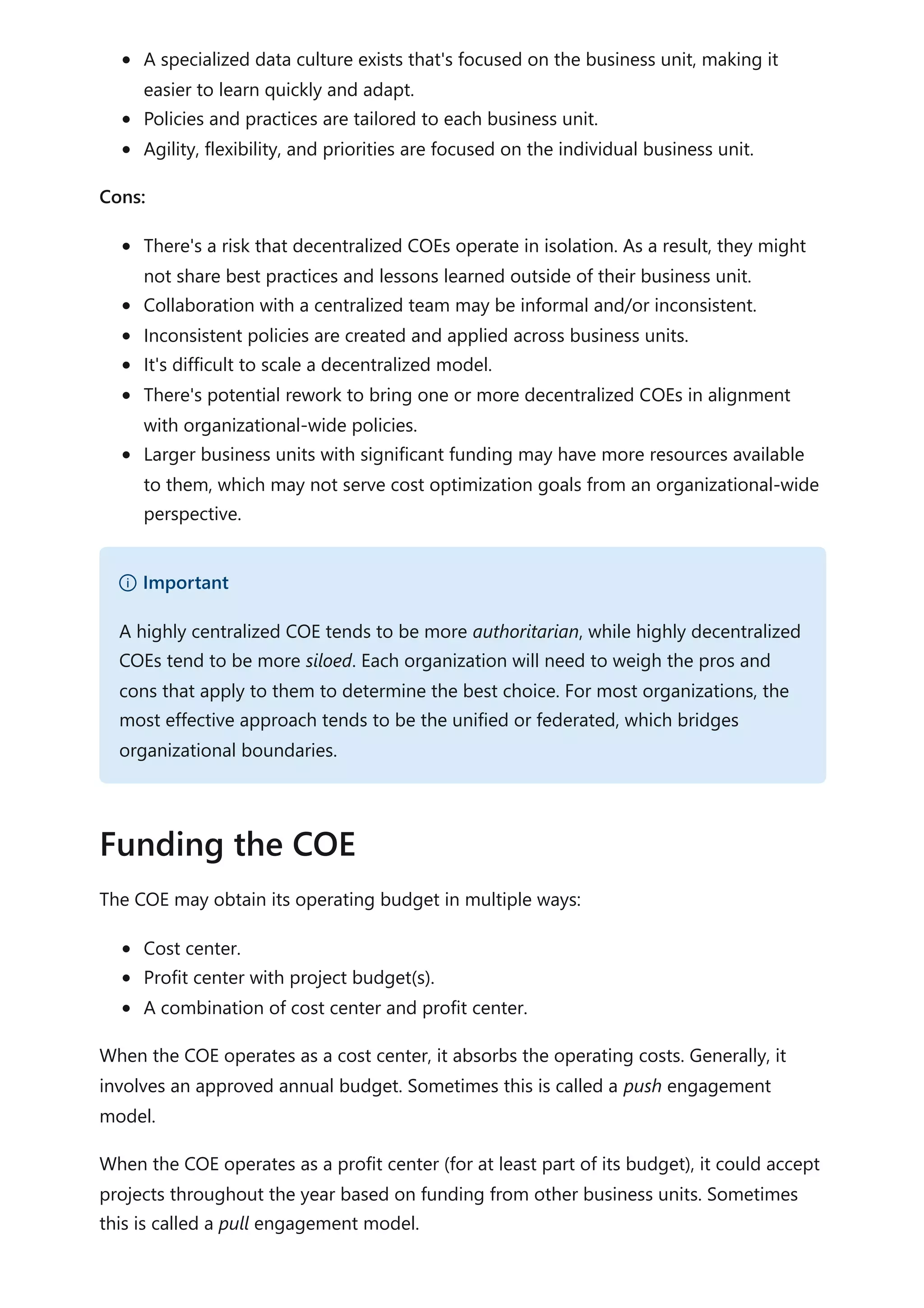 A specialized data culture exists that's focused on the business unit, making it
easier to learn quickly and adapt.
Policies and practices are tailored to each business unit.
Agility, flexibility, and priorities are focused on the individual business unit.
Cons:
There's a risk that decentralized COEs operate in isolation. As a result, they might
not share best practices and lessons learned outside of their business unit.
Collaboration with a centralized team may be informal and/or inconsistent.
Inconsistent policies are created and applied across business units.
It's difficult to scale a decentralized model.
There's potential rework to bring one or more decentralized COEs in alignment
with organizational-wide policies.
Larger business units with significant funding may have more resources available
to them, which may not serve cost optimization goals from an organizational-wide
perspective.
The COE may obtain its operating budget in multiple ways:
Cost center.
Profit center with project budget(s).
A combination of cost center and profit center.
When the COE operates as a cost center, it absorbs the operating costs. Generally, it
involves an approved annual budget. Sometimes this is called a push engagement
model.
When the COE operates as a profit center (for at least part of its budget), it could accept
projects throughout the year based on funding from other business units. Sometimes
this is called a pull engagement model.
） Important
A highly centralized COE tends to be more authoritarian, while highly decentralized
COEs tend to be more siloed. Each organization will need to weigh the pros and
cons that apply to them to determine the best choice. For most organizations, the
most effective approach tends to be the unified or federated, which bridges
organizational boundaries.
Funding the COE
 