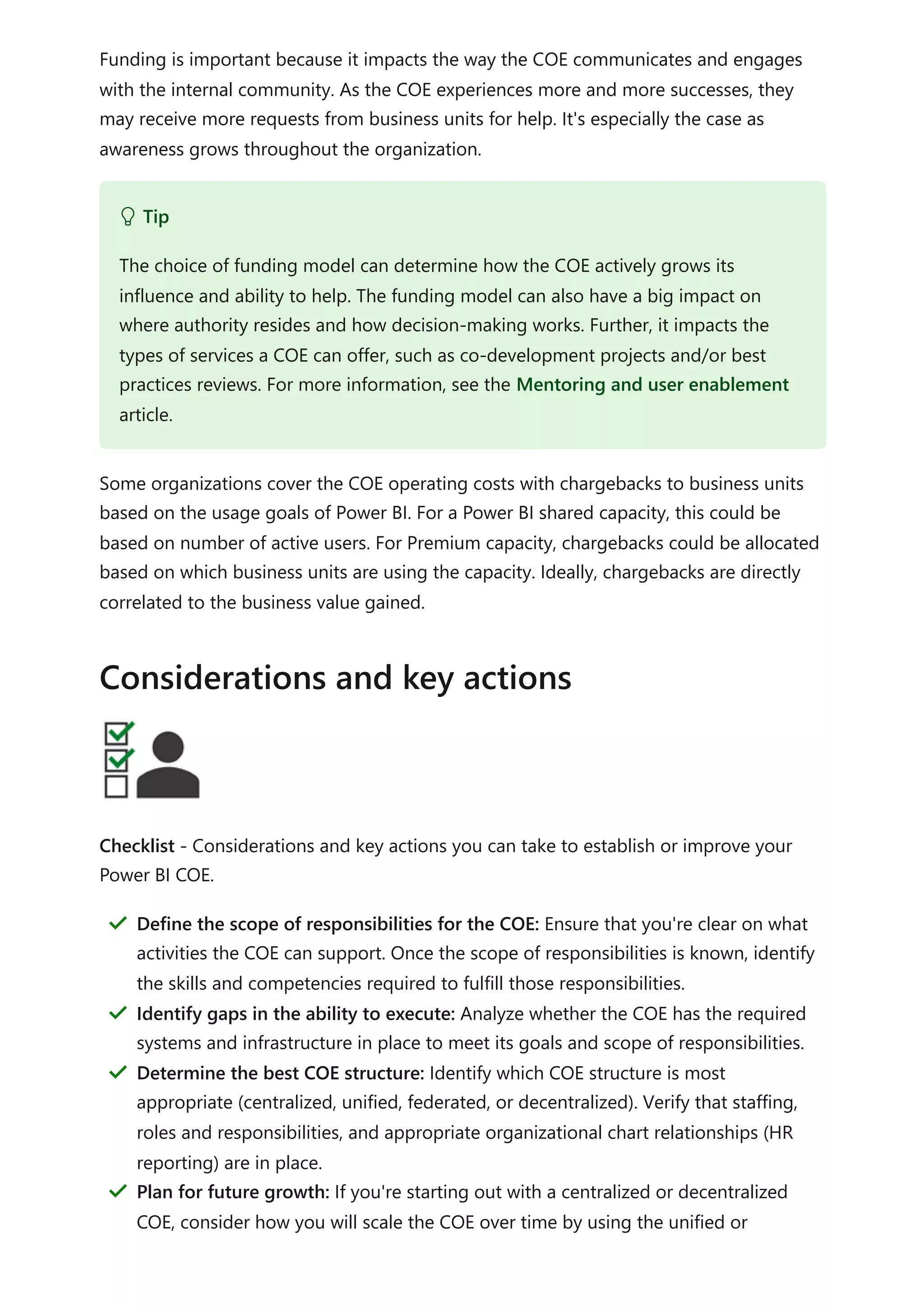 Funding is important because it impacts the way the COE communicates and engages
with the internal community. As the COE experiences more and more successes, they
may receive more requests from business units for help. It's especially the case as
awareness grows throughout the organization.
Some organizations cover the COE operating costs with chargebacks to business units
based on the usage goals of Power BI. For a Power BI shared capacity, this could be
based on number of active users. For Premium capacity, chargebacks could be allocated
based on which business units are using the capacity. Ideally, chargebacks are directly
correlated to the business value gained.
Checklist - Considerations and key actions you can take to establish or improve your
Power BI COE.
 Tip
The choice of funding model can determine how the COE actively grows its
influence and ability to help. The funding model can also have a big impact on
where authority resides and how decision-making works. Further, it impacts the
types of services a COE can offer, such as co-development projects and/or best
practices reviews. For more information, see the Mentoring and user enablement
article.
Considerations and key actions
Define the scope of responsibilities for the COE: Ensure that you're clear on what
activities the COE can support. Once the scope of responsibilities is known, identify
the skills and competencies required to fulfill those responsibilities.
＂
Identify gaps in the ability to execute: Analyze whether the COE has the required
systems and infrastructure in place to meet its goals and scope of responsibilities.
＂
Determine the best COE structure: Identify which COE structure is most
appropriate (centralized, unified, federated, or decentralized). Verify that staffing,
roles and responsibilities, and appropriate organizational chart relationships (HR
reporting) are in place.
＂
Plan for future growth: If you're starting out with a centralized or decentralized
COE, consider how you will scale the COE over time by using the unified or
＂
 