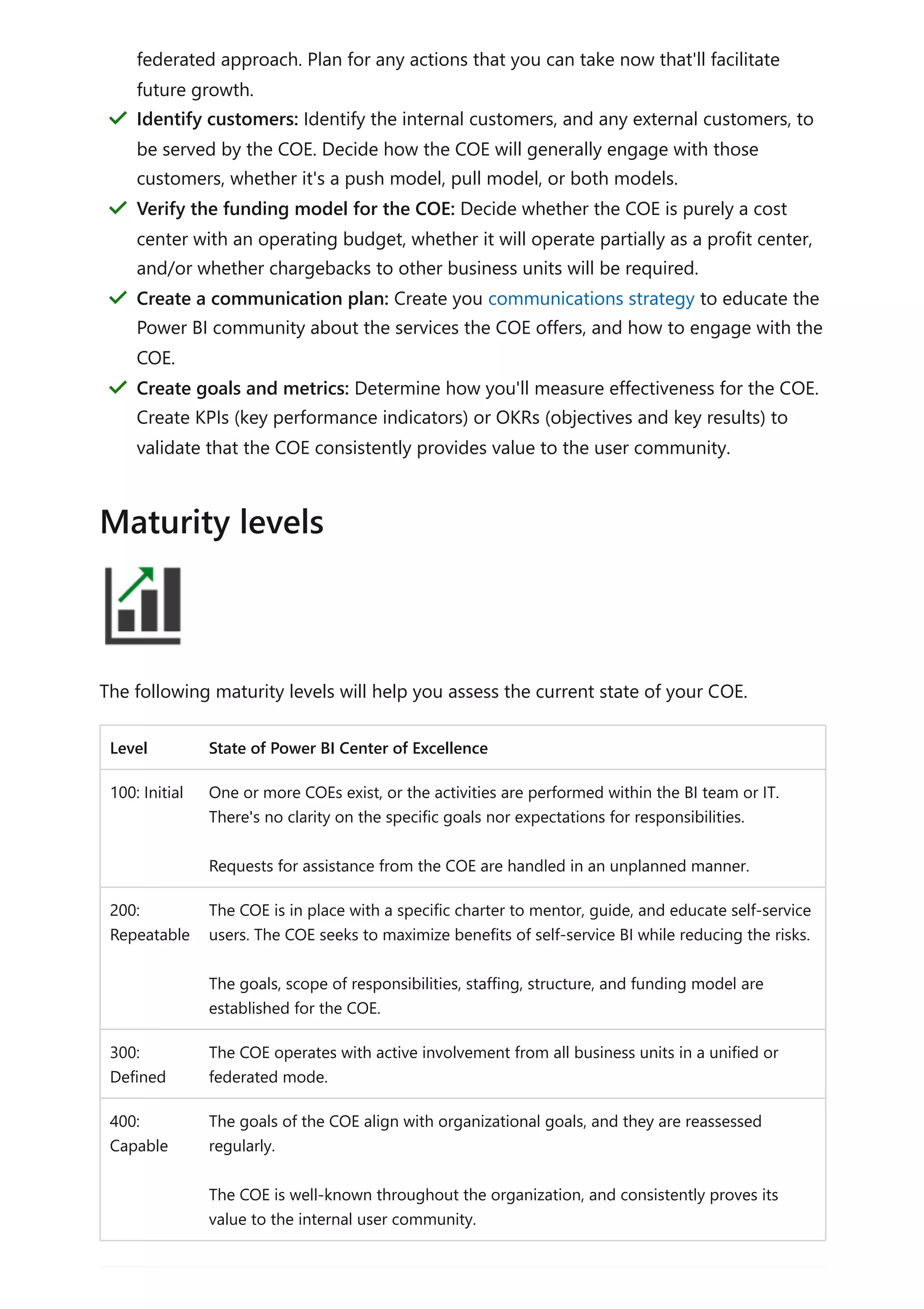 The following maturity levels will help you assess the current state of your COE.
Level State of Power BI Center of Excellence
100: Initial One or more COEs exist, or the activities are performed within the BI team or IT.
There's no clarity on the specific goals nor expectations for responsibilities.
Requests for assistance from the COE are handled in an unplanned manner.
200:
Repeatable
The COE is in place with a specific charter to mentor, guide, and educate self-service
users. The COE seeks to maximize benefits of self-service BI while reducing the risks.
The goals, scope of responsibilities, staffing, structure, and funding model are
established for the COE.
300:
Defined
The COE operates with active involvement from all business units in a unified or
federated mode.
400:
Capable
The goals of the COE align with organizational goals, and they are reassessed
regularly.
The COE is well-known throughout the organization, and consistently proves its
value to the internal user community.
federated approach. Plan for any actions that you can take now that'll facilitate
future growth.
Identify customers: Identify the internal customers, and any external customers, to
be served by the COE. Decide how the COE will generally engage with those
customers, whether it's a push model, pull model, or both models.
＂
Verify the funding model for the COE: Decide whether the COE is purely a cost
center with an operating budget, whether it will operate partially as a profit center,
and/or whether chargebacks to other business units will be required.
＂
Create a communication plan: Create you communications strategy to educate the
Power BI community about the services the COE offers, and how to engage with the
COE.
＂
Create goals and metrics: Determine how you'll measure effectiveness for the COE.
Create KPIs (key performance indicators) or OKRs (objectives and key results) to
validate that the COE consistently provides value to the user community.
＂
Maturity levels
 